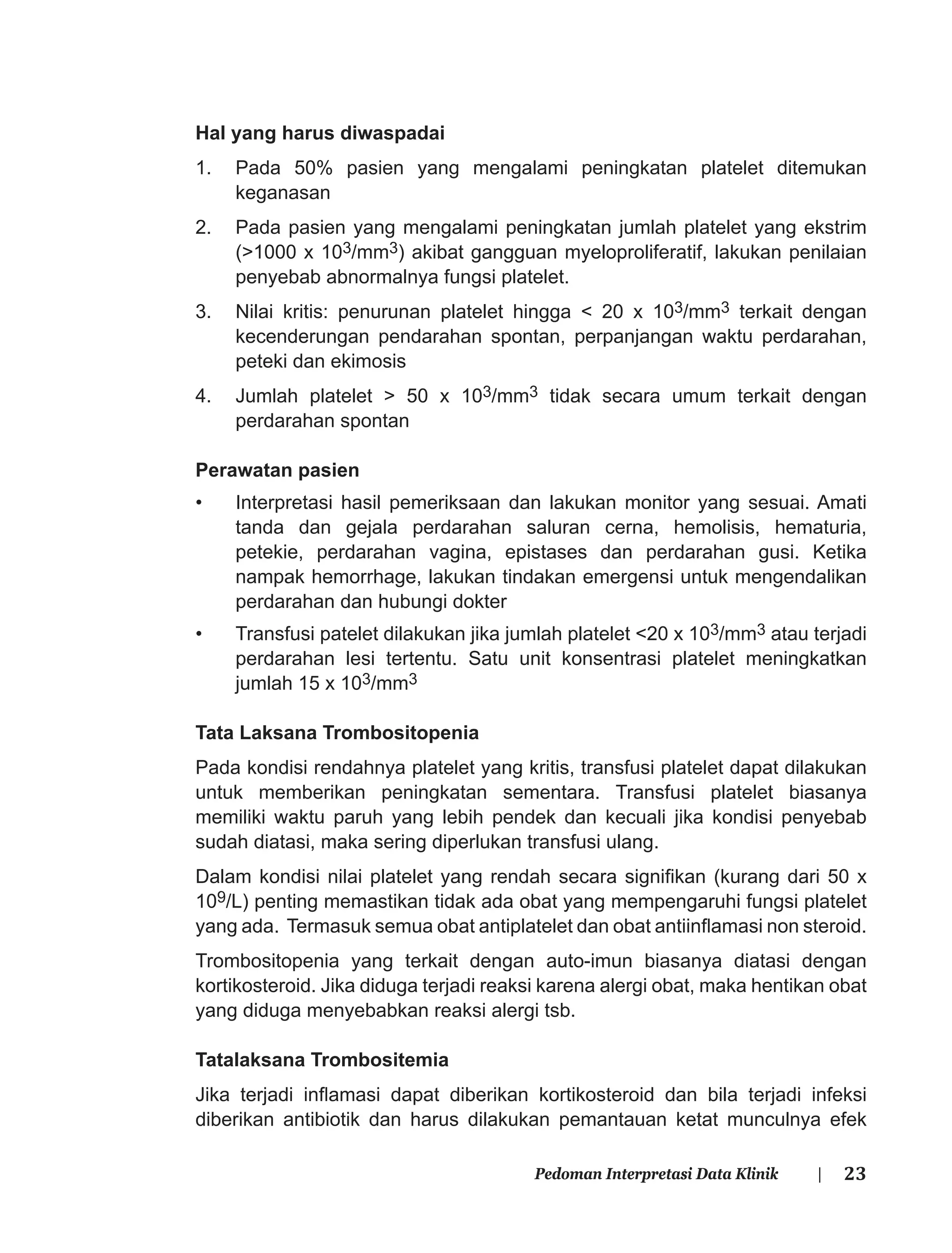 23Pedoman Interpretasi Data Klinik |
Hal yang harus diwaspadai
1. Pada 50% pasien yang mengalami peningkatan platelet ditemukan
keganasan
2. Pada pasien yang mengalami peningkatan jumlah platelet yang ekstrim
(>1000 x 103/mm3) akibat gangguan myeloproliferatif, lakukan penilaian
penyebab abnormalnya fungsi platelet.
3. Nilai kritis: penurunan platelet hingga < 20 x 103/mm3 terkait dengan
kecenderungan pendarahan spontan, perpanjangan waktu perdarahan,
peteki dan ekimosis
4. Jumlah platelet > 50 x 103/mm3 tidak secara umum terkait dengan
perdarahan spontan
Perawatan pasien
• Interpretasi hasil pemeriksaan dan lakukan monitor yang sesuai. Amati
tanda dan gejala perdarahan saluran cerna, hemolisis, hematuria,
petekie, perdarahan vagina, epistases dan perdarahan gusi. Ketika
nampak hemorrhage, lakukan tindakan emergensi untuk mengendalikan
perdarahan dan hubungi dokter
• Transfusi patelet dilakukan jika jumlah platelet <20 x 103/mm3 atau terjadi
perdarahan lesi tertentu. Satu unit konsentrasi platelet meningkatkan
jumlah 15 x 103/mm3
Tata Laksana Trombositopenia
Pada kondisi rendahnya platelet yang kritis, transfusi platelet dapat dilakukan
untuk memberikan peningkatan sementara. Transfusi platelet biasanya
memiliki waktu paruh yang lebih pendek dan kecuali jika kondisi penyebab
sudah diatasi, maka sering diperlukan transfusi ulang.
Dalam kondisi nilai platelet yang rendah secara signiﬁkan (kurang dari 50 x
109/L) penting memastikan tidak ada obat yang mempengaruhi fungsi platelet
yang ada. Termasuk semua obat antiplatelet dan obat antiinﬂamasi non steroid.
Trombositopenia yang terkait dengan auto-imun biasanya diatasi dengan
kortikosteroid. Jika diduga terjadi reaksi karena alergi obat, maka hentikan obat
yang diduga menyebabkan reaksi alergi tsb.
Tatalaksana Trombositemia
Jika terjadi inﬂamasi dapat diberikan kortikosteroid dan bila terjadi infeksi
diberikan antibiotik dan harus dilakukan pemantauan ketat munculnya efek
 