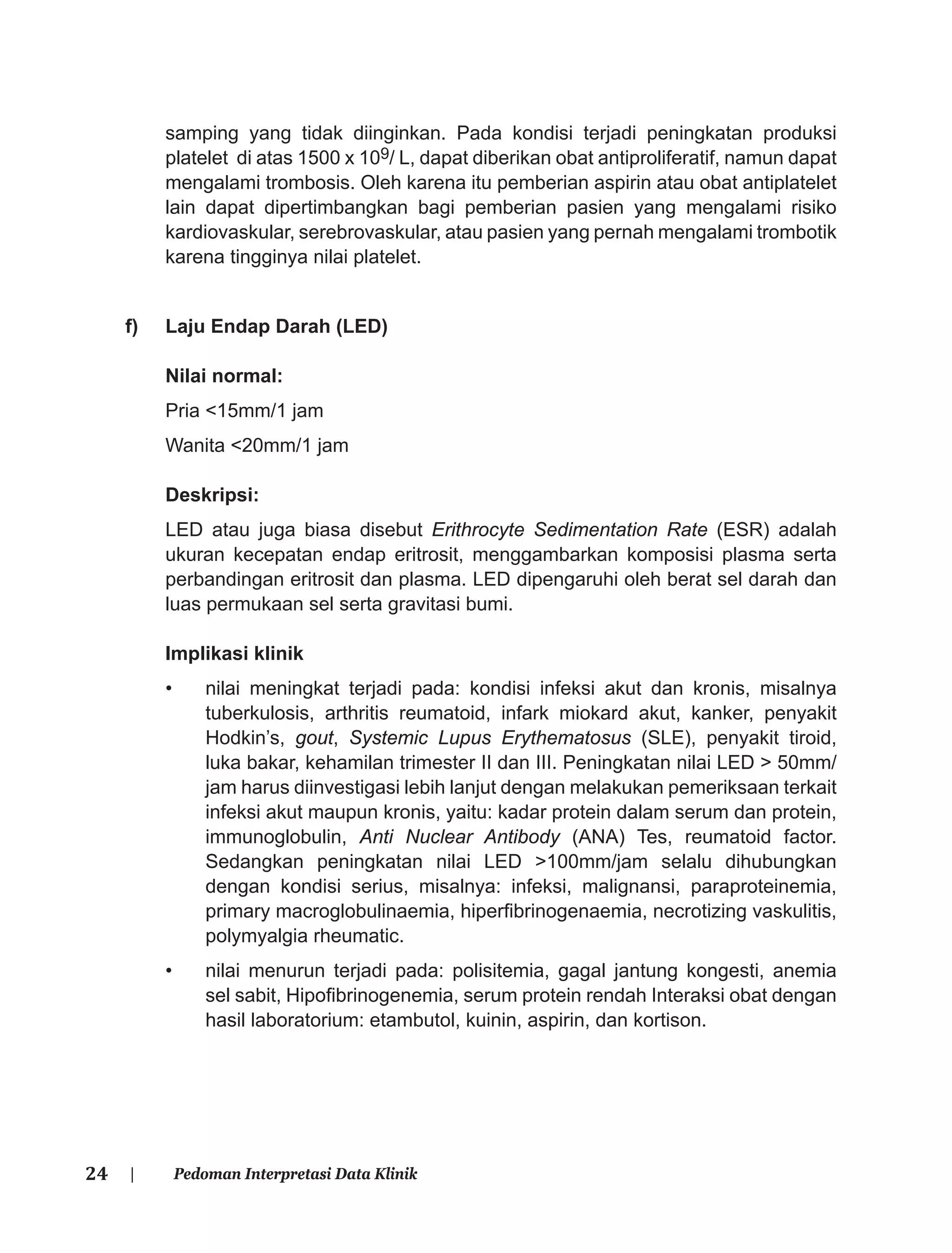 24 | Pedoman Interpretasi Data Klinik
samping yang tidak diinginkan. Pada kondisi terjadi peningkatan produksi
platelet di atas 1500 x 109/ L, dapat diberikan obat antiproliferatif, namun dapat
mengalami trombosis. Oleh karena itu pemberian aspirin atau obat antiplatelet
lain dapat dipertimbangkan bagi pemberian pasien yang mengalami risiko
kardiovaskular, serebrovaskular, atau pasien yang pernah mengalami trombotik
karena tingginya nilai platelet.
f) Laju Endap Darah (LED)
Nilai normal:
Pria <15mm/1 jam
Wanita <20mm/1 jam
Deskripsi:
LED atau juga biasa disebut Erithrocyte Sedimentation Rate (ESR) adalah
ukuran kecepatan endap eritrosit, menggambarkan komposisi plasma serta
perbandingan eritrosit dan plasma. LED dipengaruhi oleh berat sel darah dan
luas permukaan sel serta gravitasi bumi.
Implikasi klinik
• nilai meningkat terjadi pada: kondisi infeksi akut dan kronis, misalnya
tuberkulosis, arthritis reumatoid, infark miokard akut, kanker, penyakit
Hodkin’s, gout, Systemic Lupus Erythematosus (SLE), penyakit tiroid,
luka bakar, kehamilan trimester II dan III. Peningkatan nilai LED > 50mm/
jam harus diinvestigasi lebih lanjut dengan melakukan pemeriksaan terkait
infeksi akut maupun kronis, yaitu: kadar protein dalam serum dan protein,
immunoglobulin, Anti Nuclear Antibody (ANA) Tes, reumatoid factor.
Sedangkan peningkatan nilai LED >100mm/jam selalu dihubungkan
dengan kondisi serius, misalnya: infeksi, malignansi, paraproteinemia,
primary macroglobulinaemia, hiperﬁbrinogenaemia, necrotizing vaskulitis,
polymyalgia rheumatic.
• nilai menurun terjadi pada: polisitemia, gagal jantung kongesti, anemia
sel sabit, Hipoﬁbrinogenemia, serum protein rendah Interaksi obat dengan
hasil laboratorium: etambutol, kuinin, aspirin, dan kortison.
 