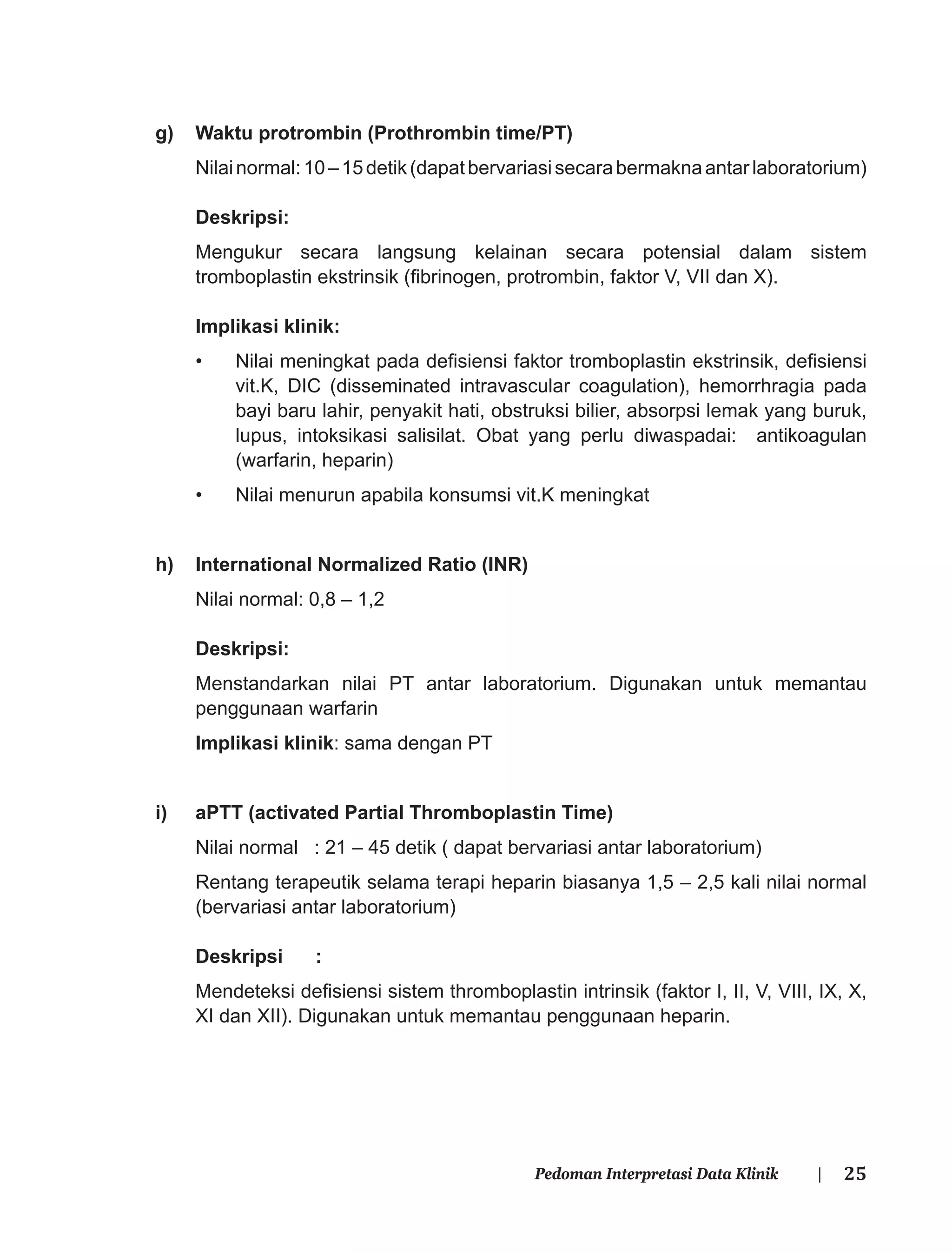 25Pedoman Interpretasi Data Klinik |
g) Waktu protrombin (Prothrombin time/PT)
Nilainormal:10–15detik(dapatbervariasisecarabermaknaantarlaboratorium)
Deskripsi:
Mengukur secara langsung kelainan secara potensial dalam sistem
tromboplastin ekstrinsik (ﬁbrinogen, protrombin, faktor V, VII dan X).
Implikasi klinik:
• Nilai meningkat pada deﬁsiensi faktor tromboplastin ekstrinsik, deﬁsiensi
vit.K, DIC (disseminated intravascular coagulation), hemorrhragia pada
bayi baru lahir, penyakit hati, obstruksi bilier, absorpsi lemak yang buruk,
lupus, intoksikasi salisilat. Obat yang perlu diwaspadai: antikoagulan
(warfarin, heparin)
• Nilai menurun apabila konsumsi vit.K meningkat
h) International Normalized Ratio (INR)
Nilai normal: 0,8 – 1,2
Deskripsi:
Menstandarkan nilai PT antar laboratorium. Digunakan untuk memantau
penggunaan warfarin
Implikasi klinik: sama dengan PT
i) aPTT (activated Partial Thromboplastin Time)
Nilai normal : 21 – 45 detik ( dapat bervariasi antar laboratorium)
Rentang terapeutik selama terapi heparin biasanya 1,5 – 2,5 kali nilai normal
(bervariasi antar laboratorium)
Deskripsi :
Mendeteksi deﬁsiensi sistem thromboplastin intrinsik (faktor I, II, V, VIII, IX, X,
XI dan XII). Digunakan untuk memantau penggunaan heparin.
 