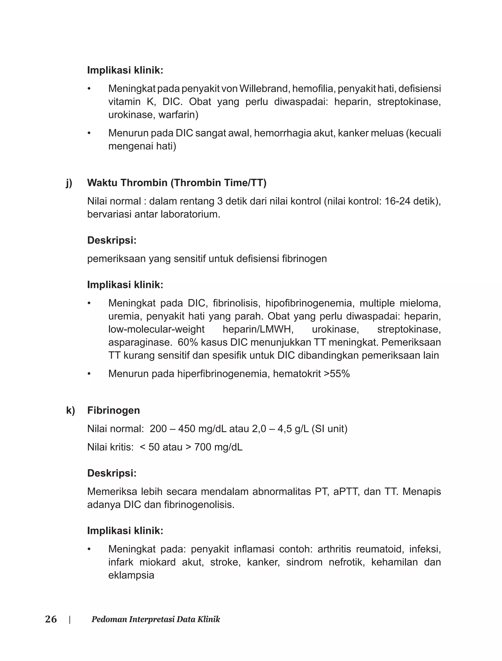 26 | Pedoman Interpretasi Data Klinik
Implikasi klinik:
• Meningkat pada penyakit von Willebrand, hemoﬁlia, penyakit hati, deﬁsiensi
vitamin K, DIC. Obat yang perlu diwaspadai: heparin, streptokinase,
urokinase, warfarin)
• Menurun pada DIC sangat awal, hemorrhagia akut, kanker meluas (kecuali
mengenai hati)
j) Waktu Thrombin (Thrombin Time/TT)
Nilai normal : dalam rentang 3 detik dari nilai kontrol (nilai kontrol: 16-24 detik),
bervariasi antar laboratorium.
Deskripsi:
pemeriksaan yang sensitif untuk deﬁsiensi ﬁbrinogen
Implikasi klinik:
• Meningkat pada DIC, ﬁbrinolisis, hipoﬁbrinogenemia, multiple mieloma,
uremia, penyakit hati yang parah. Obat yang perlu diwaspadai: heparin,
low-molecular-weight heparin/LMWH, urokinase, streptokinase,
asparaginase. 60% kasus DIC menunjukkan TT meningkat. Pemeriksaan
TT kurang sensitif dan spesiﬁk untuk DIC dibandingkan pemeriksaan lain
• Menurun pada hiperﬁbrinogenemia, hematokrit >55%
k) Fibrinogen
Nilai normal: 200 – 450 mg/dL atau 2,0 – 4,5 g/L (SI unit)
Nilai kritis: < 50 atau > 700 mg/dL
Deskripsi:
Memeriksa lebih secara mendalam abnormalitas PT, aPTT, dan TT. Menapis
adanya DIC dan ﬁbrinogenolisis.
Implikasi klinik:
• Meningkat pada: penyakit inﬂamasi contoh: arthritis reumatoid, infeksi,
infark miokard akut, stroke, kanker, sindrom nefrotik, kehamilan dan
eklampsia
 