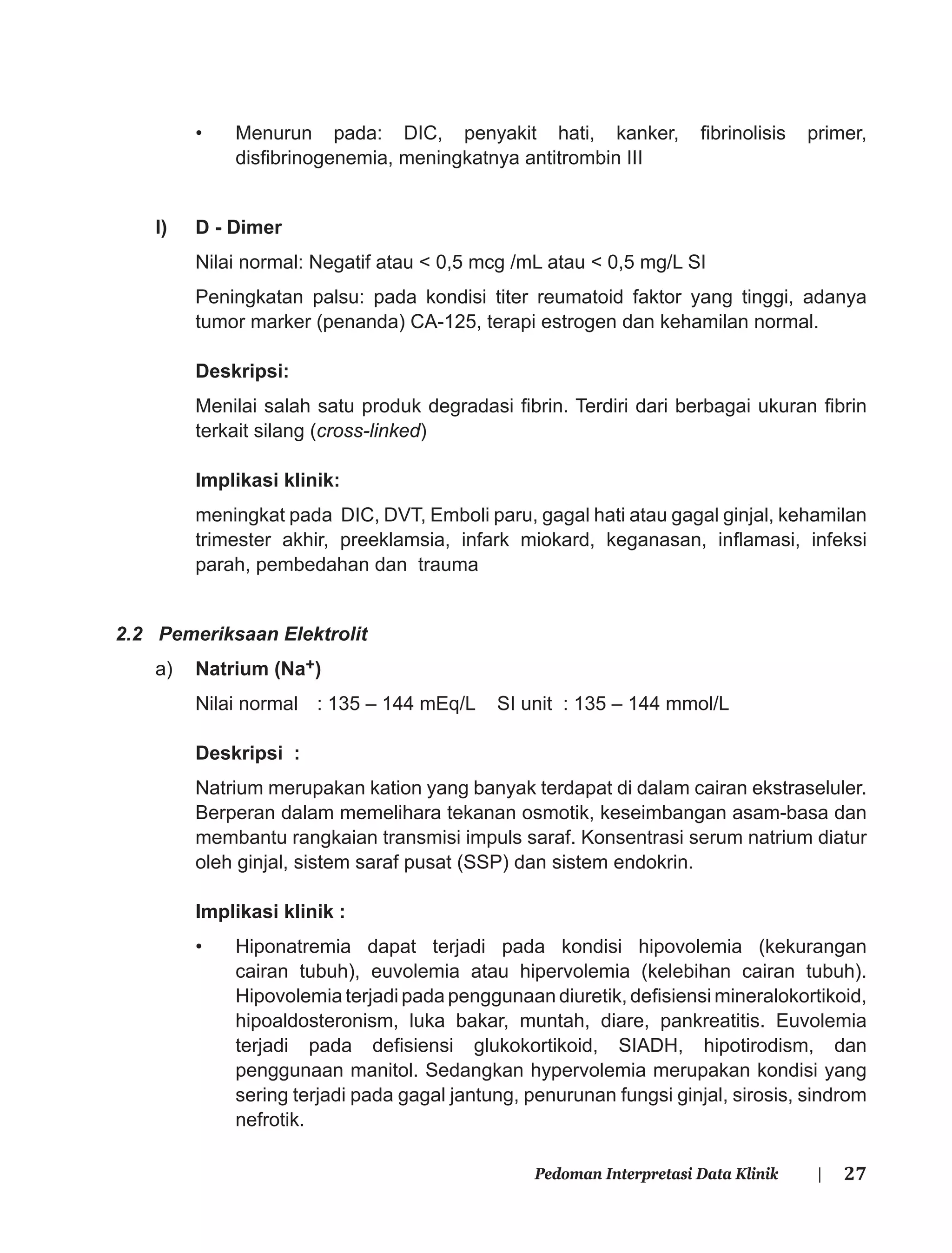 27Pedoman Interpretasi Data Klinik |
• Menurun pada: DIC, penyakit hati, kanker, ﬁbrinolisis primer,
disﬁbrinogenemia, meningkatnya antitrombin III
l) D - Dimer
Nilai normal: Negatif atau < 0,5 mcg /mL atau < 0,5 mg/L SI
Peningkatan palsu: pada kondisi titer reumatoid faktor yang tinggi, adanya
tumor marker (penanda) CA-125, terapi estrogen dan kehamilan normal.
Deskripsi:
Menilai salah satu produk degradasi ﬁbrin. Terdiri dari berbagai ukuran ﬁbrin
terkait silang (cross-linked)
Implikasi klinik:
meningkat pada DIC, DVT, Emboli paru, gagal hati atau gagal ginjal, kehamilan
trimester akhir, preeklamsia, infark miokard, keganasan, inﬂamasi, infeksi
parah, pembedahan dan trauma
2.2 Pemeriksaan Elektrolit
a) Natrium (Na+)
Nilai normal : 135 – 144 mEq/L SI unit : 135 – 144 mmol/L
Deskripsi :
Natrium merupakan kation yang banyak terdapat di dalam cairan ekstraseluler.
Berperan dalam memelihara tekanan osmotik, keseimbangan asam-basa dan
membantu rangkaian transmisi impuls saraf. Konsentrasi serum natrium diatur
oleh ginjal, sistem saraf pusat (SSP) dan sistem endokrin.
Implikasi klinik :
• Hiponatremia dapat terjadi pada kondisi hipovolemia (kekurangan
cairan tubuh), euvolemia atau hipervolemia (kelebihan cairan tubuh).
Hipovolemia terjadi pada penggunaan diuretik, deﬁsiensi mineralokortikoid,
hipoaldosteronism, luka bakar, muntah, diare, pankreatitis. Euvolemia
terjadi pada deﬁsiensi glukokortikoid, SIADH, hipotirodism, dan
penggunaan manitol. Sedangkan hypervolemia merupakan kondisi yang
sering terjadi pada gagal jantung, penurunan fungsi ginjal, sirosis, sindrom
nefrotik.
 