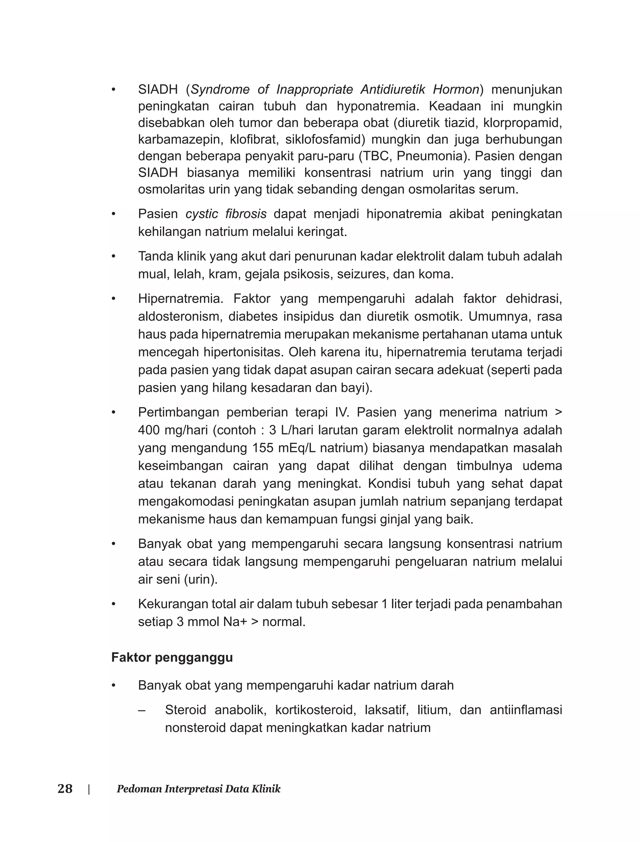 28 | Pedoman Interpretasi Data Klinik
• SIADH (Syndrome of Inappropriate Antidiuretik Hormon) menunjukan
peningkatan cairan tubuh dan hyponatremia. Keadaan ini mungkin
disebabkan oleh tumor dan beberapa obat (diuretik tiazid, klorpropamid,
karbamazepin, kloﬁbrat, siklofosfamid) mungkin dan juga berhubungan
dengan beberapa penyakit paru-paru (TBC, Pneumonia). Pasien dengan
SIADH biasanya memiliki konsentrasi natrium urin yang tinggi dan
osmolaritas urin yang tidak sebanding dengan osmolaritas serum.
• Pasien cystic ﬁbrosis dapat menjadi hiponatremia akibat peningkatan
kehilangan natrium melalui keringat.
• Tanda klinik yang akut dari penurunan kadar elektrolit dalam tubuh adalah
mual, lelah, kram, gejala psikosis, seizures, dan koma.
• Hipernatremia. Faktor yang mempengaruhi adalah faktor dehidrasi,
aldosteronism, diabetes insipidus dan diuretik osmotik. Umumnya, rasa
haus pada hipernatremia merupakan mekanisme pertahanan utama untuk
mencegah hipertonisitas. Oleh karena itu, hipernatremia terutama terjadi
pada pasien yang tidak dapat asupan cairan secara adekuat (seperti pada
pasien yang hilang kesadaran dan bayi).
• Pertimbangan pemberian terapi IV. Pasien yang menerima natrium >
400 mg/hari (contoh : 3 L/hari larutan garam elektrolit normalnya adalah
yang mengandung 155 mEq/L natrium) biasanya mendapatkan masalah
keseimbangan cairan yang dapat dilihat dengan timbulnya udema
atau tekanan darah yang meningkat. Kondisi tubuh yang sehat dapat
mengakomodasi peningkatan asupan jumlah natrium sepanjang terdapat
mekanisme haus dan kemampuan fungsi ginjal yang baik.
• Banyak obat yang mempengaruhi secara langsung konsentrasi natrium
atau secara tidak langsung mempengaruhi pengeluaran natrium melalui
air seni (urin).
• Kekurangan total air dalam tubuh sebesar 1 liter terjadi pada penambahan
setiap 3 mmol Na+ > normal.
Faktor pengganggu
• Banyak obat yang mempengaruhi kadar natrium darah
– Steroid anabolik, kortikosteroid, laksatif, litium, dan antiinﬂamasi
nonsteroid dapat meningkatkan kadar natrium
 