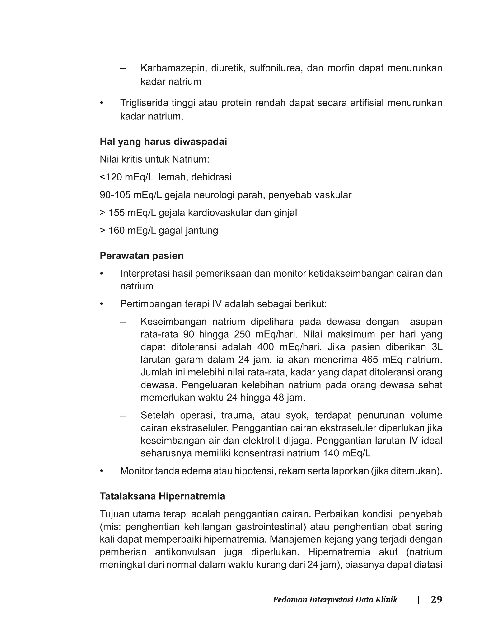 29Pedoman Interpretasi Data Klinik |
– Karbamazepin, diuretik, sulfonilurea, dan morﬁn dapat menurunkan
kadar natrium
• Trigliserida tinggi atau protein rendah dapat secara artiﬁsial menurunkan
kadar natrium.
Hal yang harus diwaspadai
Nilai kritis untuk Natrium:
<120 mEq/L lemah, dehidrasi
90-105 mEq/L gejala neurologi parah, penyebab vaskular
> 155 mEq/L gejala kardiovaskular dan ginjal
> 160 mEg/L gagal jantung
Perawatan pasien
• Interpretasi hasil pemeriksaan dan monitor ketidakseimbangan cairan dan
natrium
• Pertimbangan terapi IV adalah sebagai berikut:
– Keseimbangan natrium dipelihara pada dewasa dengan asupan
rata-rata 90 hingga 250 mEq/hari. Nilai maksimum per hari yang
dapat ditoleransi adalah 400 mEq/hari. Jika pasien diberikan 3L
larutan garam dalam 24 jam, ia akan menerima 465 mEq natrium.
Jumlah ini melebihi nilai rata-rata, kadar yang dapat ditoleransi orang
dewasa. Pengeluaran kelebihan natrium pada orang dewasa sehat
memerlukan waktu 24 hingga 48 jam.
– Setelah operasi, trauma, atau syok, terdapat penurunan volume
cairan ekstraseluler. Penggantian cairan ekstraseluler diperlukan jika
keseimbangan air dan elektrolit dijaga. Penggantian larutan IV ideal
seharusnya memiliki konsentrasi natrium 140 mEq/L
• Monitor tanda edema atau hipotensi, rekam serta laporkan (jika ditemukan).
Tatalaksana Hipernatremia
Tujuan utama terapi adalah penggantian cairan. Perbaikan kondisi penyebab
(mis: penghentian kehilangan gastrointestinal) atau penghentian obat sering
kali dapat memperbaiki hipernatremia. Manajemen kejang yang terjadi dengan
pemberian antikonvulsan juga diperlukan. Hipernatremia akut (natrium
meningkat dari normal dalam waktu kurang dari 24 jam), biasanya dapat diatasi
 