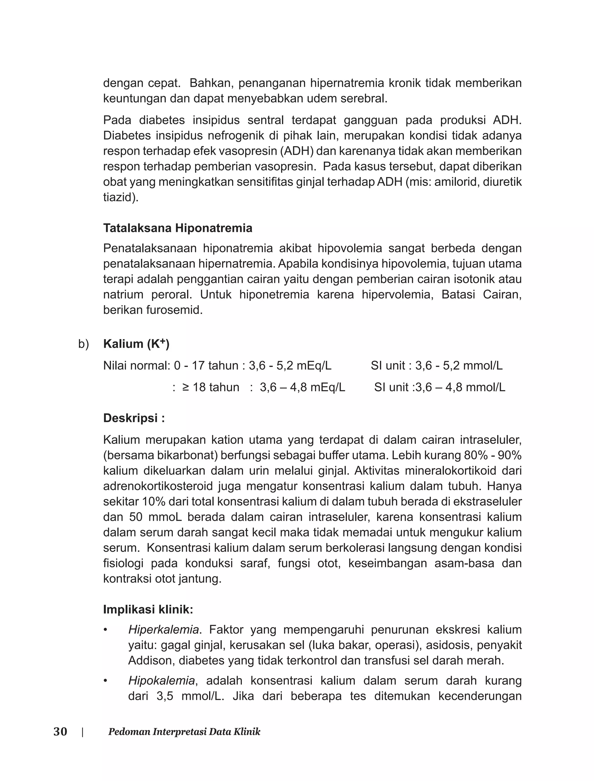 30 | Pedoman Interpretasi Data Klinik
dengan cepat. Bahkan, penanganan hipernatremia kronik tidak memberikan
keuntungan dan dapat menyebabkan udem serebral.
Pada diabetes insipidus sentral terdapat gangguan pada produksi ADH.
Diabetes insipidus nefrogenik di pihak lain, merupakan kondisi tidak adanya
respon terhadap efek vasopresin (ADH) dan karenanya tidak akan memberikan
respon terhadap pemberian vasopresin. Pada kasus tersebut, dapat diberikan
obat yang meningkatkan sensitiﬁtas ginjal terhadap ADH (mis: amilorid, diuretik
tiazid).
Tatalaksana Hiponatremia
Penatalaksanaan hiponatremia akibat hipovolemia sangat berbeda dengan
penatalaksanaan hipernatremia. Apabila kondisinya hipovolemia, tujuan utama
terapi adalah penggantian cairan yaitu dengan pemberian cairan isotonik atau
natrium peroral. Untuk hiponetremia karena hipervolemia, Batasi Cairan,
berikan furosemid.
b) Kalium (K+)
Nilai normal: 0 - 17 tahun : 3,6 - 5,2 mEq/L SI unit : 3,6 - 5,2 mmol/L
: ≥ 18 tahun : 3,6 – 4,8 mEq/L SI unit :3,6 – 4,8 mmol/L
Deskripsi :
Kalium merupakan kation utama yang terdapat di dalam cairan intraseluler,
(bersama bikarbonat) berfungsi sebagai buffer utama. Lebih kurang 80% - 90%
kalium dikeluarkan dalam urin melalui ginjal. Aktivitas mineralokortikoid dari
adrenokortikosteroid juga mengatur konsentrasi kalium dalam tubuh. Hanya
sekitar 10% dari total konsentrasi kalium di dalam tubuh berada di ekstraseluler
dan 50 mmoL berada dalam cairan intraseluler, karena konsentrasi kalium
dalam serum darah sangat kecil maka tidak memadai untuk mengukur kalium
serum. Konsentrasi kalium dalam serum berkolerasi langsung dengan kondisi
ﬁsiologi pada konduksi saraf, fungsi otot, keseimbangan asam-basa dan
kontraksi otot jantung.
Implikasi klinik:
• Hiperkalemia. Faktor yang mempengaruhi penurunan ekskresi kalium
yaitu: gagal ginjal, kerusakan sel (luka bakar, operasi), asidosis, penyakit
Addison, diabetes yang tidak terkontrol dan transfusi sel darah merah.
• Hipokalemia, adalah konsentrasi kalium dalam serum darah kurang
dari 3,5 mmol/L. Jika dari beberapa tes ditemukan kecenderungan
 