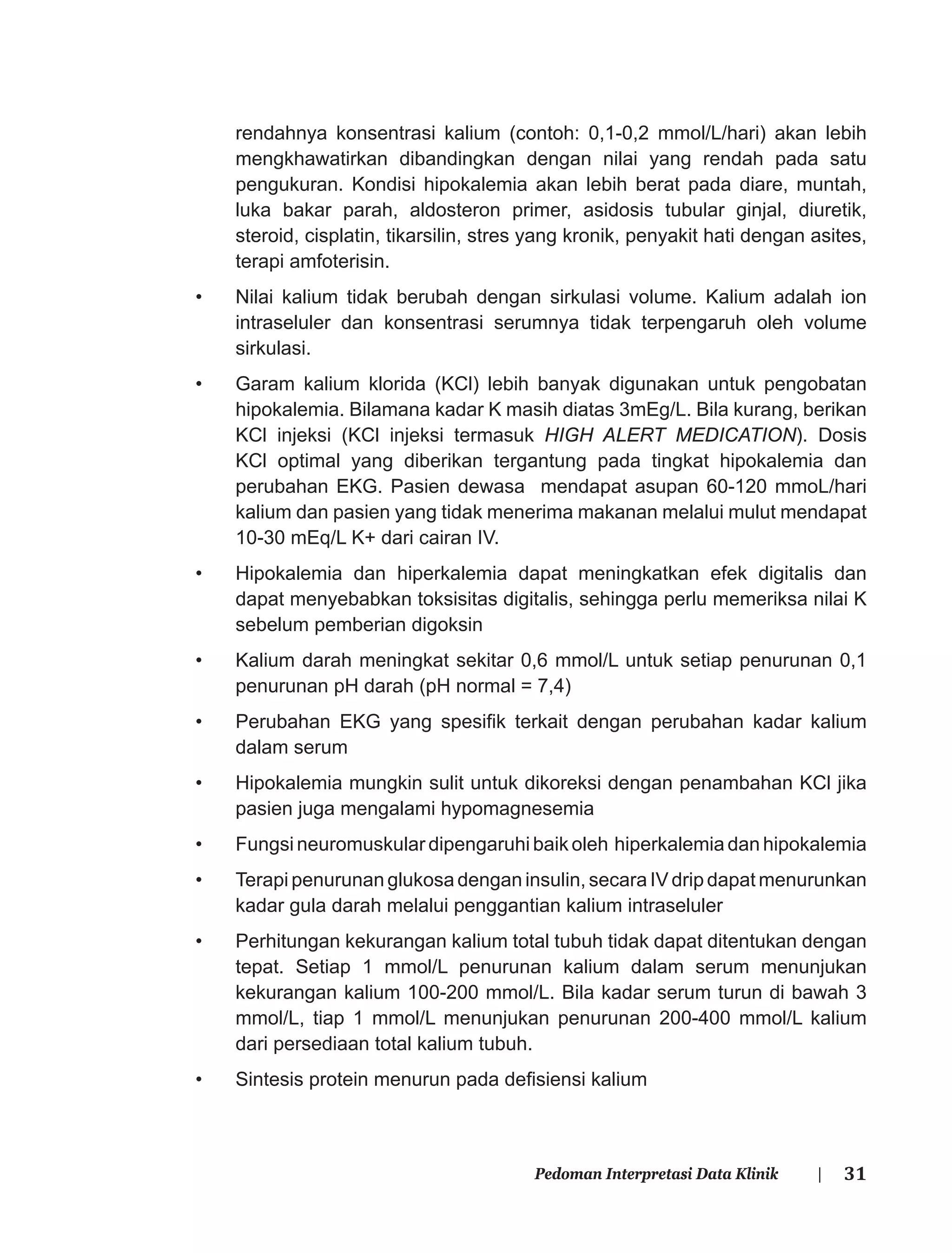 31Pedoman Interpretasi Data Klinik |
rendahnya konsentrasi kalium (contoh: 0,1-0,2 mmol/L/hari) akan lebih
mengkhawatirkan dibandingkan dengan nilai yang rendah pada satu
pengukuran. Kondisi hipokalemia akan lebih berat pada diare, muntah,
luka bakar parah, aldosteron primer, asidosis tubular ginjal, diuretik,
steroid, cisplatin, tikarsilin, stres yang kronik, penyakit hati dengan asites,
terapi amfoterisin.
• Nilai kalium tidak berubah dengan sirkulasi volume. Kalium adalah ion
intraseluler dan konsentrasi serumnya tidak terpengaruh oleh volume
sirkulasi.
• Garam kalium klorida (KCl) lebih banyak digunakan untuk pengobatan
hipokalemia. Bilamana kadar K masih diatas 3mEg/L. Bila kurang, berikan
KCl injeksi (KCl injeksi termasuk HIGH ALERT MEDICATION). Dosis
KCl optimal yang diberikan tergantung pada tingkat hipokalemia dan
perubahan EKG. Pasien dewasa mendapat asupan 60-120 mmoL/hari
kalium dan pasien yang tidak menerima makanan melalui mulut mendapat
10-30 mEq/L K+ dari cairan IV.
• Hipokalemia dan hiperkalemia dapat meningkatkan efek digitalis dan
dapat menyebabkan toksisitas digitalis, sehingga perlu memeriksa nilai K
sebelum pemberian digoksin
• Kalium darah meningkat sekitar 0,6 mmol/L untuk setiap penurunan 0,1
penurunan pH darah (pH normal = 7,4)
• Perubahan EKG yang spesiﬁk terkait dengan perubahan kadar kalium
dalam serum
• Hipokalemia mungkin sulit untuk dikoreksi dengan penambahan KCl jika
pasien juga mengalami hypomagnesemia
• Fungsi neuromuskular dipengaruhi baik oleh hiperkalemia dan hipokalemia
• Terapi penurunan glukosa dengan insulin, secara IV drip dapat menurunkan
kadar gula darah melalui penggantian kalium intraseluler
• Perhitungan kekurangan kalium total tubuh tidak dapat ditentukan dengan
tepat. Setiap 1 mmol/L penurunan kalium dalam serum menunjukan
kekurangan kalium 100-200 mmol/L. Bila kadar serum turun di bawah 3
mmol/L, tiap 1 mmol/L menunjukan penurunan 200-400 mmol/L kalium
dari persediaan total kalium tubuh.
• Sintesis protein menurun pada deﬁsiensi kalium
 