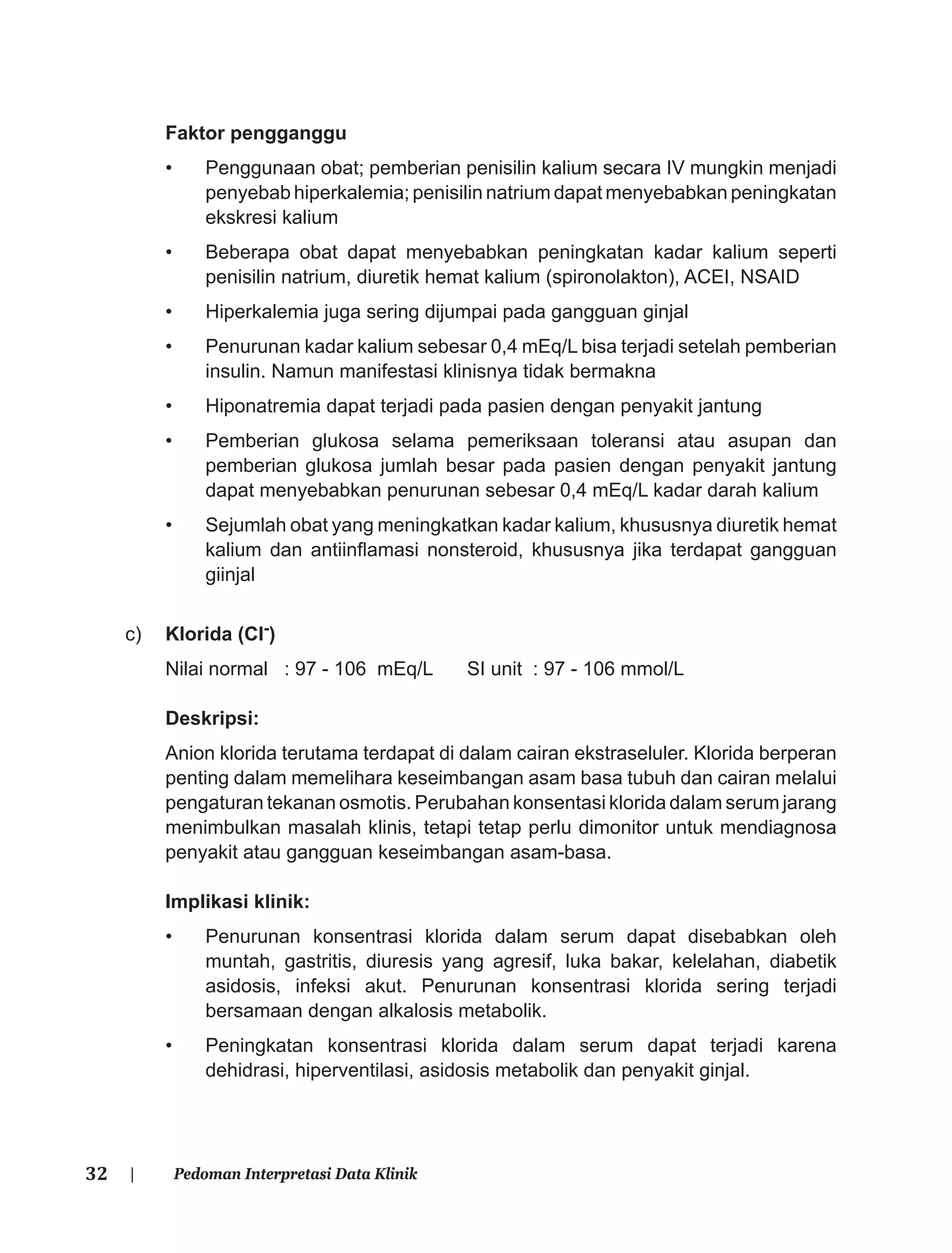 32 | Pedoman Interpretasi Data Klinik
Faktor pengganggu
• Penggunaan obat; pemberian penisilin kalium secara IV mungkin menjadi
penyebab hiperkalemia; penisilin natrium dapat menyebabkan peningkatan
ekskresi kalium
• Beberapa obat dapat menyebabkan peningkatan kadar kalium seperti
penisilin natrium, diuretik hemat kalium (spironolakton), ACEI, NSAID
• Hiperkalemia juga sering dijumpai pada gangguan ginjal
• Penurunan kadar kalium sebesar 0,4 mEq/L bisa terjadi setelah pemberian
insulin. Namun manifestasi klinisnya tidak bermakna
• Hiponatremia dapat terjadi pada pasien dengan penyakit jantung
• Pemberian glukosa selama pemeriksaan toleransi atau asupan dan
pemberian glukosa jumlah besar pada pasien dengan penyakit jantung
dapat menyebabkan penurunan sebesar 0,4 mEq/L kadar darah kalium
• Sejumlah obat yang meningkatkan kadar kalium, khususnya diuretik hemat
kalium dan antiinﬂamasi nonsteroid, khususnya jika terdapat gangguan
giinjal
c) Klorida (Cl-)
Nilai normal : 97 - 106 mEq/L SI unit : 97 - 106 mmol/L
Deskripsi:
Anion klorida terutama terdapat di dalam cairan ekstraseluler. Klorida berperan
penting dalam memelihara keseimbangan asam basa tubuh dan cairan melalui
pengaturan tekanan osmotis. Perubahan konsentasi klorida dalam serum jarang
menimbulkan masalah klinis, tetapi tetap perlu dimonitor untuk mendiagnosa
penyakit atau gangguan keseimbangan asam-basa.
Implikasi klinik:
• Penurunan konsentrasi klorida dalam serum dapat disebabkan oleh
muntah, gastritis, diuresis yang agresif, luka bakar, kelelahan, diabetik
asidosis, infeksi akut. Penurunan konsentrasi klorida sering terjadi
bersamaan dengan alkalosis metabolik.
• Peningkatan konsentrasi klorida dalam serum dapat terjadi karena
dehidrasi, hiperventilasi, asidosis metabolik dan penyakit ginjal.
 