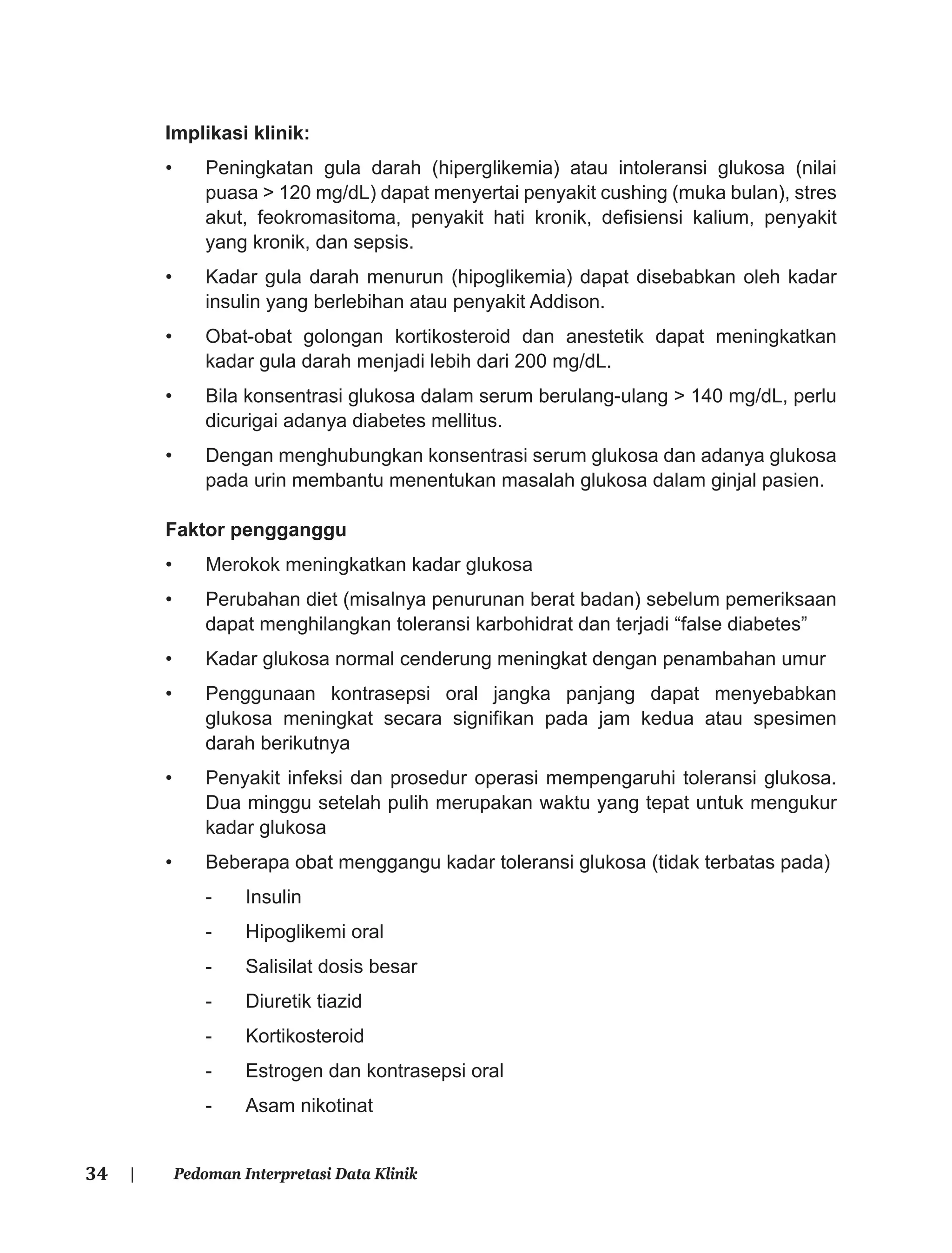 34 | Pedoman Interpretasi Data Klinik
Implikasi klinik:
• Peningkatan gula darah (hiperglikemia) atau intoleransi glukosa (nilai
puasa > 120 mg/dL) dapat menyertai penyakit cushing (muka bulan), stres
akut, feokromasitoma, penyakit hati kronik, deﬁsiensi kalium, penyakit
yang kronik, dan sepsis.
• Kadar gula darah menurun (hipoglikemia) dapat disebabkan oleh kadar
insulin yang berlebihan atau penyakit Addison.
• Obat-obat golongan kortikosteroid dan anestetik dapat meningkatkan
kadar gula darah menjadi lebih dari 200 mg/dL.
• Bila konsentrasi glukosa dalam serum berulang-ulang > 140 mg/dL, perlu
dicurigai adanya diabetes mellitus.
• Dengan menghubungkan konsentrasi serum glukosa dan adanya glukosa
pada urin membantu menentukan masalah glukosa dalam ginjal pasien.
Faktor pengganggu
• Merokok meningkatkan kadar glukosa
• Perubahan diet (misalnya penurunan berat badan) sebelum pemeriksaan
dapat menghilangkan toleransi karbohidrat dan terjadi “false diabetes”
• Kadar glukosa normal cenderung meningkat dengan penambahan umur
• Penggunaan kontrasepsi oral jangka panjang dapat menyebabkan
glukosa meningkat secara signiﬁkan pada jam kedua atau spesimen
darah berikutnya
• Penyakit infeksi dan prosedur operasi mempengaruhi toleransi glukosa.
Dua minggu setelah pulih merupakan waktu yang tepat untuk mengukur
kadar glukosa
• Beberapa obat menggangu kadar toleransi glukosa (tidak terbatas pada)
- Insulin
- Hipoglikemi oral
- Salisilat dosis besar
- Diuretik tiazid
- Kortikosteroid
- Estrogen dan kontrasepsi oral
- Asam nikotinat
 