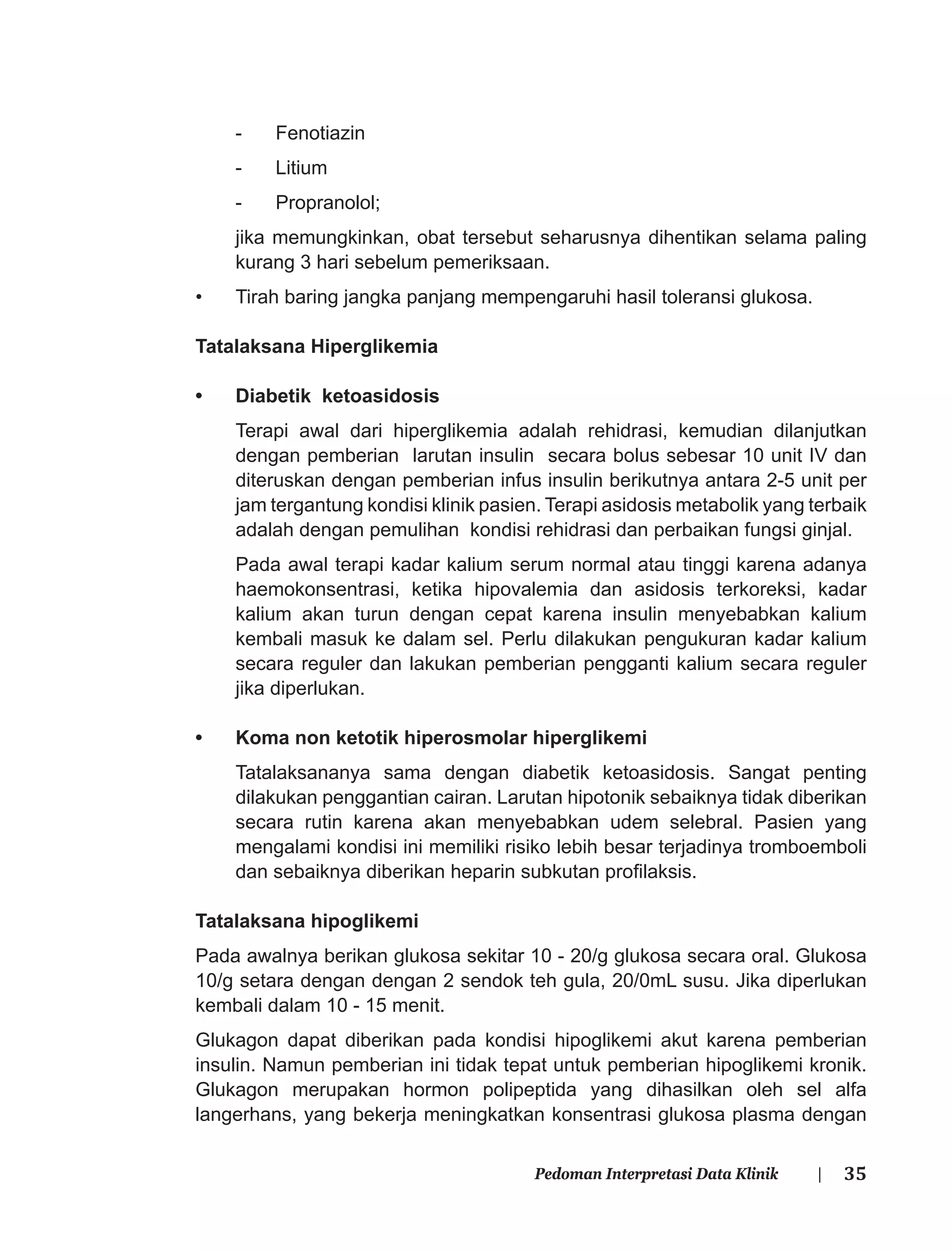 35Pedoman Interpretasi Data Klinik |
- Fenotiazin
- Litium
- Propranolol;
jika memungkinkan, obat tersebut seharusnya dihentikan selama paling
kurang 3 hari sebelum pemeriksaan.
• Tirah baring jangka panjang mempengaruhi hasil toleransi glukosa.
Tatalaksana Hiperglikemia
• Diabetik ketoasidosis
Terapi awal dari hiperglikemia adalah rehidrasi, kemudian dilanjutkan
dengan pemberian larutan insulin secara bolus sebesar 10 unit IV dan
diteruskan dengan pemberian infus insulin berikutnya antara 2-5 unit per
jam tergantung kondisi klinik pasien. Terapi asidosis metabolik yang terbaik
adalah dengan pemulihan kondisi rehidrasi dan perbaikan fungsi ginjal.
Pada awal terapi kadar kalium serum normal atau tinggi karena adanya
haemokonsentrasi, ketika hipovalemia dan asidosis terkoreksi, kadar
kalium akan turun dengan cepat karena insulin menyebabkan kalium
kembali masuk ke dalam sel. Perlu dilakukan pengukuran kadar kalium
secara reguler dan lakukan pemberian pengganti kalium secara reguler
jika diperlukan.
• Koma non ketotik hiperosmolar hiperglikemi
Tatalaksananya sama dengan diabetik ketoasidosis. Sangat penting
dilakukan penggantian cairan. Larutan hipotonik sebaiknya tidak diberikan
secara rutin karena akan menyebabkan udem selebral. Pasien yang
mengalami kondisi ini memiliki risiko lebih besar terjadinya tromboemboli
dan sebaiknya diberikan heparin subkutan proﬁlaksis.
Tatalaksana hipoglikemi
Pada awalnya berikan glukosa sekitar 10 - 20/g glukosa secara oral. Glukosa
10/g setara dengan dengan 2 sendok teh gula, 20/0mL susu. Jika diperlukan
kembali dalam 10 - 15 menit.
Glukagon dapat diberikan pada kondisi hipoglikemi akut karena pemberian
insulin. Namun pemberian ini tidak tepat untuk pemberian hipoglikemi kronik.
Glukagon merupakan hormon polipeptida yang dihasilkan oleh sel alfa
langerhans, yang bekerja meningkatkan konsentrasi glukosa plasma dengan
 