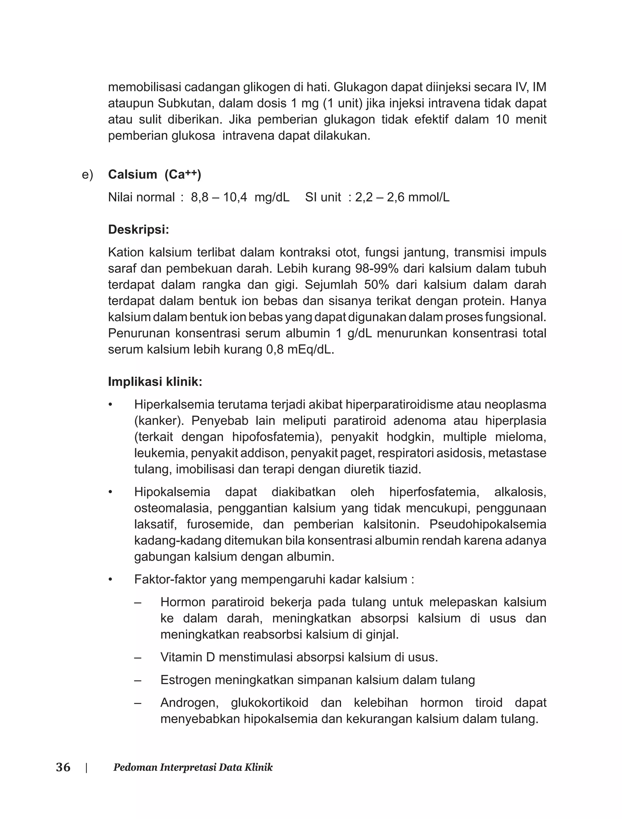 36 | Pedoman Interpretasi Data Klinik
memobilisasi cadangan glikogen di hati. Glukagon dapat diinjeksi secara IV, IM
ataupun Subkutan, dalam dosis 1 mg (1 unit) jika injeksi intravena tidak dapat
atau sulit diberikan. Jika pemberian glukagon tidak efektif dalam 10 menit
pemberian glukosa intravena dapat dilakukan.
e) Calsium (Ca++)
Nilai normal : 8,8 – 10,4 mg/dL SI unit : 2,2 – 2,6 mmol/L
Deskripsi:
Kation kalsium terlibat dalam kontraksi otot, fungsi jantung, transmisi impuls
saraf dan pembekuan darah. Lebih kurang 98-99% dari kalsium dalam tubuh
terdapat dalam rangka dan gigi. Sejumlah 50% dari kalsium dalam darah
terdapat dalam bentuk ion bebas dan sisanya terikat dengan protein. Hanya
kalsium dalam bentuk ion bebas yang dapat digunakan dalam proses fungsional.
Penurunan konsentrasi serum albumin 1 g/dL menurunkan konsentrasi total
serum kalsium lebih kurang 0,8 mEq/dL.
Implikasi klinik:
• Hiperkalsemia terutama terjadi akibat hiperparatiroidisme atau neoplasma
(kanker). Penyebab lain meliputi paratiroid adenoma atau hiperplasia
(terkait dengan hipofosfatemia), penyakit hodgkin, multiple mieloma,
leukemia, penyakit addison, penyakit paget, respiratori asidosis, metastase
tulang, imobilisasi dan terapi dengan diuretik tiazid.
• Hipokalsemia dapat diakibatkan oleh hiperfosfatemia, alkalosis,
osteomalasia, penggantian kalsium yang tidak mencukupi, penggunaan
laksatif, furosemide, dan pemberian kalsitonin. Pseudohipokalsemia
kadang-kadang ditemukan bila konsentrasi albumin rendah karena adanya
gabungan kalsium dengan albumin.
• Faktor-faktor yang mempengaruhi kadar kalsium :
– Hormon paratiroid bekerja pada tulang untuk melepaskan kalsium
ke dalam darah, meningkatkan absorpsi kalsium di usus dan
meningkatkan reabsorbsi kalsium di ginjal.
– Vitamin D menstimulasi absorpsi kalsium di usus.
– Estrogen meningkatkan simpanan kalsium dalam tulang
– Androgen, glukokortikoid dan kelebihan hormon tiroid dapat
menyebabkan hipokalsemia dan kekurangan kalsium dalam tulang.
 