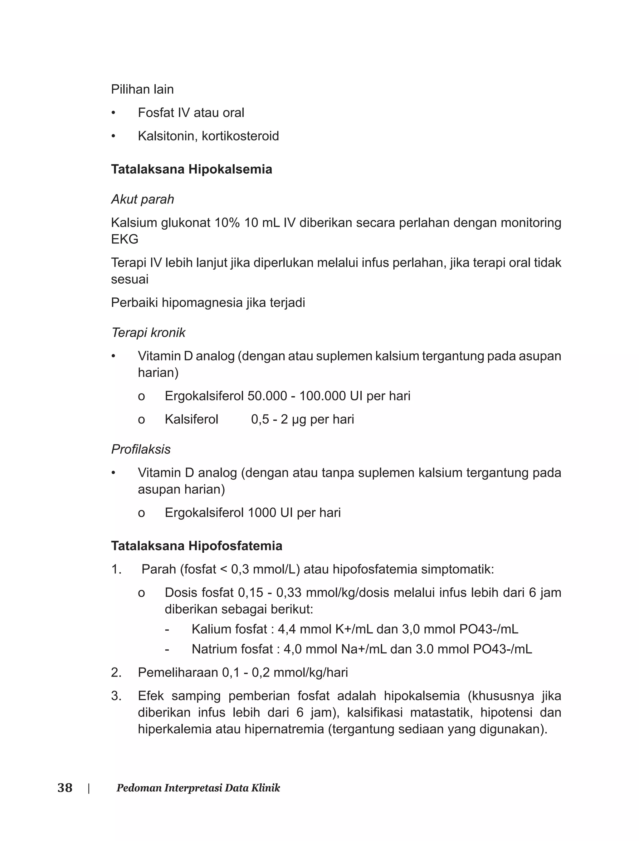 38 | Pedoman Interpretasi Data Klinik
Pilihan lain
• Fosfat IV atau oral
• Kalsitonin, kortikosteroid
Tatalaksana Hipokalsemia
Akut parah
Kalsium glukonat 10% 10 mL IV diberikan secara perlahan dengan monitoring
EKG
Terapi IV lebih lanjut jika diperlukan melalui infus perlahan, jika terapi oral tidak
sesuai
Perbaiki hipomagnesia jika terjadi
Terapi kronik
• Vitamin D analog (dengan atau suplemen kalsium tergantung pada asupan
harian)
o Ergokalsiferol 50.000 - 100.000 UI per hari
o Kalsiferol 0,5 - 2 μg per hari
Proﬁlaksis
• Vitamin D analog (dengan atau tanpa suplemen kalsium tergantung pada
asupan harian)
o Ergokalsiferol 1000 UI per hari
Tatalaksana Hipofosfatemia
1. Parah (fosfat < 0,3 mmol/L) atau hipofosfatemia simptomatik:
o Dosis fosfat 0,15 - 0,33 mmol/kg/dosis melalui infus lebih dari 6 jam
diberikan sebagai berikut:
- Kalium fosfat : 4,4 mmol K+/mL dan 3,0 mmol PO43-/mL
- Natrium fosfat : 4,0 mmol Na+/mL dan 3.0 mmol PO43-/mL
2. Pemeliharaan 0,1 - 0,2 mmol/kg/hari
3. Efek samping pemberian fosfat adalah hipokalsemia (khususnya jika
diberikan infus lebih dari 6 jam), kalsiﬁkasi matastatik, hipotensi dan
hiperkalemia atau hipernatremia (tergantung sediaan yang digunakan).
 