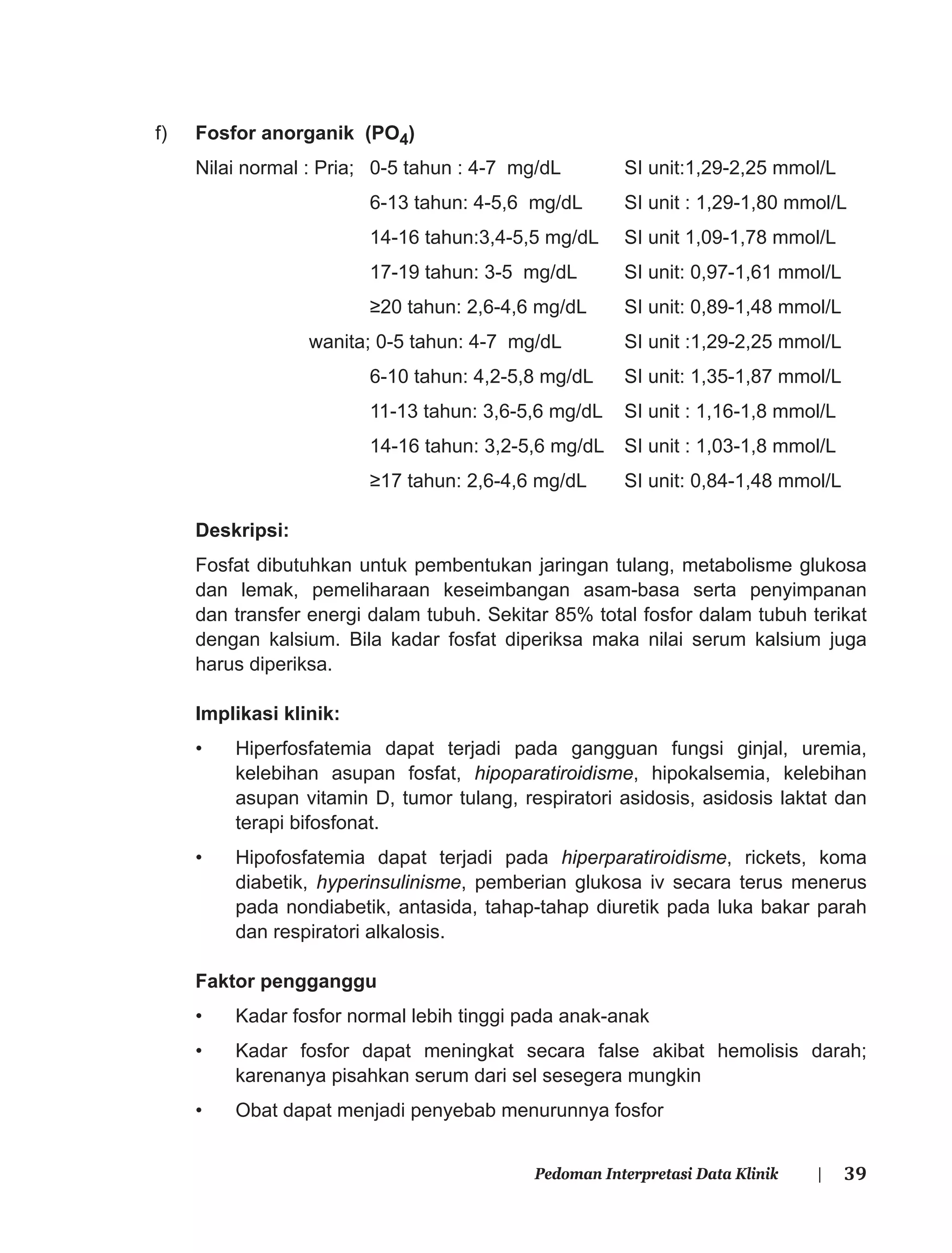 39Pedoman Interpretasi Data Klinik |
f) Fosfor anorganik (PO4)
Nilai normal : Pria; 0-5 tahun : 4-7 mg/dL SI unit:1,29-2,25 mmol/L
6-13 tahun: 4-5,6 mg/dL SI unit : 1,29-1,80 mmol/L
14-16 tahun:3,4-5,5 mg/dL SI unit 1,09-1,78 mmol/L
17-19 tahun: 3-5 mg/dL SI unit: 0,97-1,61 mmol/L
≥20 tahun: 2,6-4,6 mg/dL SI unit: 0,89-1,48 mmol/L
wanita; 0-5 tahun: 4-7 mg/dL SI unit :1,29-2,25 mmol/L
6-10 tahun: 4,2-5,8 mg/dL SI unit: 1,35-1,87 mmol/L
11-13 tahun: 3,6-5,6 mg/dL SI unit : 1,16-1,8 mmol/L
14-16 tahun: 3,2-5,6 mg/dL SI unit : 1,03-1,8 mmol/L
≥17 tahun: 2,6-4,6 mg/dL SI unit: 0,84-1,48 mmol/L
Deskripsi:
Fosfat dibutuhkan untuk pembentukan jaringan tulang, metabolisme glukosa
dan lemak, pemeliharaan keseimbangan asam-basa serta penyimpanan
dan transfer energi dalam tubuh. Sekitar 85% total fosfor dalam tubuh terikat
dengan kalsium. Bila kadar fosfat diperiksa maka nilai serum kalsium juga
harus diperiksa.
Implikasi klinik:
• Hiperfosfatemia dapat terjadi pada gangguan fungsi ginjal, uremia,
kelebihan asupan fosfat, hipoparatiroidisme, hipokalsemia, kelebihan
asupan vitamin D, tumor tulang, respiratori asidosis, asidosis laktat dan
terapi bifosfonat.
• Hipofosfatemia dapat terjadi pada hiperparatiroidisme, rickets, koma
diabetik, hyperinsulinisme, pemberian glukosa iv secara terus menerus
pada nondiabetik, antasida, tahap-tahap diuretik pada luka bakar parah
dan respiratori alkalosis.
Faktor pengganggu
• Kadar fosfor normal lebih tinggi pada anak-anak
• Kadar fosfor dapat meningkat secara false akibat hemolisis darah;
karenanya pisahkan serum dari sel sesegera mungkin
• Obat dapat menjadi penyebab menurunnya fosfor
 