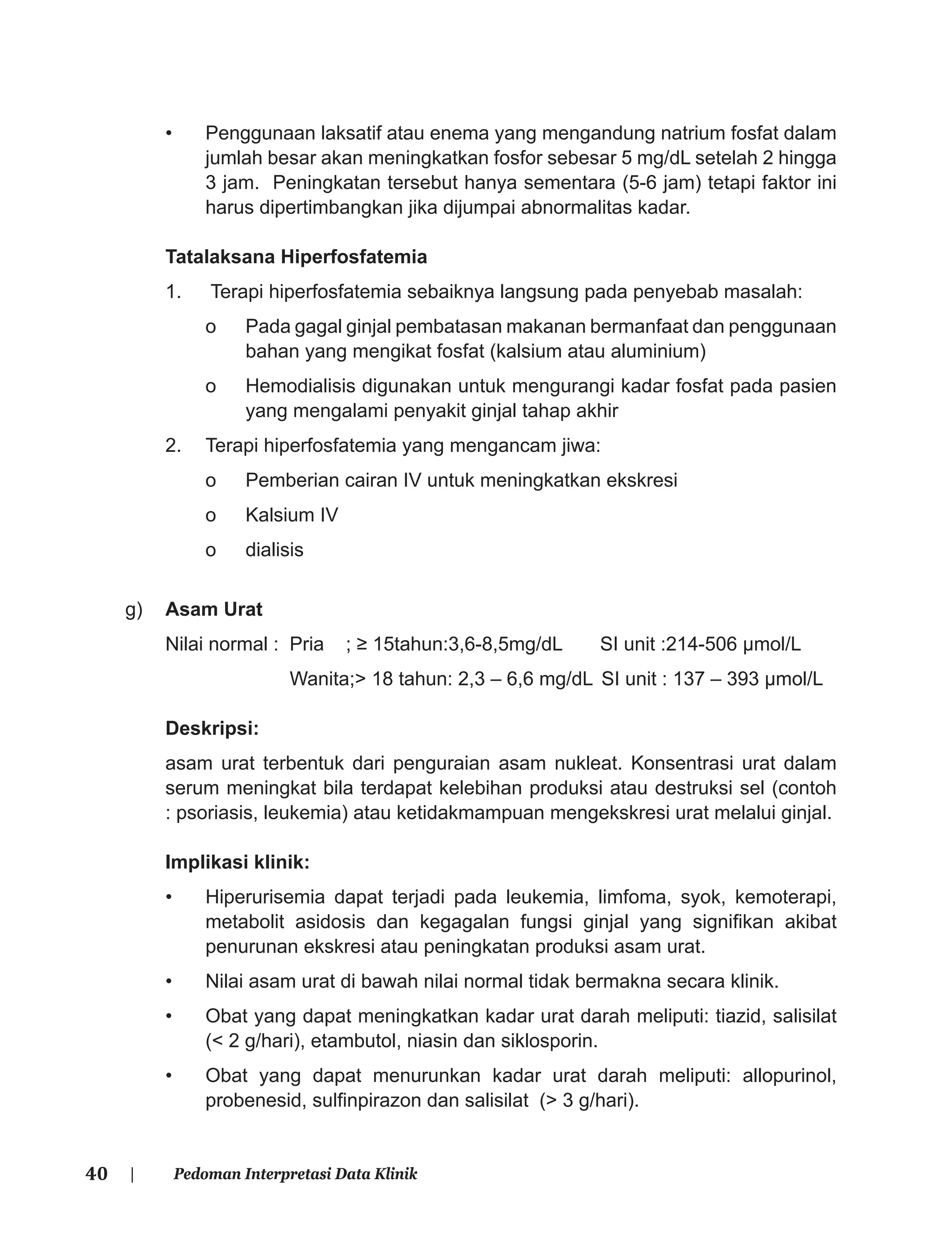 40 | Pedoman Interpretasi Data Klinik
• Penggunaan laksatif atau enema yang mengandung natrium fosfat dalam
jumlah besar akan meningkatkan fosfor sebesar 5 mg/dL setelah 2 hingga
3 jam. Peningkatan tersebut hanya sementara (5-6 jam) tetapi faktor ini
harus dipertimbangkan jika dijumpai abnormalitas kadar.
Tatalaksana Hiperfosfatemia
1. Terapi hiperfosfatemia sebaiknya langsung pada penyebab masalah:
o Pada gagal ginjal pembatasan makanan bermanfaat dan penggunaan
bahan yang mengikat fosfat (kalsium atau aluminium)
o Hemodialisis digunakan untuk mengurangi kadar fosfat pada pasien
yang mengalami penyakit ginjal tahap akhir
2. Terapi hiperfosfatemia yang mengancam jiwa:
o Pemberian cairan IV untuk meningkatkan ekskresi
o Kalsium IV
o dialisis
g) Asam Urat
Nilai normal : Pria ; ≥ 15tahun:3,6-8,5mg/dL SI unit :214-506 μmol/L
Wanita;> 18 tahun: 2,3 – 6,6 mg/dL SI unit : 137 – 393 μmol/L
Deskripsi:
asam urat terbentuk dari penguraian asam nukleat. Konsentrasi urat dalam
serum meningkat bila terdapat kelebihan produksi atau destruksi sel (contoh
: psoriasis, leukemia) atau ketidakmampuan mengekskresi urat melalui ginjal.
Implikasi klinik:
• Hiperurisemia dapat terjadi pada leukemia, limfoma, syok, kemoterapi,
metabolit asidosis dan kegagalan fungsi ginjal yang signiﬁkan akibat
penurunan ekskresi atau peningkatan produksi asam urat.
• Nilai asam urat di bawah nilai normal tidak bermakna secara klinik.
• Obat yang dapat meningkatkan kadar urat darah meliputi: tiazid, salisilat
(< 2 g/hari), etambutol, niasin dan siklosporin.
• Obat yang dapat menurunkan kadar urat darah meliputi: allopurinol,
probenesid, sulﬁnpirazon dan salisilat (> 3 g/hari).
 