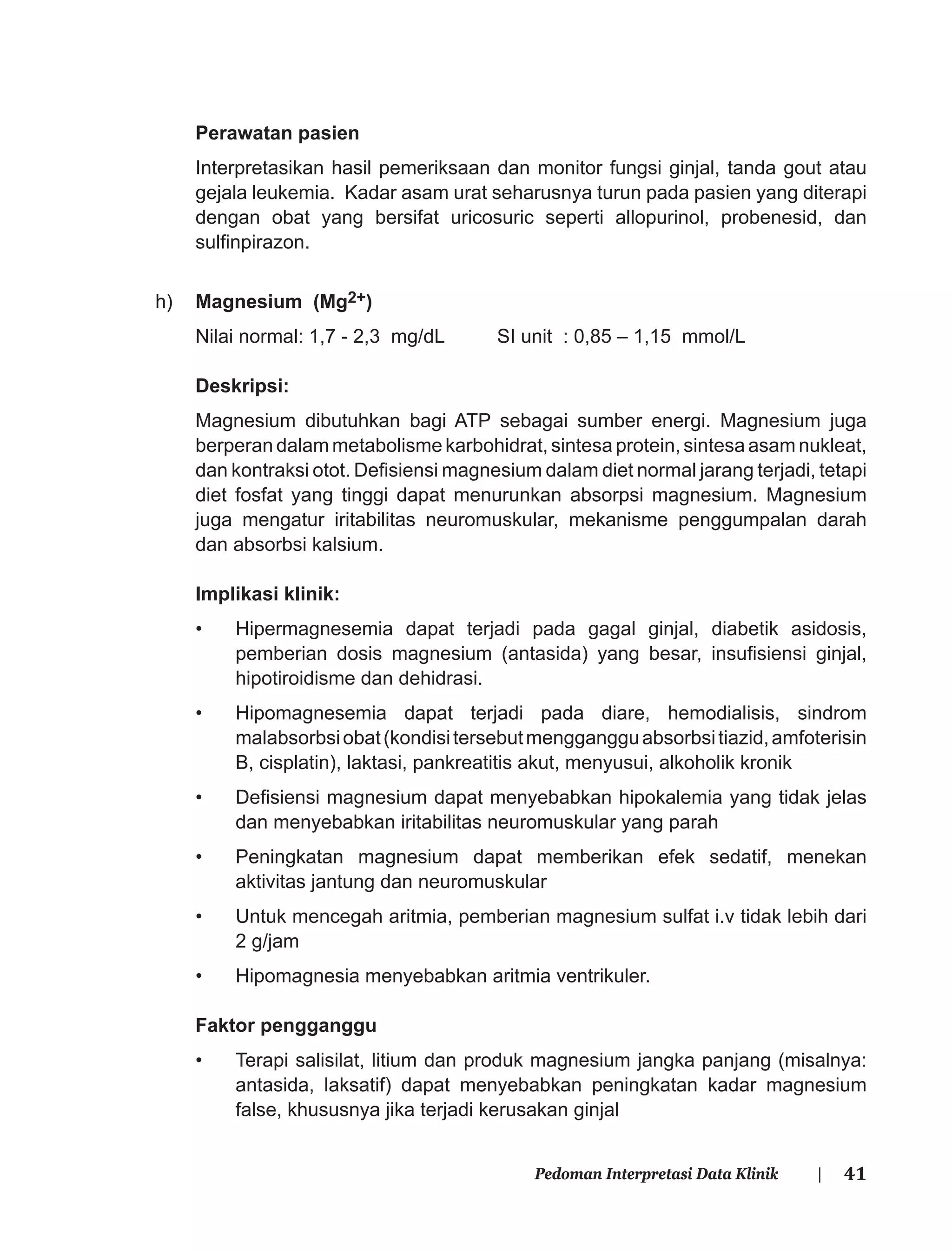 41Pedoman Interpretasi Data Klinik |
Perawatan pasien
Interpretasikan hasil pemeriksaan dan monitor fungsi ginjal, tanda gout atau
gejala leukemia. Kadar asam urat seharusnya turun pada pasien yang diterapi
dengan obat yang bersifat uricosuric seperti allopurinol, probenesid, dan
sulﬁnpirazon.
h) Magnesium (Mg2+)
Nilai normal: 1,7 - 2,3 mg/dL SI unit : 0,85 – 1,15 mmol/L
Deskripsi:
Magnesium dibutuhkan bagi ATP sebagai sumber energi. Magnesium juga
berperan dalam metabolisme karbohidrat, sintesa protein, sintesa asam nukleat,
dan kontraksi otot. Deﬁsiensi magnesium dalam diet normal jarang terjadi, tetapi
diet fosfat yang tinggi dapat menurunkan absorpsi magnesium. Magnesium
juga mengatur iritabilitas neuromuskular, mekanisme penggumpalan darah
dan absorbsi kalsium.
Implikasi klinik:
• Hipermagnesemia dapat terjadi pada gagal ginjal, diabetik asidosis,
pemberian dosis magnesium (antasida) yang besar, insuﬁsiensi ginjal,
hipotiroidisme dan dehidrasi.
• Hipomagnesemia dapat terjadi pada diare, hemodialisis, sindrom
malabsorbsiobat(kondisitersebutmenggangguabsorbsitiazid,amfoterisin
B, cisplatin), laktasi, pankreatitis akut, menyusui, alkoholik kronik
• Deﬁsiensi magnesium dapat menyebabkan hipokalemia yang tidak jelas
dan menyebabkan iritabilitas neuromuskular yang parah
• Peningkatan magnesium dapat memberikan efek sedatif, menekan
aktivitas jantung dan neuromuskular
• Untuk mencegah aritmia, pemberian magnesium sulfat i.v tidak lebih dari
2 g/jam
• Hipomagnesia menyebabkan aritmia ventrikuler.
Faktor pengganggu
• Terapi salisilat, litium dan produk magnesium jangka panjang (misalnya:
antasida, laksatif) dapat menyebabkan peningkatan kadar magnesium
false, khususnya jika terjadi kerusakan ginjal
 