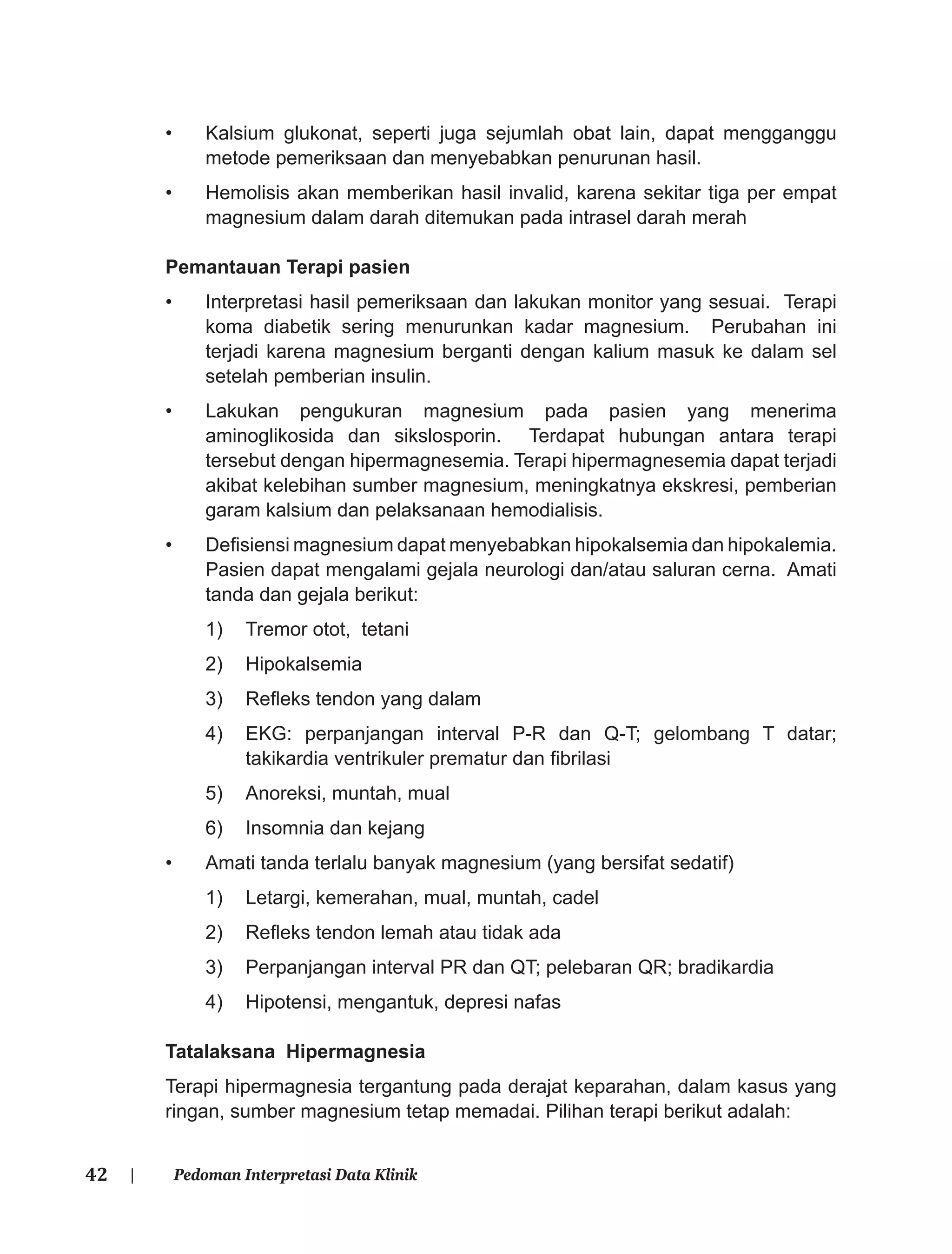 42 | Pedoman Interpretasi Data Klinik
• Kalsium glukonat, seperti juga sejumlah obat lain, dapat mengganggu
metode pemeriksaan dan menyebabkan penurunan hasil.
• Hemolisis akan memberikan hasil invalid, karena sekitar tiga per empat
magnesium dalam darah ditemukan pada intrasel darah merah
Pemantauan Terapi pasien
• Interpretasi hasil pemeriksaan dan lakukan monitor yang sesuai. Terapi
koma diabetik sering menurunkan kadar magnesium. Perubahan ini
terjadi karena magnesium berganti dengan kalium masuk ke dalam sel
setelah pemberian insulin.
• Lakukan pengukuran magnesium pada pasien yang menerima
aminoglikosida dan sikslosporin. Terdapat hubungan antara terapi
tersebut dengan hipermagnesemia. Terapi hipermagnesemia dapat terjadi
akibat kelebihan sumber magnesium, meningkatnya ekskresi, pemberian
garam kalsium dan pelaksanaan hemodialisis.
• Deﬁsiensi magnesium dapat menyebabkan hipokalsemia dan hipokalemia.
Pasien dapat mengalami gejala neurologi dan/atau saluran cerna. Amati
tanda dan gejala berikut:
1) Tremor otot, tetani
2) Hipokalsemia
3) Reﬂeks tendon yang dalam
4) EKG: perpanjangan interval P-R dan Q-T; gelombang T datar;
takikardia ventrikuler prematur dan ﬁbrilasi
5) Anoreksi, muntah, mual
6) Insomnia dan kejang
• Amati tanda terlalu banyak magnesium (yang bersifat sedatif)
1) Letargi, kemerahan, mual, muntah, cadel
2) Reﬂeks tendon lemah atau tidak ada
3) Perpanjangan interval PR dan QT; pelebaran QR; bradikardia
4) Hipotensi, mengantuk, depresi nafas
Tatalaksana Hipermagnesia
Terapi hipermagnesia tergantung pada derajat keparahan, dalam kasus yang
ringan, sumber magnesium tetap memadai. Pilihan terapi berikut adalah:
 