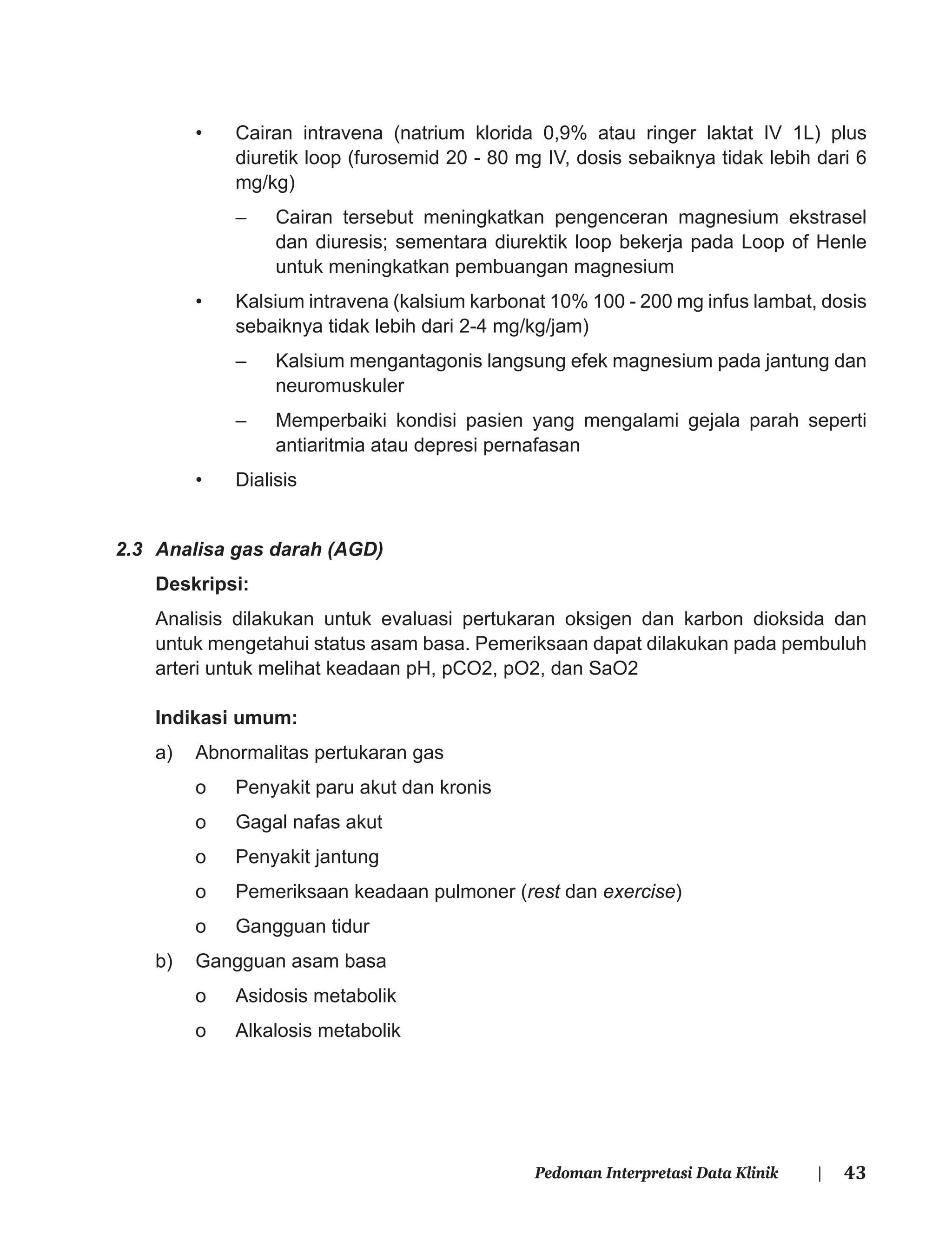 43Pedoman Interpretasi Data Klinik |
• Cairan intravena (natrium klorida 0,9% atau ringer laktat IV 1L) plus
diuretik loop (furosemid 20 - 80 mg IV, dosis sebaiknya tidak lebih dari 6
mg/kg)
– Cairan tersebut meningkatkan pengenceran magnesium ekstrasel
dan diuresis; sementara diurektik loop bekerja pada Loop of Henle
untuk meningkatkan pembuangan magnesium
• Kalsium intravena (kalsium karbonat 10% 100 - 200 mg infus lambat, dosis
sebaiknya tidak lebih dari 2-4 mg/kg/jam)
– Kalsium mengantagonis langsung efek magnesium pada jantung dan
neuromuskuler
– Memperbaiki kondisi pasien yang mengalami gejala parah seperti
antiaritmia atau depresi pernafasan
• Dialisis
2.3 Analisa gas darah (AGD)
Deskripsi:
Analisis dilakukan untuk evaluasi pertukaran oksigen dan karbon dioksida dan
untuk mengetahui status asam basa. Pemeriksaan dapat dilakukan pada pembuluh
arteri untuk melihat keadaan pH, pCO2, pO2, dan SaO2
Indikasi umum:
a) Abnormalitas pertukaran gas
o Penyakit paru akut dan kronis
o Gagal nafas akut
o Penyakit jantung
o Pemeriksaan keadaan pulmoner (rest dan exercise)
o Gangguan tidur
b) Gangguan asam basa
o Asidosis metabolik
o Alkalosis metabolik
 