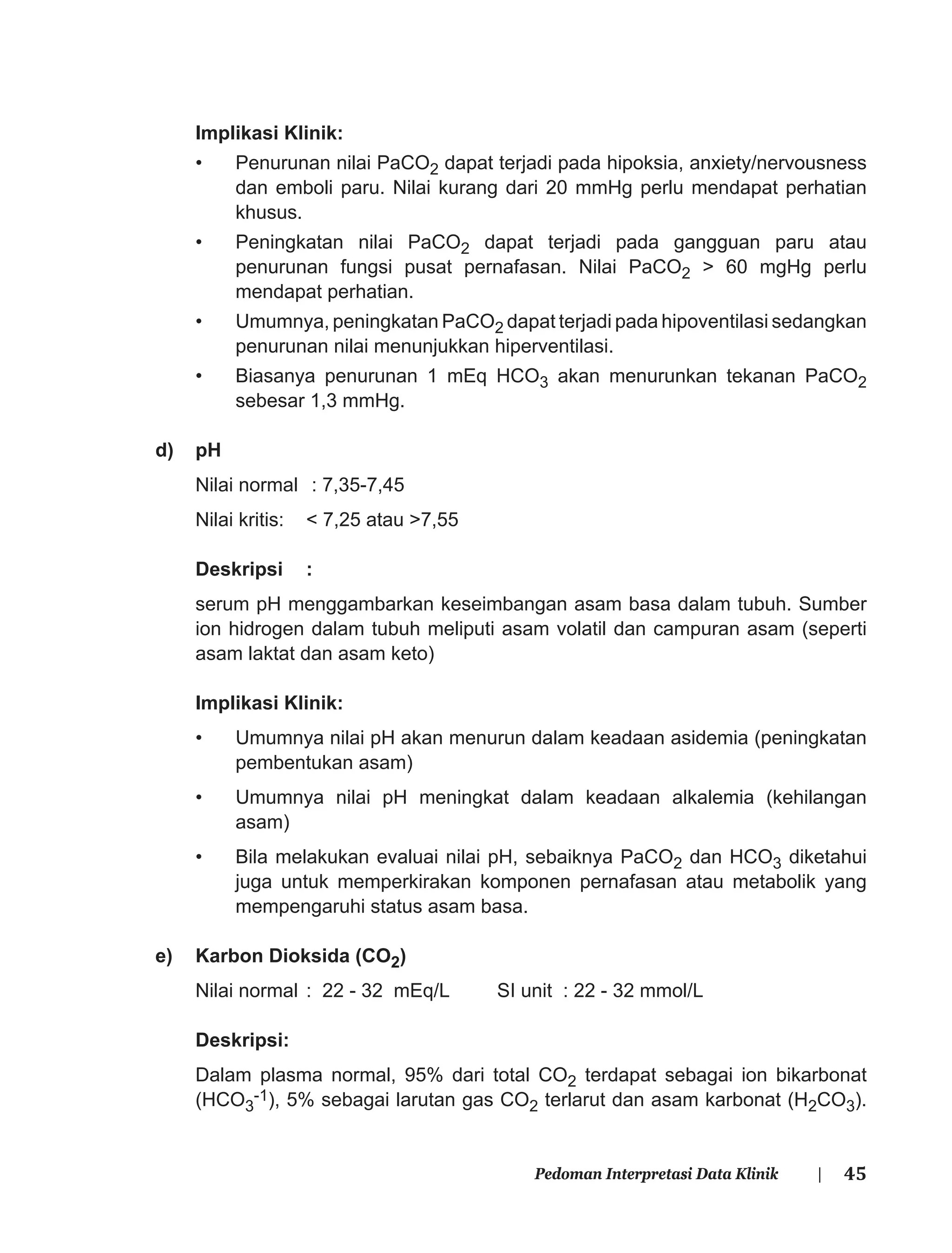 45Pedoman Interpretasi Data Klinik |
Implikasi Klinik:
• Penurunan nilai PaCO2 dapat terjadi pada hipoksia, anxiety/nervousness
dan emboli paru. Nilai kurang dari 20 mmHg perlu mendapat perhatian
khusus.
• Peningkatan nilai PaCO2 dapat terjadi pada gangguan paru atau
penurunan fungsi pusat pernafasan. Nilai PaCO2 > 60 mgHg perlu
mendapat perhatian.
• Umumnya, peningkatan PaCO2 dapat terjadi pada hipoventilasi sedangkan
penurunan nilai menunjukkan hiperventilasi.
• Biasanya penurunan 1 mEq HCO3 akan menurunkan tekanan PaCO2
sebesar 1,3 mmHg.
d) pH
Nilai normal : 7,35-7,45
Nilai kritis: < 7,25 atau >7,55
Deskripsi :
serum pH menggambarkan keseimbangan asam basa dalam tubuh. Sumber
ion hidrogen dalam tubuh meliputi asam volatil dan campuran asam (seperti
asam laktat dan asam keto)
Implikasi Klinik:
• Umumnya nilai pH akan menurun dalam keadaan asidemia (peningkatan
pembentukan asam)
• Umumnya nilai pH meningkat dalam keadaan alkalemia (kehilangan
asam)
• Bila melakukan evaluai nilai pH, sebaiknya PaCO2 dan HCO3 diketahui
juga untuk memperkirakan komponen pernafasan atau metabolik yang
mempengaruhi status asam basa.
e) Karbon Dioksida (CO2)
Nilai normal : 22 - 32 mEq/L SI unit : 22 - 32 mmol/L
Deskripsi:
Dalam plasma normal, 95% dari total CO2 terdapat sebagai ion bikarbonat
(HCO3
-1), 5% sebagai larutan gas CO2 terlarut dan asam karbonat (H2CO3).
 