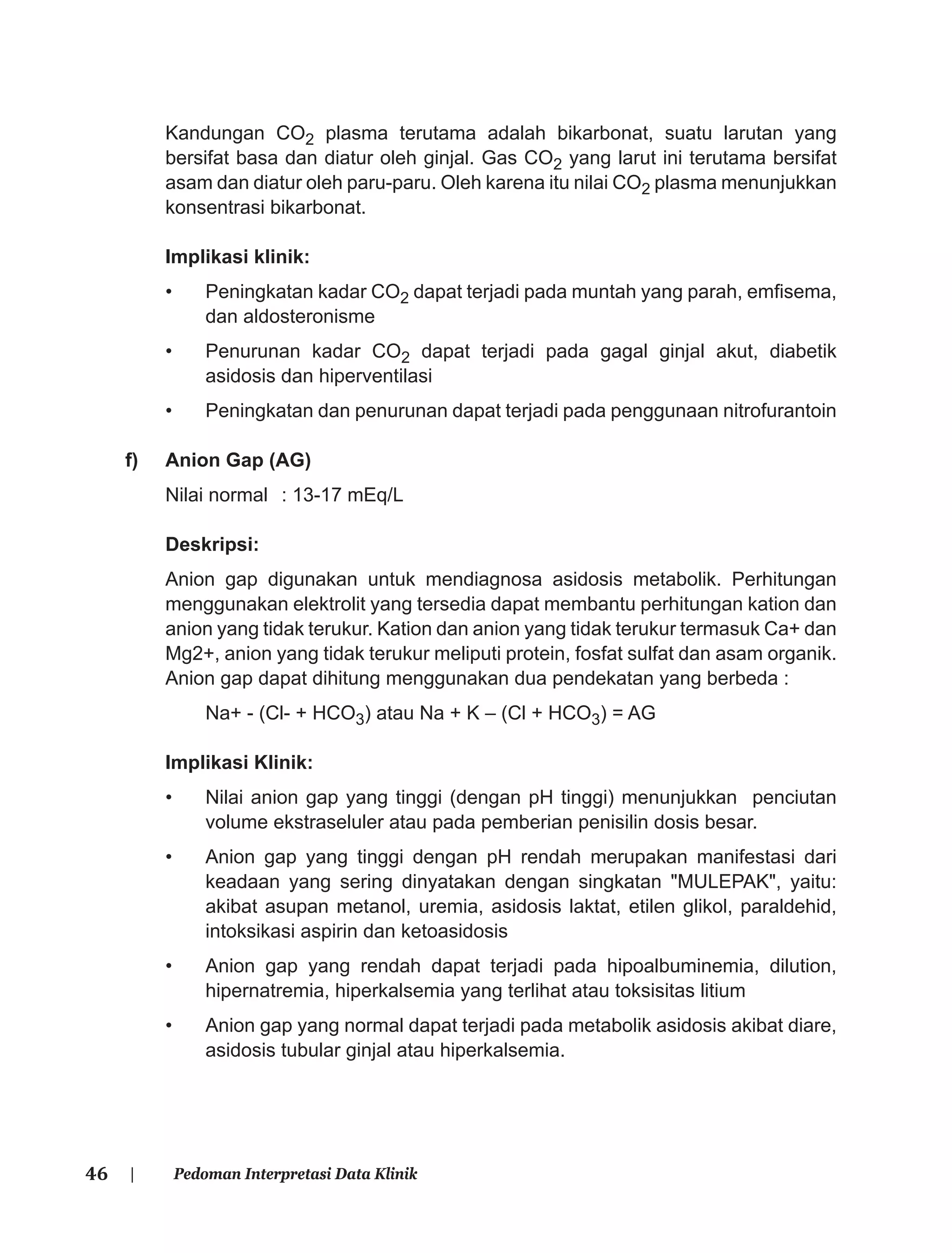 46 | Pedoman Interpretasi Data Klinik
Kandungan CO2 plasma terutama adalah bikarbonat, suatu larutan yang
bersifat basa dan diatur oleh ginjal. Gas CO2 yang larut ini terutama bersifat
asam dan diatur oleh paru-paru. Oleh karena itu nilai CO2 plasma menunjukkan
konsentrasi bikarbonat.
Implikasi klinik:
• Peningkatan kadar CO2 dapat terjadi pada muntah yang parah, emﬁsema,
dan aldosteronisme
• Penurunan kadar CO2 dapat terjadi pada gagal ginjal akut, diabetik
asidosis dan hiperventilasi
• Peningkatan dan penurunan dapat terjadi pada penggunaan nitrofurantoin
f) Anion Gap (AG)
Nilai normal : 13-17 mEq/L
Deskripsi:
Anion gap digunakan untuk mendiagnosa asidosis metabolik. Perhitungan
menggunakan elektrolit yang tersedia dapat membantu perhitungan kation dan
anion yang tidak terukur. Kation dan anion yang tidak terukur termasuk Ca+ dan
Mg2+, anion yang tidak terukur meliputi protein, fosfat sulfat dan asam organik.
Anion gap dapat dihitung menggunakan dua pendekatan yang berbeda :
Na+ - (Cl- + HCO3) atau Na + K – (Cl + HCO3) = AG
Implikasi Klinik:
• Nilai anion gap yang tinggi (dengan pH tinggi) menunjukkan penciutan
volume ekstraseluler atau pada pemberian penisilin dosis besar.
• Anion gap yang tinggi dengan pH rendah merupakan manifestasi dari
keadaan yang sering dinyatakan dengan singkatan "MULEPAK", yaitu:
akibat asupan metanol, uremia, asidosis laktat, etilen glikol, paraldehid,
intoksikasi aspirin dan ketoasidosis
• Anion gap yang rendah dapat terjadi pada hipoalbuminemia, dilution,
hipernatremia, hiperkalsemia yang terlihat atau toksisitas litium
• Anion gap yang normal dapat terjadi pada metabolik asidosis akibat diare,
asidosis tubular ginjal atau hiperkalsemia.
 