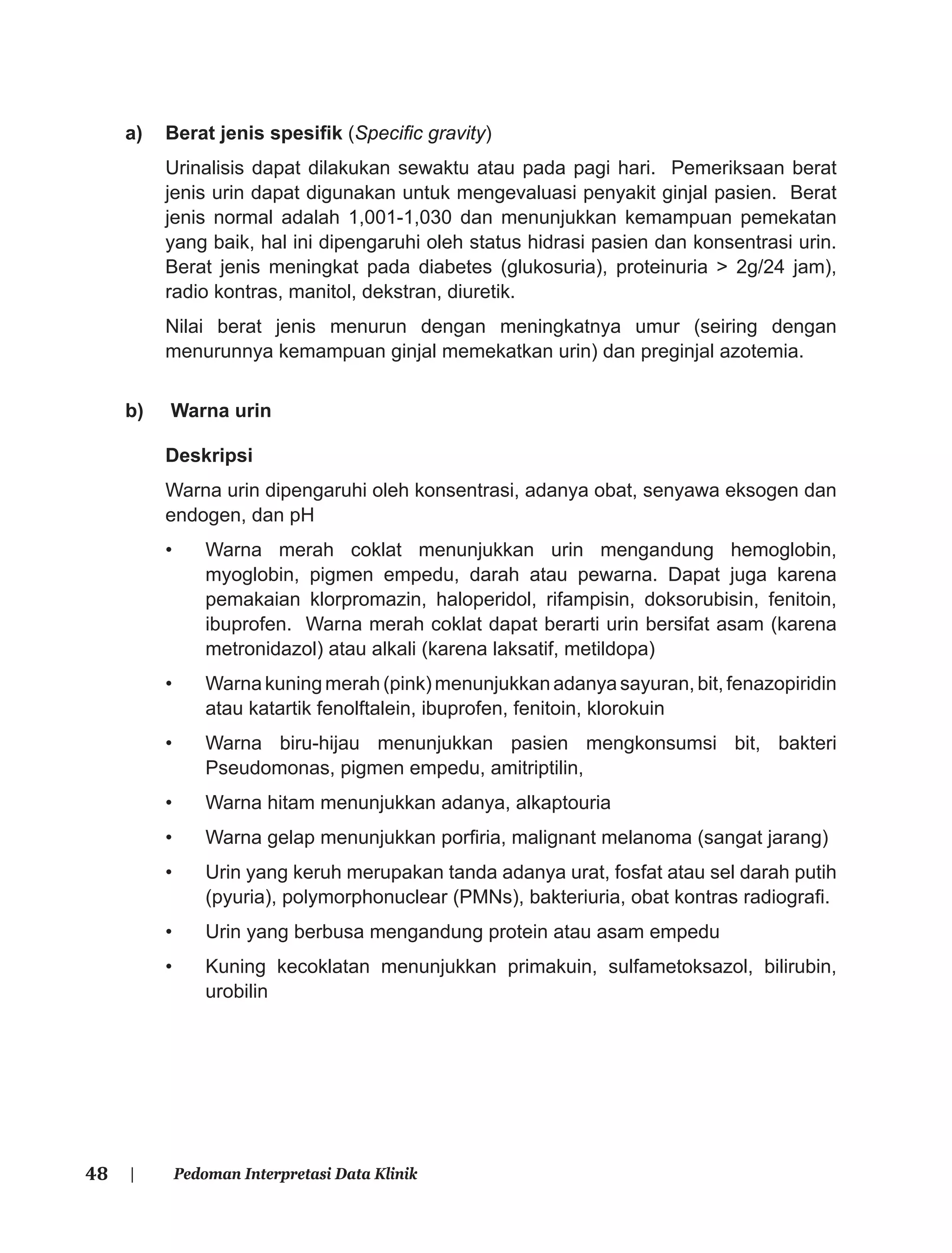 48 | Pedoman Interpretasi Data Klinik
a) Berat jenis spesiﬁk (Speciﬁc gravity)
Urinalisis dapat dilakukan sewaktu atau pada pagi hari. Pemeriksaan berat
jenis urin dapat digunakan untuk mengevaluasi penyakit ginjal pasien. Berat
jenis normal adalah 1,001-1,030 dan menunjukkan kemampuan pemekatan
yang baik, hal ini dipengaruhi oleh status hidrasi pasien dan konsentrasi urin.
Berat jenis meningkat pada diabetes (glukosuria), proteinuria > 2g/24 jam),
radio kontras, manitol, dekstran, diuretik.
Nilai berat jenis menurun dengan meningkatnya umur (seiring dengan
menurunnya kemampuan ginjal memekatkan urin) dan preginjal azotemia.
b) Warna urin
Deskripsi
Warna urin dipengaruhi oleh konsentrasi, adanya obat, senyawa eksogen dan
endogen, dan pH
• Warna merah coklat menunjukkan urin mengandung hemoglobin,
myoglobin, pigmen empedu, darah atau pewarna. Dapat juga karena
pemakaian klorpromazin, haloperidol, rifampisin, doksorubisin, fenitoin,
ibuprofen. Warna merah coklat dapat berarti urin bersifat asam (karena
metronidazol) atau alkali (karena laksatif, metildopa)
• Warna kuning merah (pink) menunjukkan adanya sayuran, bit, fenazopiridin
atau katartik fenolftalein, ibuprofen, fenitoin, klorokuin
• Warna biru-hijau menunjukkan pasien mengkonsumsi bit, bakteri
Pseudomonas, pigmen empedu, amitriptilin,
• Warna hitam menunjukkan adanya, alkaptouria
• Warna gelap menunjukkan porﬁria, malignant melanoma (sangat jarang)
• Urin yang keruh merupakan tanda adanya urat, fosfat atau sel darah putih
(pyuria), polymorphonuclear (PMNs), bakteriuria, obat kontras radiograﬁ.
• Urin yang berbusa mengandung protein atau asam empedu
• Kuning kecoklatan menunjukkan primakuin, sulfametoksazol, bilirubin,
urobilin
 
