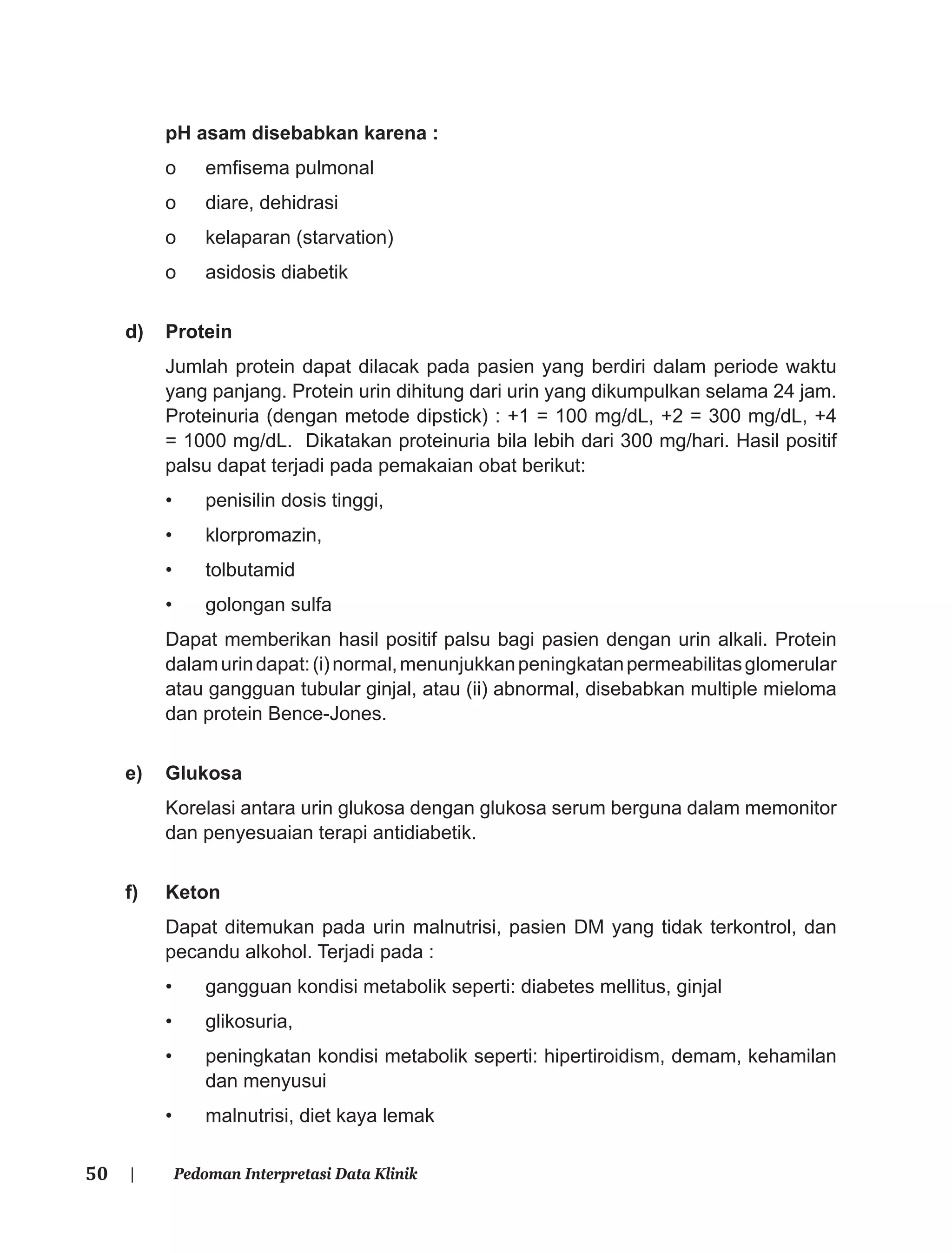 50 | Pedoman Interpretasi Data Klinik
pH asam disebabkan karena :
o emﬁsema pulmonal
o diare, dehidrasi
o kelaparan (starvation)
o asidosis diabetik
d) Protein
Jumlah protein dapat dilacak pada pasien yang berdiri dalam periode waktu
yang panjang. Protein urin dihitung dari urin yang dikumpulkan selama 24 jam.
Proteinuria (dengan metode dipstick) : +1 = 100 mg/dL, +2 = 300 mg/dL, +4
= 1000 mg/dL. Dikatakan proteinuria bila lebih dari 300 mg/hari. Hasil positif
palsu dapat terjadi pada pemakaian obat berikut:
• penisilin dosis tinggi,
• klorpromazin,
• tolbutamid
• golongan sulfa
Dapat memberikan hasil positif palsu bagi pasien dengan urin alkali. Protein
dalamurindapat:(i)normal,menunjukkanpeningkatanpermeabilitasglomerular
atau gangguan tubular ginjal, atau (ii) abnormal, disebabkan multiple mieloma
dan protein Bence-Jones.
e) Glukosa
Korelasi antara urin glukosa dengan glukosa serum berguna dalam memonitor
dan penyesuaian terapi antidiabetik.
f) Keton
Dapat ditemukan pada urin malnutrisi, pasien DM yang tidak terkontrol, dan
pecandu alkohol. Terjadi pada :
• gangguan kondisi metabolik seperti: diabetes mellitus, ginjal
• glikosuria,
• peningkatan kondisi metabolik seperti: hipertiroidism, demam, kehamilan
dan menyusui
• malnutrisi, diet kaya lemak
 