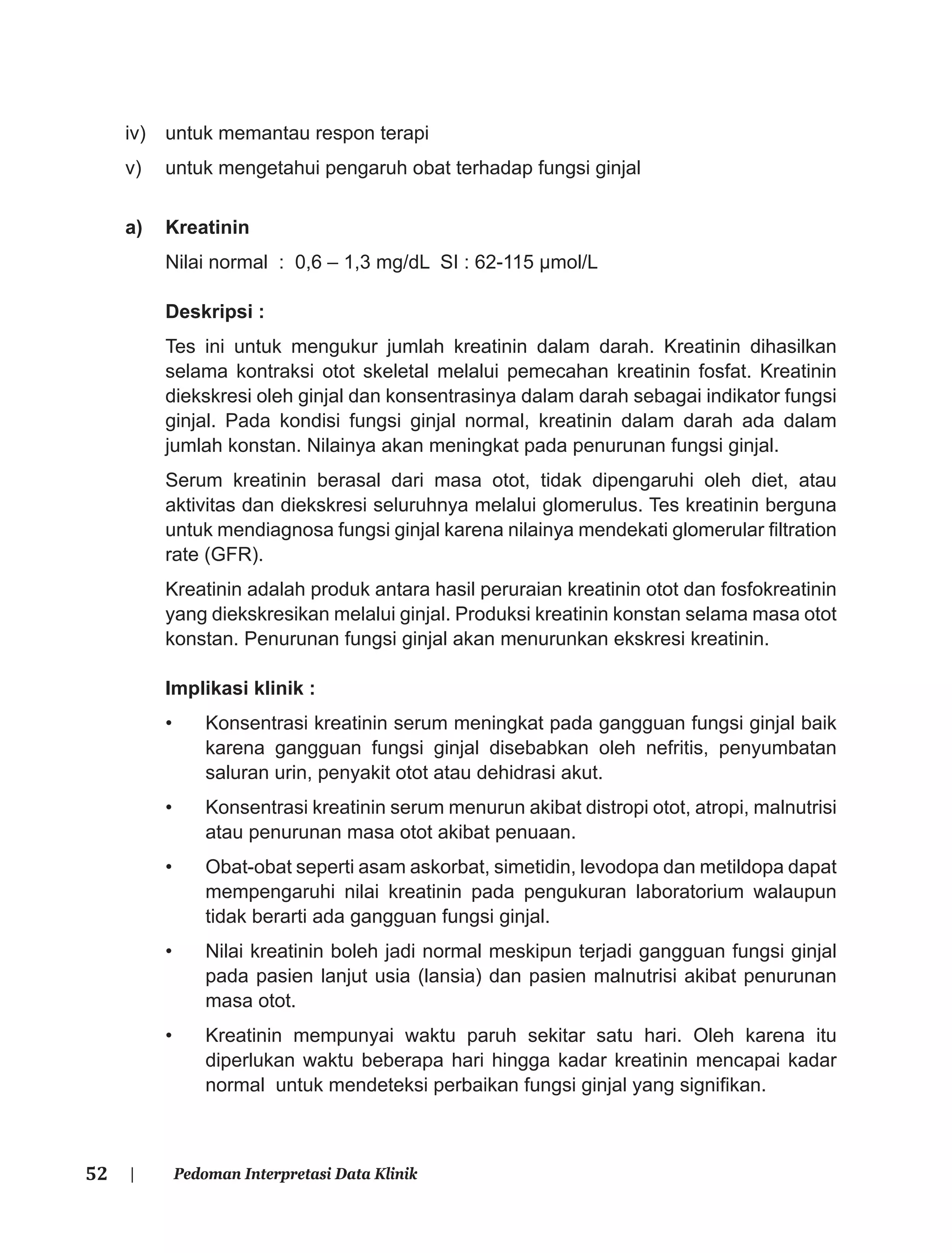 52 | Pedoman Interpretasi Data Klinik
iv) untuk memantau respon terapi
v) untuk mengetahui pengaruh obat terhadap fungsi ginjal
a) Kreatinin
Nilai normal : 0,6 – 1,3 mg/dL SI : 62-115 μmol/L
Deskripsi :
Tes ini untuk mengukur jumlah kreatinin dalam darah. Kreatinin dihasilkan
selama kontraksi otot skeletal melalui pemecahan kreatinin fosfat. Kreatinin
diekskresi oleh ginjal dan konsentrasinya dalam darah sebagai indikator fungsi
ginjal. Pada kondisi fungsi ginjal normal, kreatinin dalam darah ada dalam
jumlah konstan. Nilainya akan meningkat pada penurunan fungsi ginjal.
Serum kreatinin berasal dari masa otot, tidak dipengaruhi oleh diet, atau
aktivitas dan diekskresi seluruhnya melalui glomerulus. Tes kreatinin berguna
untuk mendiagnosa fungsi ginjal karena nilainya mendekati glomerular ﬁltration
rate (GFR).
Kreatinin adalah produk antara hasil peruraian kreatinin otot dan fosfokreatinin
yang diekskresikan melalui ginjal. Produksi kreatinin konstan selama masa otot
konstan. Penurunan fungsi ginjal akan menurunkan ekskresi kreatinin.
Implikasi klinik :
• Konsentrasi kreatinin serum meningkat pada gangguan fungsi ginjal baik
karena gangguan fungsi ginjal disebabkan oleh nefritis, penyumbatan
saluran urin, penyakit otot atau dehidrasi akut.
• Konsentrasi kreatinin serum menurun akibat distropi otot, atropi, malnutrisi
atau penurunan masa otot akibat penuaan.
• Obat-obat seperti asam askorbat, simetidin, levodopa dan metildopa dapat
mempengaruhi nilai kreatinin pada pengukuran laboratorium walaupun
tidak berarti ada gangguan fungsi ginjal.
• Nilai kreatinin boleh jadi normal meskipun terjadi gangguan fungsi ginjal
pada pasien lanjut usia (lansia) dan pasien malnutrisi akibat penurunan
masa otot.
• Kreatinin mempunyai waktu paruh sekitar satu hari. Oleh karena itu
diperlukan waktu beberapa hari hingga kadar kreatinin mencapai kadar
normal untuk mendeteksi perbaikan fungsi ginjal yang signiﬁkan.
 