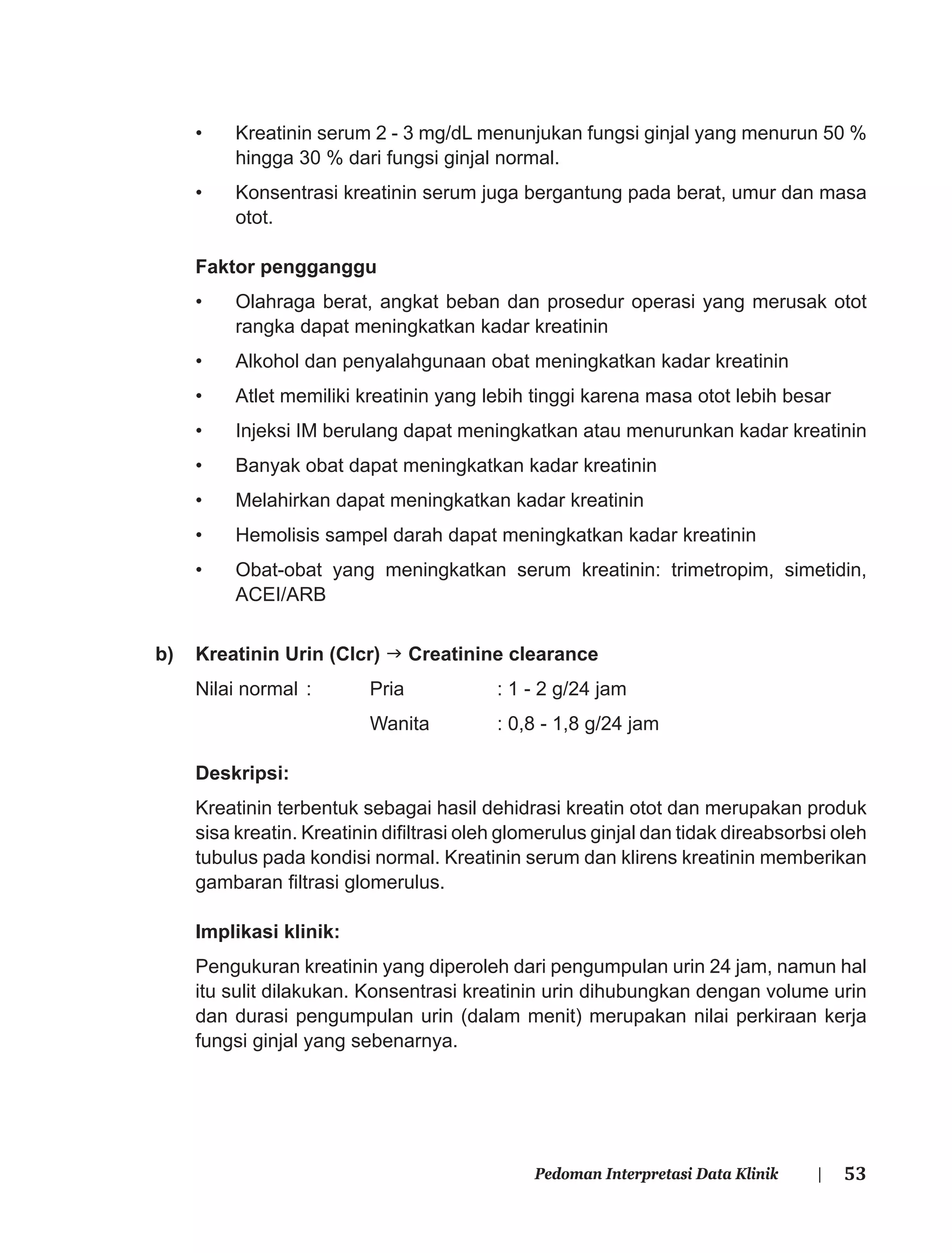 53Pedoman Interpretasi Data Klinik |
• Kreatinin serum 2 - 3 mg/dL menunjukan fungsi ginjal yang menurun 50 %
hingga 30 % dari fungsi ginjal normal.
• Konsentrasi kreatinin serum juga bergantung pada berat, umur dan masa
otot.
Faktor pengganggu
• Olahraga berat, angkat beban dan prosedur operasi yang merusak otot
rangka dapat meningkatkan kadar kreatinin
• Alkohol dan penyalahgunaan obat meningkatkan kadar kreatinin
• Atlet memiliki kreatinin yang lebih tinggi karena masa otot lebih besar
• Injeksi IM berulang dapat meningkatkan atau menurunkan kadar kreatinin
• Banyak obat dapat meningkatkan kadar kreatinin
• Melahirkan dapat meningkatkan kadar kreatinin
• Hemolisis sampel darah dapat meningkatkan kadar kreatinin
• Obat-obat yang meningkatkan serum kreatinin: trimetropim, simetidin,
ACEI/ARB
b) Kreatinin Urin (Clcr) Creatinine clearance
Nilai normal : Pria : 1 - 2 g/24 jam
Wanita : 0,8 - 1,8 g/24 jam
Deskripsi:
Kreatinin terbentuk sebagai hasil dehidrasi kreatin otot dan merupakan produk
sisa kreatin. Kreatinin diﬁltrasi oleh glomerulus ginjal dan tidak direabsorbsi oleh
tubulus pada kondisi normal. Kreatinin serum dan klirens kreatinin memberikan
gambaran ﬁltrasi glomerulus.
Implikasi klinik:
Pengukuran kreatinin yang diperoleh dari pengumpulan urin 24 jam, namun hal
itu sulit dilakukan. Konsentrasi kreatinin urin dihubungkan dengan volume urin
dan durasi pengumpulan urin (dalam menit) merupakan nilai perkiraan kerja
fungsi ginjal yang sebenarnya.
 