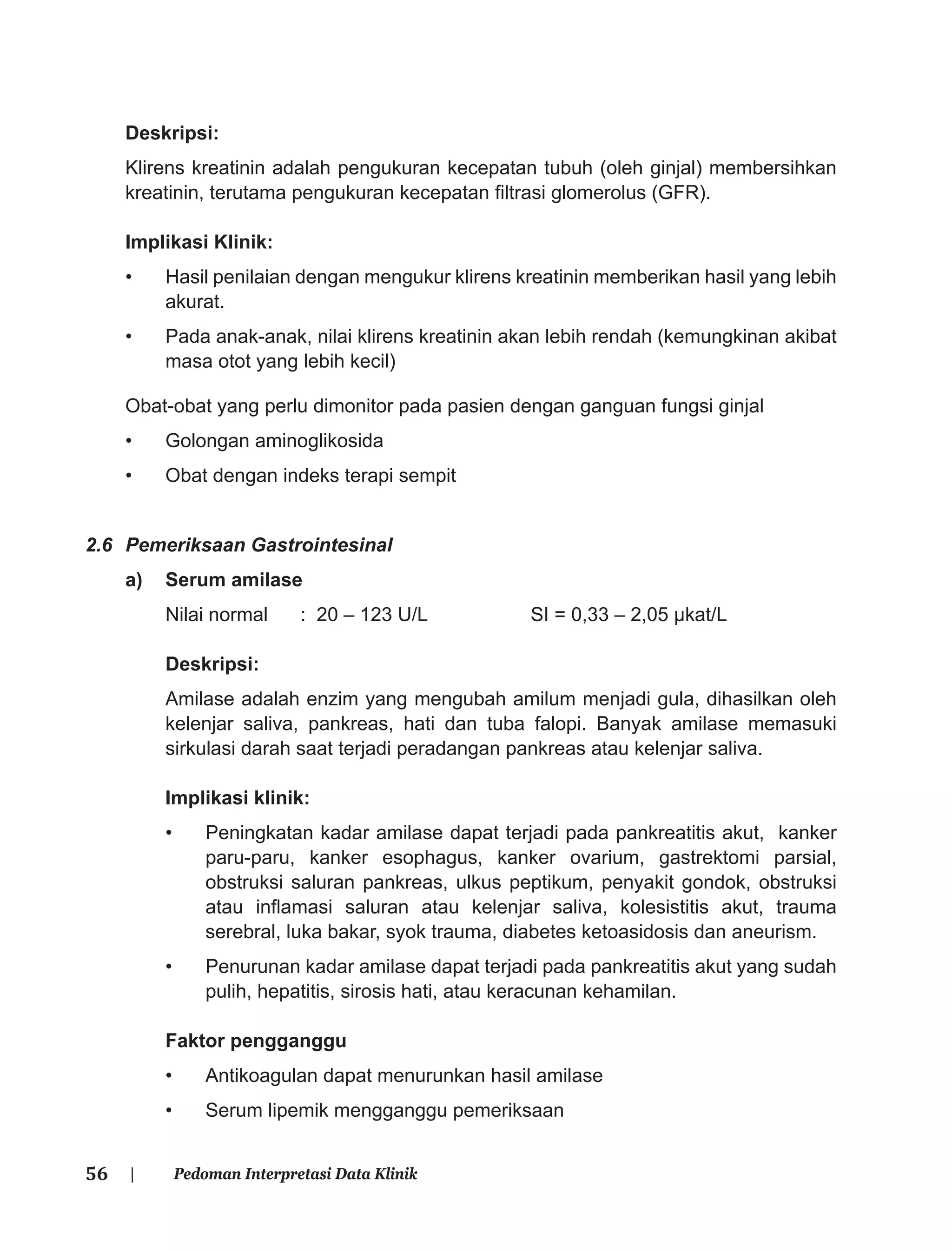 56 | Pedoman Interpretasi Data Klinik
Deskripsi:
Klirens kreatinin adalah pengukuran kecepatan tubuh (oleh ginjal) membersihkan
kreatinin, terutama pengukuran kecepatan ﬁltrasi glomerolus (GFR).
Implikasi Klinik:
• Hasil penilaian dengan mengukur klirens kreatinin memberikan hasil yang lebih
akurat.
• Pada anak-anak, nilai klirens kreatinin akan lebih rendah (kemungkinan akibat
masa otot yang lebih kecil)
Obat-obat yang perlu dimonitor pada pasien dengan ganguan fungsi ginjal
• Golongan aminoglikosida
• Obat dengan indeks terapi sempit
2.6 Pemeriksaan Gastrointesinal
a) Serum amilase
Nilai normal : 20 – 123 U/L SI = 0,33 – 2,05 μkat/L
Deskripsi:
Amilase adalah enzim yang mengubah amilum menjadi gula, dihasilkan oleh
kelenjar saliva, pankreas, hati dan tuba falopi. Banyak amilase memasuki
sirkulasi darah saat terjadi peradangan pankreas atau kelenjar saliva.
Implikasi klinik:
• Peningkatan kadar amilase dapat terjadi pada pankreatitis akut, kanker
paru-paru, kanker esophagus, kanker ovarium, gastrektomi parsial,
obstruksi saluran pankreas, ulkus peptikum, penyakit gondok, obstruksi
atau inﬂamasi saluran atau kelenjar saliva, kolesistitis akut, trauma
serebral, luka bakar, syok trauma, diabetes ketoasidosis dan aneurism.
• Penurunan kadar amilase dapat terjadi pada pankreatitis akut yang sudah
pulih, hepatitis, sirosis hati, atau keracunan kehamilan.
Faktor pengganggu
• Antikoagulan dapat menurunkan hasil amilase
• Serum lipemik mengganggu pemeriksaan
 