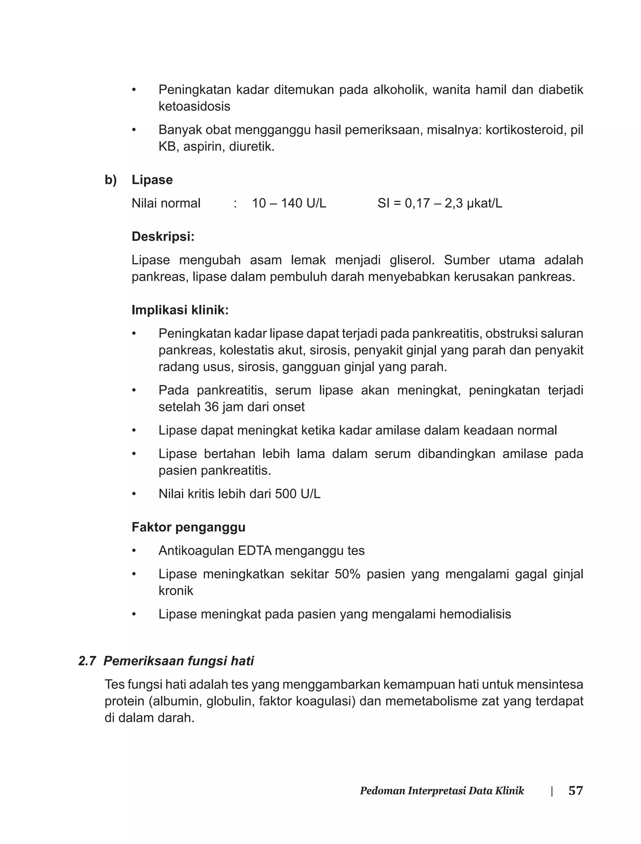 57Pedoman Interpretasi Data Klinik |
• Peningkatan kadar ditemukan pada alkoholik, wanita hamil dan diabetik
ketoasidosis
• Banyak obat mengganggu hasil pemeriksaan, misalnya: kortikosteroid, pil
KB, aspirin, diuretik.
b) Lipase
Nilai normal : 10 – 140 U/L SI = 0,17 – 2,3 μkat/L
Deskripsi:
Lipase mengubah asam lemak menjadi gliserol. Sumber utama adalah
pankreas, lipase dalam pembuluh darah menyebabkan kerusakan pankreas.
Implikasi klinik:
• Peningkatan kadar lipase dapat terjadi pada pankreatitis, obstruksi saluran
pankreas, kolestatis akut, sirosis, penyakit ginjal yang parah dan penyakit
radang usus, sirosis, gangguan ginjal yang parah.
• Pada pankreatitis, serum lipase akan meningkat, peningkatan terjadi
setelah 36 jam dari onset
• Lipase dapat meningkat ketika kadar amilase dalam keadaan normal
• Lipase bertahan lebih lama dalam serum dibandingkan amilase pada
pasien pankreatitis.
• Nilai kritis lebih dari 500 U/L
Faktor penganggu
• Antikoagulan EDTA menganggu tes
• Lipase meningkatkan sekitar 50% pasien yang mengalami gagal ginjal
kronik
• Lipase meningkat pada pasien yang mengalami hemodialisis
2.7 Pemeriksaan fungsi hati
Tes fungsi hati adalah tes yang menggambarkan kemampuan hati untuk mensintesa
protein (albumin, globulin, faktor koagulasi) dan memetabolisme zat yang terdapat
di dalam darah.
 