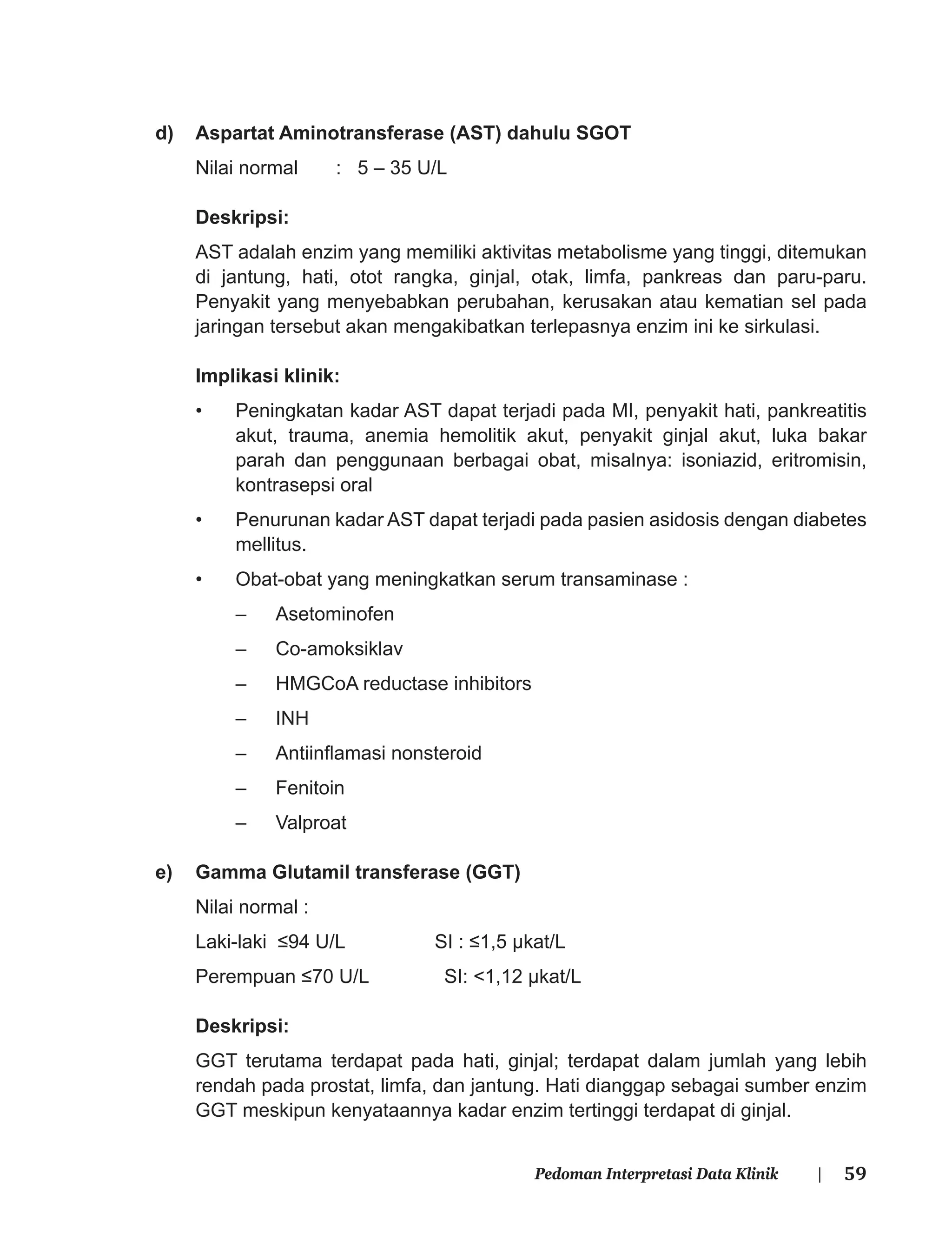 59Pedoman Interpretasi Data Klinik |
d) Aspartat Aminotransferase (AST) dahulu SGOT
Nilai normal : 5 – 35 U/L
Deskripsi:
AST adalah enzim yang memiliki aktivitas metabolisme yang tinggi, ditemukan
di jantung, hati, otot rangka, ginjal, otak, limfa, pankreas dan paru-paru.
Penyakit yang menyebabkan perubahan, kerusakan atau kematian sel pada
jaringan tersebut akan mengakibatkan terlepasnya enzim ini ke sirkulasi.
Implikasi klinik:
• Peningkatan kadar AST dapat terjadi pada MI, penyakit hati, pankreatitis
akut, trauma, anemia hemolitik akut, penyakit ginjal akut, luka bakar
parah dan penggunaan berbagai obat, misalnya: isoniazid, eritromisin,
kontrasepsi oral
• Penurunan kadar AST dapat terjadi pada pasien asidosis dengan diabetes
mellitus.
• Obat-obat yang meningkatkan serum transaminase :
– Asetominofen
– Co-amoksiklav
– HMGCoA reductase inhibitors
– INH
– Antiinﬂamasi nonsteroid
– Fenitoin
– Valproat
e) Gamma Glutamil transferase (GGT)
Nilai normal :
Laki-laki ≤94 U/L SI : ≤1,5 μkat/L
Perempuan ≤70 U/L SI: <1,12 μkat/L
Deskripsi:
GGT terutama terdapat pada hati, ginjal; terdapat dalam jumlah yang lebih
rendah pada prostat, limfa, dan jantung. Hati dianggap sebagai sumber enzim
GGT meskipun kenyataannya kadar enzim tertinggi terdapat di ginjal.
 