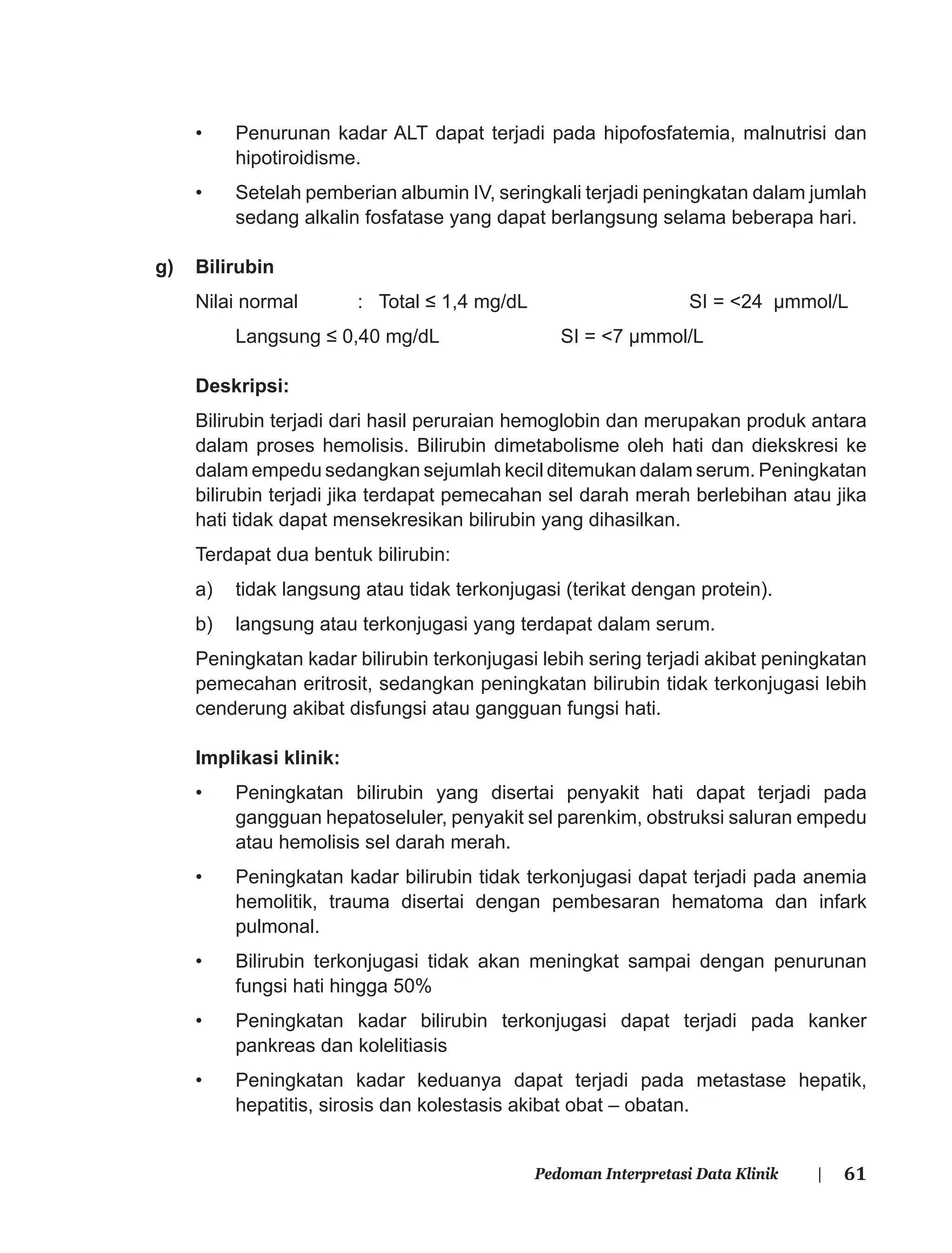 61Pedoman Interpretasi Data Klinik |
• Penurunan kadar ALT dapat terjadi pada hipofosfatemia, malnutrisi dan
hipotiroidisme.
• Setelah pemberian albumin IV, seringkali terjadi peningkatan dalam jumlah
sedang alkalin fosfatase yang dapat berlangsung selama beberapa hari.
g) Bilirubin
Nilai normal : Total ≤ 1,4 mg/dL SI = <24 μmmol/L
Langsung ≤ 0,40 mg/dL SI = <7 μmmol/L
Deskripsi:
Bilirubin terjadi dari hasil peruraian hemoglobin dan merupakan produk antara
dalam proses hemolisis. Bilirubin dimetabolisme oleh hati dan diekskresi ke
dalam empedu sedangkan sejumlah kecil ditemukan dalam serum. Peningkatan
bilirubin terjadi jika terdapat pemecahan sel darah merah berlebihan atau jika
hati tidak dapat mensekresikan bilirubin yang dihasilkan.
Terdapat dua bentuk bilirubin:
a) tidak langsung atau tidak terkonjugasi (terikat dengan protein).
b) langsung atau terkonjugasi yang terdapat dalam serum.
Peningkatan kadar bilirubin terkonjugasi lebih sering terjadi akibat peningkatan
pemecahan eritrosit, sedangkan peningkatan bilirubin tidak terkonjugasi lebih
cenderung akibat disfungsi atau gangguan fungsi hati.
Implikasi klinik:
• Peningkatan bilirubin yang disertai penyakit hati dapat terjadi pada
gangguan hepatoseluler, penyakit sel parenkim, obstruksi saluran empedu
atau hemolisis sel darah merah.
• Peningkatan kadar bilirubin tidak terkonjugasi dapat terjadi pada anemia
hemolitik, trauma disertai dengan pembesaran hematoma dan infark
pulmonal.
• Bilirubin terkonjugasi tidak akan meningkat sampai dengan penurunan
fungsi hati hingga 50%
• Peningkatan kadar bilirubin terkonjugasi dapat terjadi pada kanker
pankreas dan kolelitiasis
• Peningkatan kadar keduanya dapat terjadi pada metastase hepatik,
hepatitis, sirosis dan kolestasis akibat obat – obatan.
 