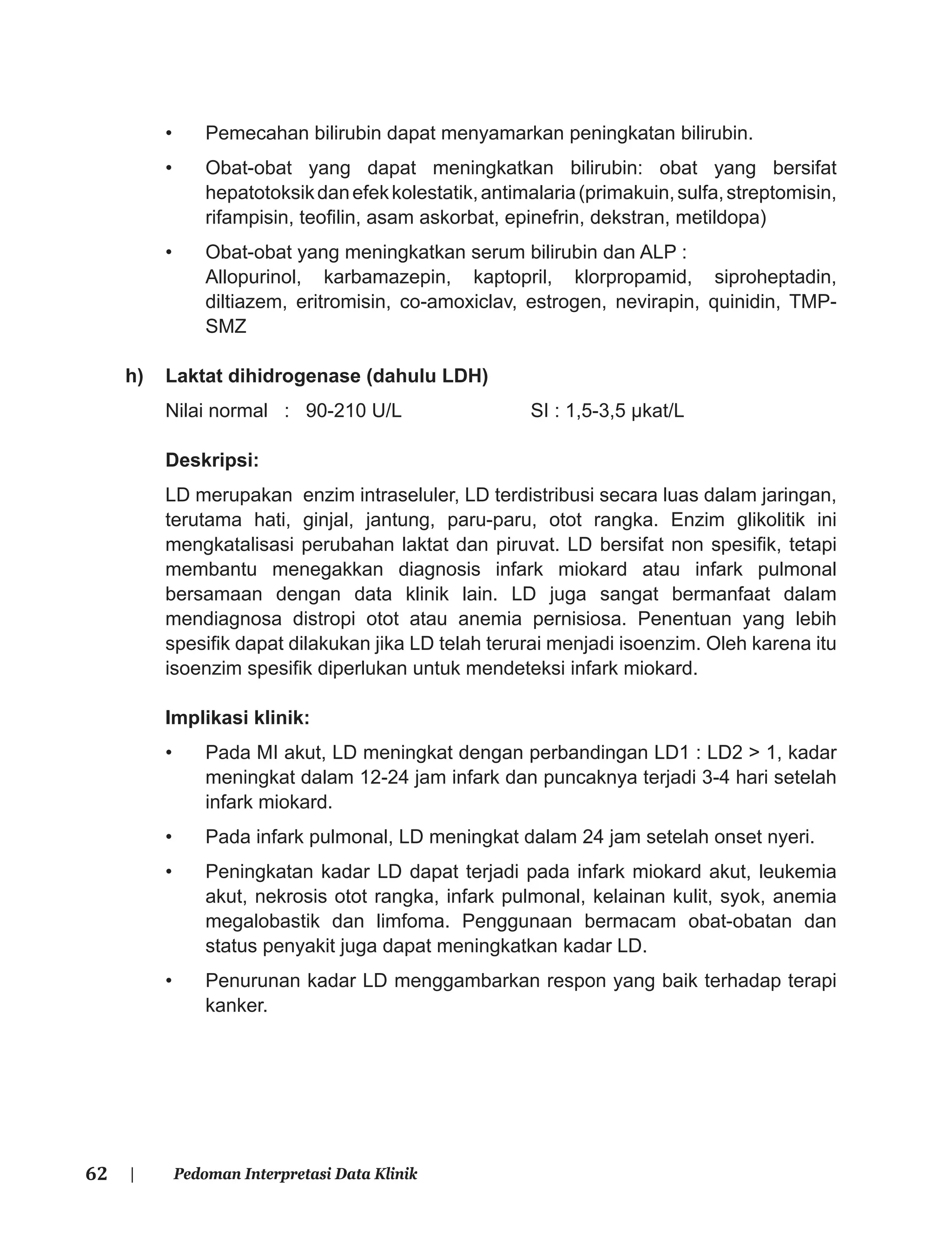 62 | Pedoman Interpretasi Data Klinik
• Pemecahan bilirubin dapat menyamarkan peningkatan bilirubin.
• Obat-obat yang dapat meningkatkan bilirubin: obat yang bersifat
hepatotoksikdanefekkolestatik,antimalaria(primakuin,sulfa,streptomisin,
rifampisin, teoﬁlin, asam askorbat, epinefrin, dekstran, metildopa)
• Obat-obat yang meningkatkan serum bilirubin dan ALP :
Allopurinol, karbamazepin, kaptopril, klorpropamid, siproheptadin,
diltiazem, eritromisin, co-amoxiclav, estrogen, nevirapin, quinidin, TMP-
SMZ
h) Laktat dihidrogenase (dahulu LDH)
Nilai normal : 90-210 U/L SI : 1,5-3,5 μkat/L
Deskripsi:
LD merupakan enzim intraseluler, LD terdistribusi secara luas dalam jaringan,
terutama hati, ginjal, jantung, paru-paru, otot rangka. Enzim glikolitik ini
mengkatalisasi perubahan laktat dan piruvat. LD bersifat non spesiﬁk, tetapi
membantu menegakkan diagnosis infark miokard atau infark pulmonal
bersamaan dengan data klinik lain. LD juga sangat bermanfaat dalam
mendiagnosa distropi otot atau anemia pernisiosa. Penentuan yang lebih
spesiﬁk dapat dilakukan jika LD telah terurai menjadi isoenzim. Oleh karena itu
isoenzim spesiﬁk diperlukan untuk mendeteksi infark miokard.
Implikasi klinik:
• Pada MI akut, LD meningkat dengan perbandingan LD1 : LD2 > 1, kadar
meningkat dalam 12-24 jam infark dan puncaknya terjadi 3-4 hari setelah
infark miokard.
• Pada infark pulmonal, LD meningkat dalam 24 jam setelah onset nyeri.
• Peningkatan kadar LD dapat terjadi pada infark miokard akut, leukemia
akut, nekrosis otot rangka, infark pulmonal, kelainan kulit, syok, anemia
megalobastik dan limfoma. Penggunaan bermacam obat-obatan dan
status penyakit juga dapat meningkatkan kadar LD.
• Penurunan kadar LD menggambarkan respon yang baik terhadap terapi
kanker.
 