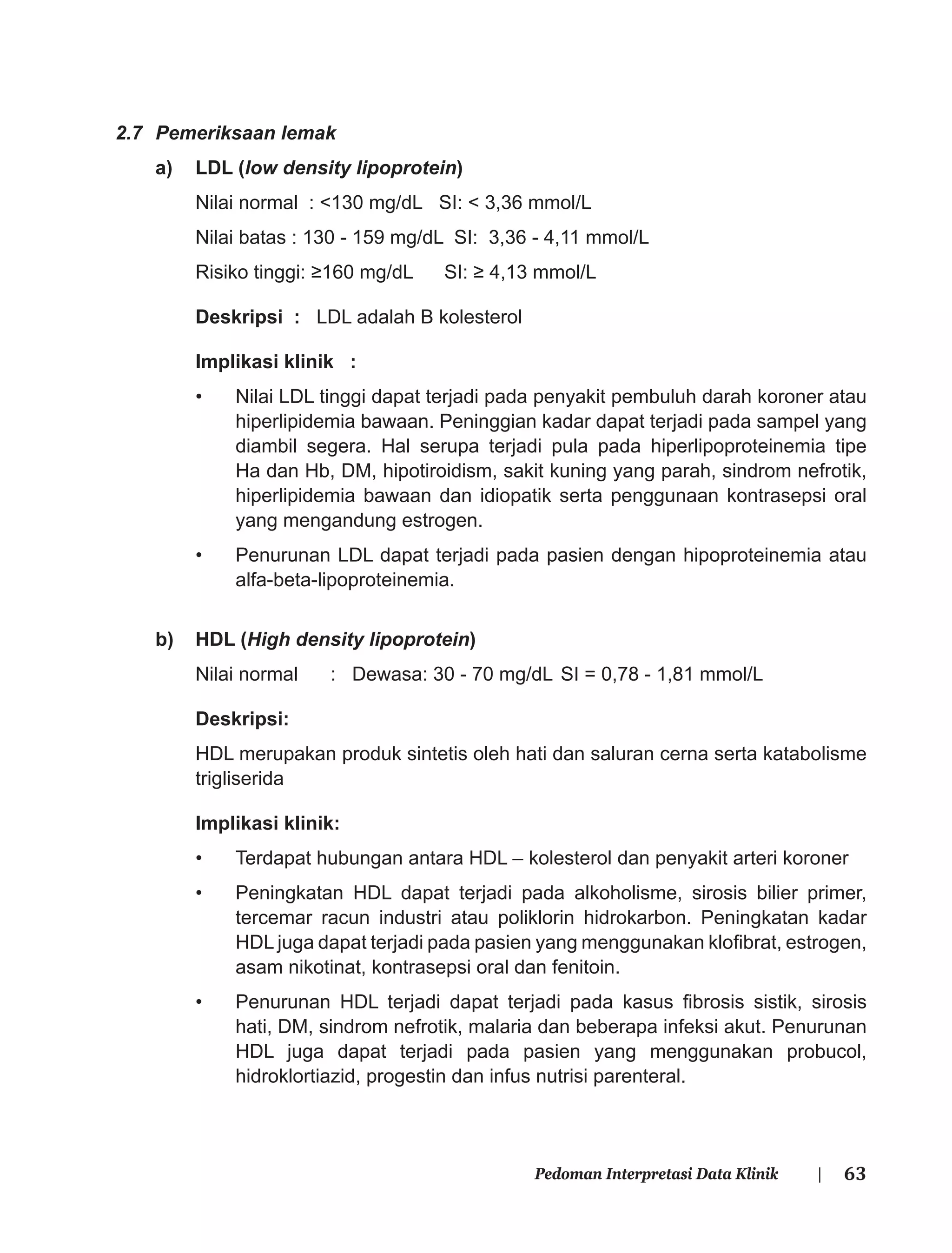 63Pedoman Interpretasi Data Klinik |
2.7 Pemeriksaan lemak
a) LDL (low density lipoprotein)
Nilai normal : <130 mg/dL SI: < 3,36 mmol/L
Nilai batas : 130 - 159 mg/dL SI: 3,36 - 4,11 mmol/L
Risiko tinggi: ≥160 mg/dL SI: ≥ 4,13 mmol/L
Deskripsi : LDL adalah B kolesterol
Implikasi klinik :
• Nilai LDL tinggi dapat terjadi pada penyakit pembuluh darah koroner atau
hiperlipidemia bawaan. Peninggian kadar dapat terjadi pada sampel yang
diambil segera. Hal serupa terjadi pula pada hiperlipoproteinemia tipe
Ha dan Hb, DM, hipotiroidism, sakit kuning yang parah, sindrom nefrotik,
hiperlipidemia bawaan dan idiopatik serta penggunaan kontrasepsi oral
yang mengandung estrogen.
• Penurunan LDL dapat terjadi pada pasien dengan hipoproteinemia atau
alfa-beta-lipoproteinemia.
b) HDL (High density lipoprotein)
Nilai normal : Dewasa: 30 - 70 mg/dL SI = 0,78 - 1,81 mmol/L
Deskripsi:
HDL merupakan produk sintetis oleh hati dan saluran cerna serta katabolisme
trigliserida
Implikasi klinik:
• Terdapat hubungan antara HDL – kolesterol dan penyakit arteri koroner
• Peningkatan HDL dapat terjadi pada alkoholisme, sirosis bilier primer,
tercemar racun industri atau poliklorin hidrokarbon. Peningkatan kadar
HDL juga dapat terjadi pada pasien yang menggunakan kloﬁbrat, estrogen,
asam nikotinat, kontrasepsi oral dan fenitoin.
• Penurunan HDL terjadi dapat terjadi pada kasus ﬁbrosis sistik, sirosis
hati, DM, sindrom nefrotik, malaria dan beberapa infeksi akut. Penurunan
HDL juga dapat terjadi pada pasien yang menggunakan probucol,
hidroklortiazid, progestin dan infus nutrisi parenteral.
 