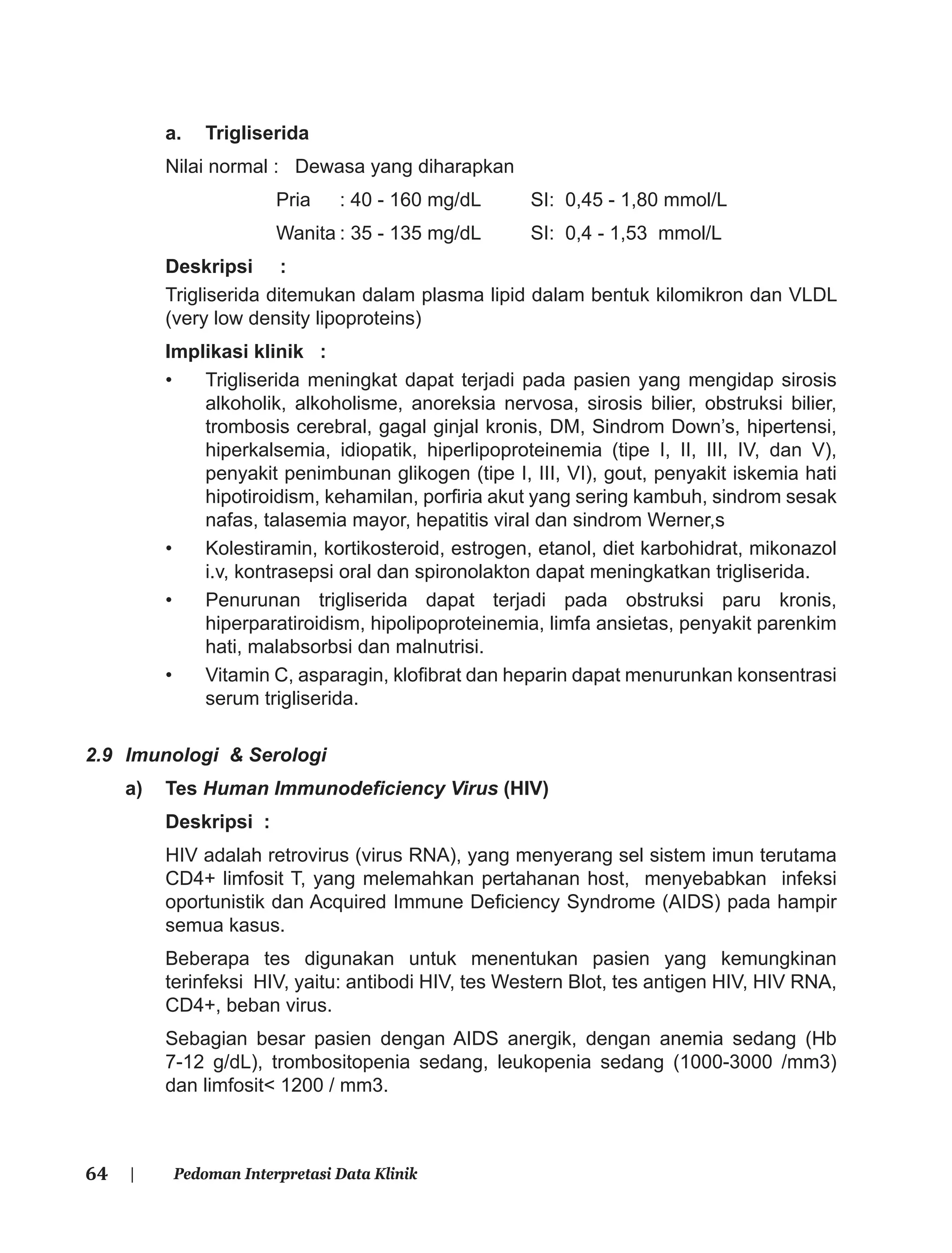 64 | Pedoman Interpretasi Data Klinik
a. Trigliserida
Nilai normal : Dewasa yang diharapkan
Pria : 40 - 160 mg/dL SI: 0,45 - 1,80 mmol/L
Wanita : 35 - 135 mg/dL SI: 0,4 - 1,53 mmol/L
Deskripsi :
Trigliserida ditemukan dalam plasma lipid dalam bentuk kilomikron dan VLDL
(very low density lipoproteins)
Implikasi klinik :
• Trigliserida meningkat dapat terjadi pada pasien yang mengidap sirosis
alkoholik, alkoholisme, anoreksia nervosa, sirosis bilier, obstruksi bilier,
trombosis cerebral, gagal ginjal kronis, DM, Sindrom Down’s, hipertensi,
hiperkalsemia, idiopatik, hiperlipoproteinemia (tipe I, II, III, IV, dan V),
penyakit penimbunan glikogen (tipe I, III, VI), gout, penyakit iskemia hati
hipotiroidism, kehamilan, porﬁria akut yang sering kambuh, sindrom sesak
nafas, talasemia mayor, hepatitis viral dan sindrom Werner,s
• Kolestiramin, kortikosteroid, estrogen, etanol, diet karbohidrat, mikonazol
i.v, kontrasepsi oral dan spironolakton dapat meningkatkan trigliserida.
• Penurunan trigliserida dapat terjadi pada obstruksi paru kronis,
hiperparatiroidism, hipolipoproteinemia, limfa ansietas, penyakit parenkim
hati, malabsorbsi dan malnutrisi.
• Vitamin C, asparagin, kloﬁbrat dan heparin dapat menurunkan konsentrasi
serum trigliserida.
2.9 Imunologi & Serologi
a) Tes Human Immunodeﬁciency Virus (HIV)
Deskripsi :
HIV adalah retrovirus (virus RNA), yang menyerang sel sistem imun terutama
CD4+ limfosit T, yang melemahkan pertahanan host, menyebabkan infeksi
oportunistik dan Acquired Immune Deﬁciency Syndrome (AIDS) pada hampir
semua kasus.
Beberapa tes digunakan untuk menentukan pasien yang kemungkinan
terinfeksi HIV, yaitu: antibodi HIV, tes Western Blot, tes antigen HIV, HIV RNA,
CD4+, beban virus.
Sebagian besar pasien dengan AIDS anergik, dengan anemia sedang (Hb
7-12 g/dL), trombositopenia sedang, leukopenia sedang (1000-3000 /mm3)
dan limfosit< 1200 / mm3.
 