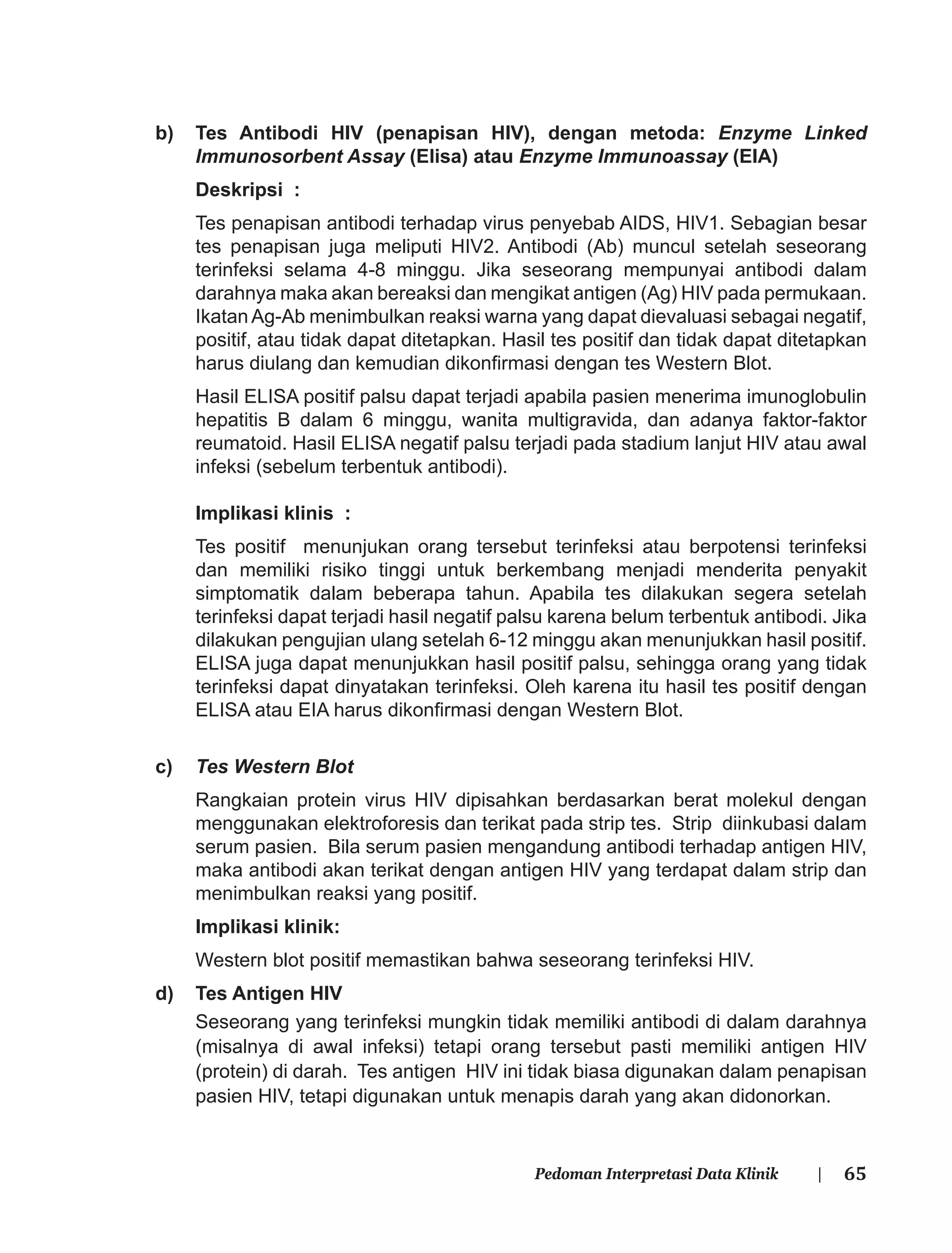 65Pedoman Interpretasi Data Klinik |
b) Tes Antibodi HIV (penapisan HIV), dengan metoda: Enzyme Linked
Immunosorbent Assay (Elisa) atau Enzyme Immunoassay (EIA)
Deskripsi :
Tes penapisan antibodi terhadap virus penyebab AIDS, HIV1. Sebagian besar
tes penapisan juga meliputi HIV2. Antibodi (Ab) muncul setelah seseorang
terinfeksi selama 4-8 minggu. Jika seseorang mempunyai antibodi dalam
darahnya maka akan bereaksi dan mengikat antigen (Ag) HIV pada permukaan.
IkatanAg-Ab menimbulkan reaksi warna yang dapat dievaluasi sebagai negatif,
positif, atau tidak dapat ditetapkan. Hasil tes positif dan tidak dapat ditetapkan
harus diulang dan kemudian dikonﬁrmasi dengan tes Western Blot.
Hasil ELISA positif palsu dapat terjadi apabila pasien menerima imunoglobulin
hepatitis B dalam 6 minggu, wanita multigravida, dan adanya faktor-faktor
reumatoid. Hasil ELISA negatif palsu terjadi pada stadium lanjut HIV atau awal
infeksi (sebelum terbentuk antibodi).
Implikasi klinis :
Tes positif menunjukan orang tersebut terinfeksi atau berpotensi terinfeksi
dan memiliki risiko tinggi untuk berkembang menjadi menderita penyakit
simptomatik dalam beberapa tahun. Apabila tes dilakukan segera setelah
terinfeksi dapat terjadi hasil negatif palsu karena belum terbentuk antibodi. Jika
dilakukan pengujian ulang setelah 6-12 minggu akan menunjukkan hasil positif.
ELISA juga dapat menunjukkan hasil positif palsu, sehingga orang yang tidak
terinfeksi dapat dinyatakan terinfeksi. Oleh karena itu hasil tes positif dengan
ELISA atau EIA harus dikonﬁrmasi dengan Western Blot.
c) Tes Western Blot
Rangkaian protein virus HIV dipisahkan berdasarkan berat molekul dengan
menggunakan elektroforesis dan terikat pada strip tes. Strip diinkubasi dalam
serum pasien. Bila serum pasien mengandung antibodi terhadap antigen HIV,
maka antibodi akan terikat dengan antigen HIV yang terdapat dalam strip dan
menimbulkan reaksi yang positif.
Implikasi klinik:
Western blot positif memastikan bahwa seseorang terinfeksi HIV.
d) Tes Antigen HIV
Seseorang yang terinfeksi mungkin tidak memiliki antibodi di dalam darahnya
(misalnya di awal infeksi) tetapi orang tersebut pasti memiliki antigen HIV
(protein) di darah. Tes antigen HIV ini tidak biasa digunakan dalam penapisan
pasien HIV, tetapi digunakan untuk menapis darah yang akan didonorkan.
 