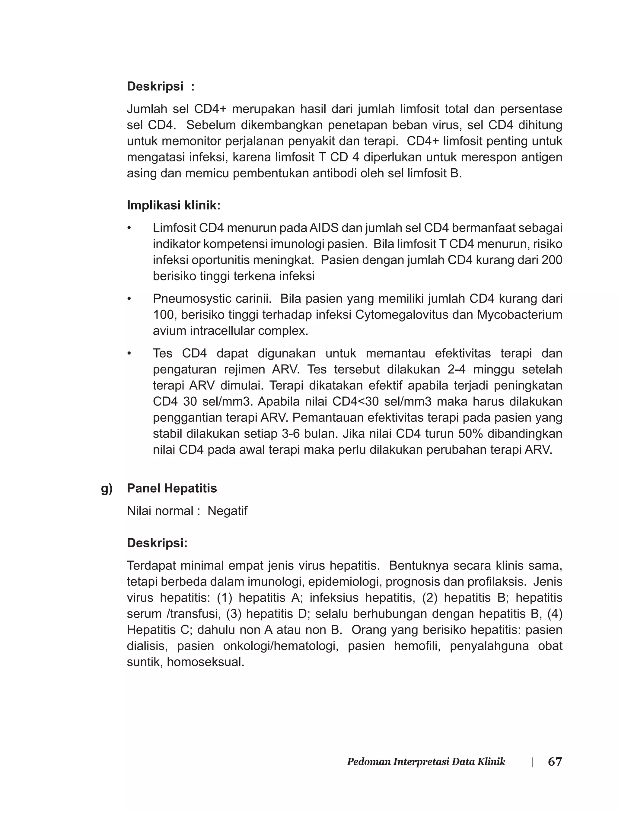 67Pedoman Interpretasi Data Klinik |
Deskripsi :
Jumlah sel CD4+ merupakan hasil dari jumlah limfosit total dan persentase
sel CD4. Sebelum dikembangkan penetapan beban virus, sel CD4 dihitung
untuk memonitor perjalanan penyakit dan terapi. CD4+ limfosit penting untuk
mengatasi infeksi, karena limfosit T CD 4 diperlukan untuk merespon antigen
asing dan memicu pembentukan antibodi oleh sel limfosit B.
Implikasi klinik:
• Limfosit CD4 menurun pada AIDS dan jumlah sel CD4 bermanfaat sebagai
indikator kompetensi imunologi pasien. Bila limfosit T CD4 menurun, risiko
infeksi oportunitis meningkat. Pasien dengan jumlah CD4 kurang dari 200
berisiko tinggi terkena infeksi
• Pneumosystic carinii. Bila pasien yang memiliki jumlah CD4 kurang dari
100, berisiko tinggi terhadap infeksi Cytomegalovitus dan Mycobacterium
avium intracellular complex.
• Tes CD4 dapat digunakan untuk memantau efektivitas terapi dan
pengaturan rejimen ARV. Tes tersebut dilakukan 2-4 minggu setelah
terapi ARV dimulai. Terapi dikatakan efektif apabila terjadi peningkatan
CD4 30 sel/mm3. Apabila nilai CD4<30 sel/mm3 maka harus dilakukan
penggantian terapi ARV. Pemantauan efektivitas terapi pada pasien yang
stabil dilakukan setiap 3-6 bulan. Jika nilai CD4 turun 50% dibandingkan
nilai CD4 pada awal terapi maka perlu dilakukan perubahan terapi ARV.
g) Panel Hepatitis
Nilai normal : Negatif
Deskripsi:
Terdapat minimal empat jenis virus hepatitis. Bentuknya secara klinis sama,
tetapi berbeda dalam imunologi, epidemiologi, prognosis dan proﬁlaksis. Jenis
virus hepatitis: (1) hepatitis A; infeksius hepatitis, (2) hepatitis B; hepatitis
serum /transfusi, (3) hepatitis D; selalu berhubungan dengan hepatitis B, (4)
Hepatitis C; dahulu non A atau non B. Orang yang berisiko hepatitis: pasien
dialisis, pasien onkologi/hematologi, pasien hemoﬁli, penyalahguna obat
suntik, homoseksual.
 