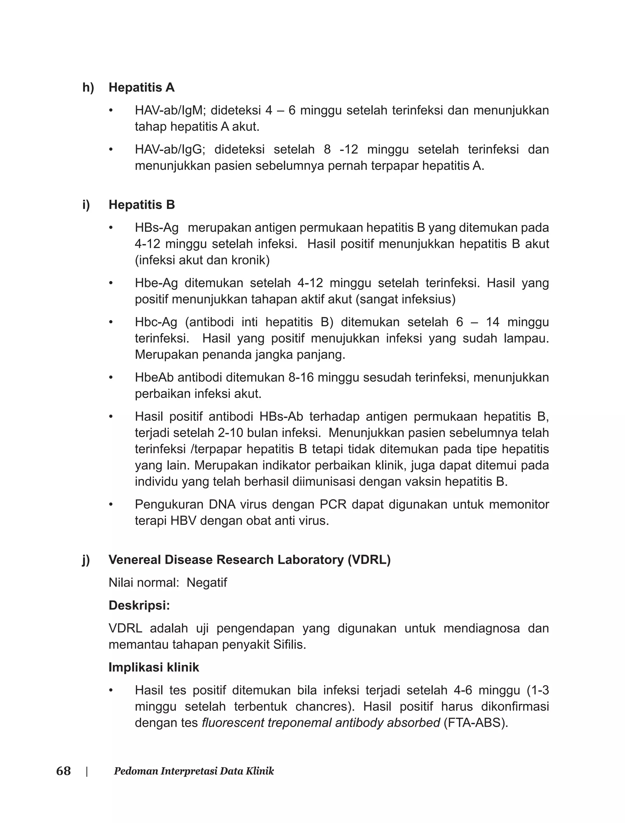 68 | Pedoman Interpretasi Data Klinik
h) Hepatitis A
• HAV-ab/IgM; dideteksi 4 – 6 minggu setelah terinfeksi dan menunjukkan
tahap hepatitis A akut.
• HAV-ab/IgG; dideteksi setelah 8 -12 minggu setelah terinfeksi dan
menunjukkan pasien sebelumnya pernah terpapar hepatitis A.
i) Hepatitis B
• HBs-Ag merupakan antigen permukaan hepatitis B yang ditemukan pada
4-12 minggu setelah infeksi. Hasil positif menunjukkan hepatitis B akut
(infeksi akut dan kronik)
• Hbe-Ag ditemukan setelah 4-12 minggu setelah terinfeksi. Hasil yang
positif menunjukkan tahapan aktif akut (sangat infeksius)
• Hbc-Ag (antibodi inti hepatitis B) ditemukan setelah 6 – 14 minggu
terinfeksi. Hasil yang positif menujukkan infeksi yang sudah lampau.
Merupakan penanda jangka panjang.
• HbeAb antibodi ditemukan 8-16 minggu sesudah terinfeksi, menunjukkan
perbaikan infeksi akut.
• Hasil positif antibodi HBs-Ab terhadap antigen permukaan hepatitis B,
terjadi setelah 2-10 bulan infeksi. Menunjukkan pasien sebelumnya telah
terinfeksi /terpapar hepatitis B tetapi tidak ditemukan pada tipe hepatitis
yang lain. Merupakan indikator perbaikan klinik, juga dapat ditemui pada
individu yang telah berhasil diimunisasi dengan vaksin hepatitis B.
• Pengukuran DNA virus dengan PCR dapat digunakan untuk memonitor
terapi HBV dengan obat anti virus.
j) Venereal Disease Research Laboratory (VDRL)
Nilai normal: Negatif
Deskripsi:
VDRL adalah uji pengendapan yang digunakan untuk mendiagnosa dan
memantau tahapan penyakit Siﬁlis.
Implikasi klinik
• Hasil tes positif ditemukan bila infeksi terjadi setelah 4-6 minggu (1-3
minggu setelah terbentuk chancres). Hasil positif harus dikonﬁrmasi
dengan tes ﬂuorescent treponemal antibody absorbed (FTA-ABS).
 
