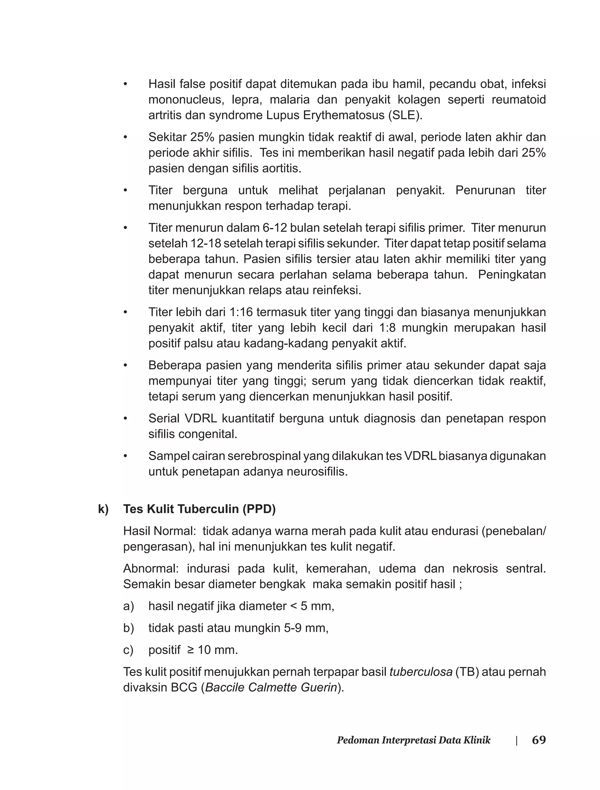 69Pedoman Interpretasi Data Klinik |
• Hasil false positif dapat ditemukan pada ibu hamil, pecandu obat, infeksi
mononucleus, lepra, malaria dan penyakit kolagen seperti reumatoid
artritis dan syndrome Lupus Erythematosus (SLE).
• Sekitar 25% pasien mungkin tidak reaktif di awal, periode laten akhir dan
periode akhir siﬁlis. Tes ini memberikan hasil negatif pada lebih dari 25%
pasien dengan siﬁlis aortitis.
• Titer berguna untuk melihat perjalanan penyakit. Penurunan titer
menunjukkan respon terhadap terapi.
• Titer menurun dalam 6-12 bulan setelah terapi siﬁlis primer. Titer menurun
setelah 12-18 setelah terapi siﬁlis sekunder. Titer dapat tetap positif selama
beberapa tahun. Pasien siﬁlis tersier atau laten akhir memiliki titer yang
dapat menurun secara perlahan selama beberapa tahun. Peningkatan
titer menunjukkan relaps atau reinfeksi.
• Titer lebih dari 1:16 termasuk titer yang tinggi dan biasanya menunjukkan
penyakit aktif, titer yang lebih kecil dari 1:8 mungkin merupakan hasil
positif palsu atau kadang-kadang penyakit aktif.
• Beberapa pasien yang menderita siﬁlis primer atau sekunder dapat saja
mempunyai titer yang tinggi; serum yang tidak diencerkan tidak reaktif,
tetapi serum yang diencerkan menunjukkan hasil positif.
• Serial VDRL kuantitatif berguna untuk diagnosis dan penetapan respon
siﬁlis congenital.
• Sampel cairan serebrospinal yang dilakukan tes VDRLbiasanya digunakan
untuk penetapan adanya neurosiﬁlis.
k) Tes Kulit Tuberculin (PPD)
Hasil Normal: tidak adanya warna merah pada kulit atau endurasi (penebalan/
pengerasan), hal ini menunjukkan tes kulit negatif.
Abnormal: indurasi pada kulit, kemerahan, udema dan nekrosis sentral.
Semakin besar diameter bengkak maka semakin positif hasil ;
a) hasil negatif jika diameter < 5 mm,
b) tidak pasti atau mungkin 5-9 mm,
c) positif ≥ 10 mm.
Tes kulit positif menujukkan pernah terpapar basil tuberculosa (TB) atau pernah
divaksin BCG (Baccile Calmette Guerin).
 