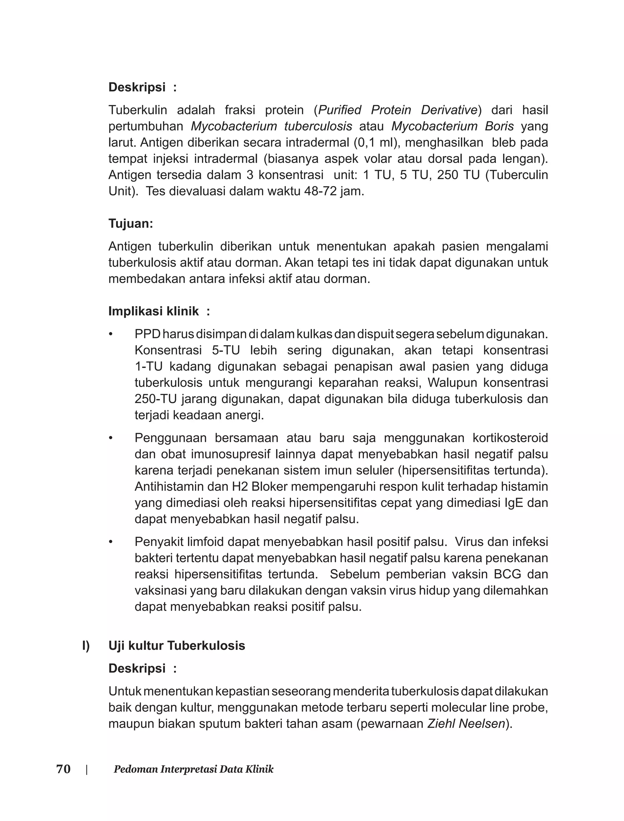 70 | Pedoman Interpretasi Data Klinik
Deskripsi :
Tuberkulin adalah fraksi protein (Puriﬁed Protein Derivative) dari hasil
pertumbuhan Mycobacterium tuberculosis atau Mycobacterium Boris yang
larut. Antigen diberikan secara intradermal (0,1 ml), menghasilkan bleb pada
tempat injeksi intradermal (biasanya aspek volar atau dorsal pada lengan).
Antigen tersedia dalam 3 konsentrasi unit: 1 TU, 5 TU, 250 TU (Tuberculin
Unit). Tes dievaluasi dalam waktu 48-72 jam.
Tujuan:
Antigen tuberkulin diberikan untuk menentukan apakah pasien mengalami
tuberkulosis aktif atau dorman. Akan tetapi tes ini tidak dapat digunakan untuk
membedakan antara infeksi aktif atau dorman.
Implikasi klinik :
• PPDharusdisimpandidalamkulkasdandispuitsegerasebelumdigunakan.
Konsentrasi 5-TU lebih sering digunakan, akan tetapi konsentrasi
1-TU kadang digunakan sebagai penapisan awal pasien yang diduga
tuberkulosis untuk mengurangi keparahan reaksi, Walupun konsentrasi
250-TU jarang digunakan, dapat digunakan bila diduga tuberkulosis dan
terjadi keadaan anergi.
• Penggunaan bersamaan atau baru saja menggunakan kortikosteroid
dan obat imunosupresif lainnya dapat menyebabkan hasil negatif palsu
karena terjadi penekanan sistem imun seluler (hipersensitiﬁtas tertunda).
Antihistamin dan H2 Bloker mempengaruhi respon kulit terhadap histamin
yang dimediasi oleh reaksi hipersensitiﬁtas cepat yang dimediasi IgE dan
dapat menyebabkan hasil negatif palsu.
• Penyakit limfoid dapat menyebabkan hasil positif palsu. Virus dan infeksi
bakteri tertentu dapat menyebabkan hasil negatif palsu karena penekanan
reaksi hipersensitiﬁtas tertunda. Sebelum pemberian vaksin BCG dan
vaksinasi yang baru dilakukan dengan vaksin virus hidup yang dilemahkan
dapat menyebabkan reaksi positif palsu.
l) Uji kultur Tuberkulosis
Deskripsi :
Untukmenentukankepastianseseorangmenderitatuberkulosisdapatdilakukan
baik dengan kultur, menggunakan metode terbaru seperti molecular line probe,
maupun biakan sputum bakteri tahan asam (pewarnaan Ziehl Neelsen).
 