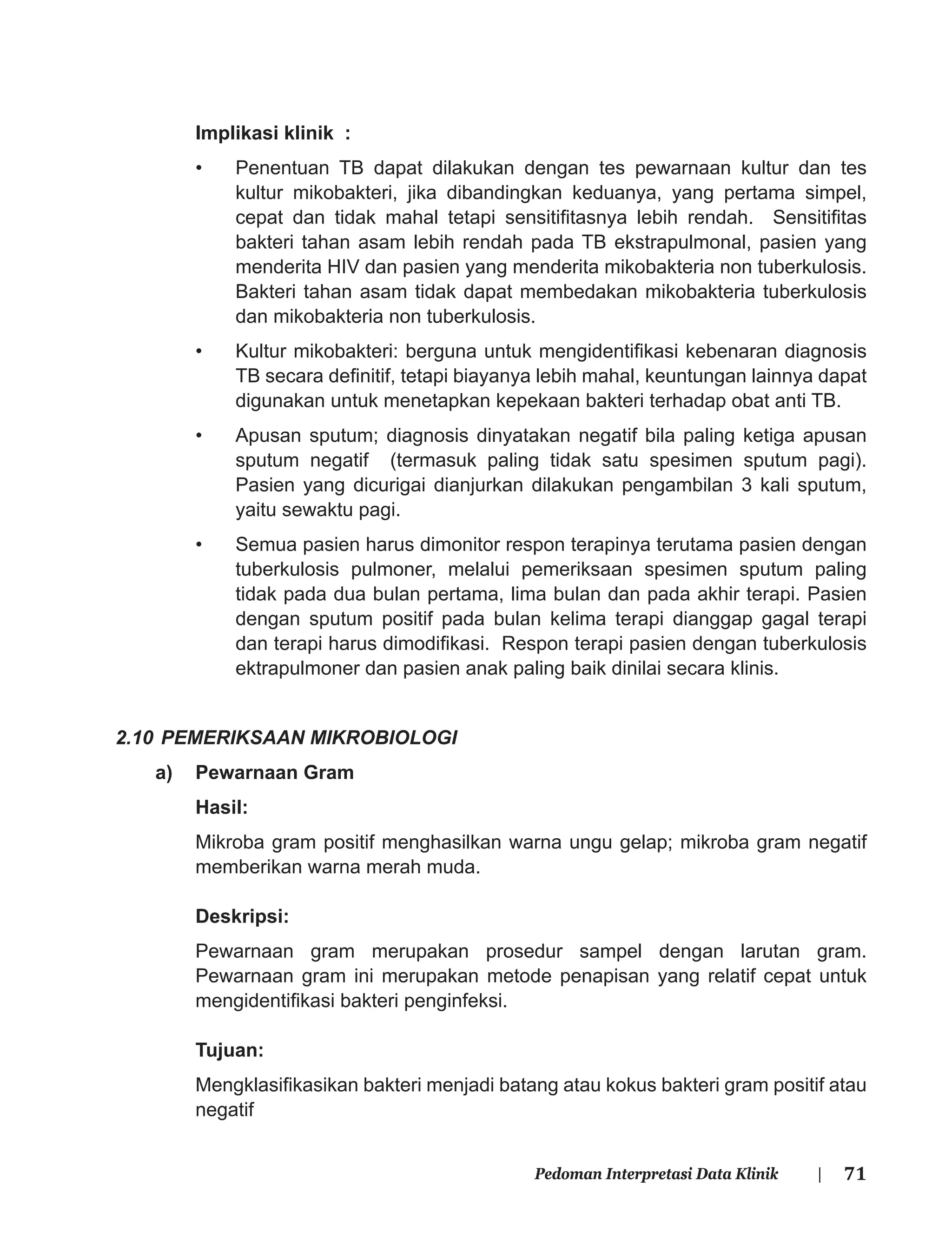 71Pedoman Interpretasi Data Klinik |
Implikasi klinik :
• Penentuan TB dapat dilakukan dengan tes pewarnaan kultur dan tes
kultur mikobakteri, jika dibandingkan keduanya, yang pertama simpel,
cepat dan tidak mahal tetapi sensitiﬁtasnya lebih rendah. Sensitiﬁtas
bakteri tahan asam lebih rendah pada TB ekstrapulmonal, pasien yang
menderita HIV dan pasien yang menderita mikobakteria non tuberkulosis.
Bakteri tahan asam tidak dapat membedakan mikobakteria tuberkulosis
dan mikobakteria non tuberkulosis.
• Kultur mikobakteri: berguna untuk mengidentiﬁkasi kebenaran diagnosis
TB secara deﬁnitif, tetapi biayanya lebih mahal, keuntungan lainnya dapat
digunakan untuk menetapkan kepekaan bakteri terhadap obat anti TB.
• Apusan sputum; diagnosis dinyatakan negatif bila paling ketiga apusan
sputum negatif (termasuk paling tidak satu spesimen sputum pagi).
Pasien yang dicurigai dianjurkan dilakukan pengambilan 3 kali sputum,
yaitu sewaktu pagi.
• Semua pasien harus dimonitor respon terapinya terutama pasien dengan
tuberkulosis pulmoner, melalui pemeriksaan spesimen sputum paling
tidak pada dua bulan pertama, lima bulan dan pada akhir terapi. Pasien
dengan sputum positif pada bulan kelima terapi dianggap gagal terapi
dan terapi harus dimodiﬁkasi. Respon terapi pasien dengan tuberkulosis
ektrapulmoner dan pasien anak paling baik dinilai secara klinis.
2.10 PEMERIKSAAN MIKROBIOLOGI
a) Pewarnaan Gram
Hasil:
Mikroba gram positif menghasilkan warna ungu gelap; mikroba gram negatif
memberikan warna merah muda.
Deskripsi:
Pewarnaan gram merupakan prosedur sampel dengan larutan gram.
Pewarnaan gram ini merupakan metode penapisan yang relatif cepat untuk
mengidentiﬁkasi bakteri penginfeksi.
Tujuan:
Mengklasiﬁkasikan bakteri menjadi batang atau kokus bakteri gram positif atau
negatif
 