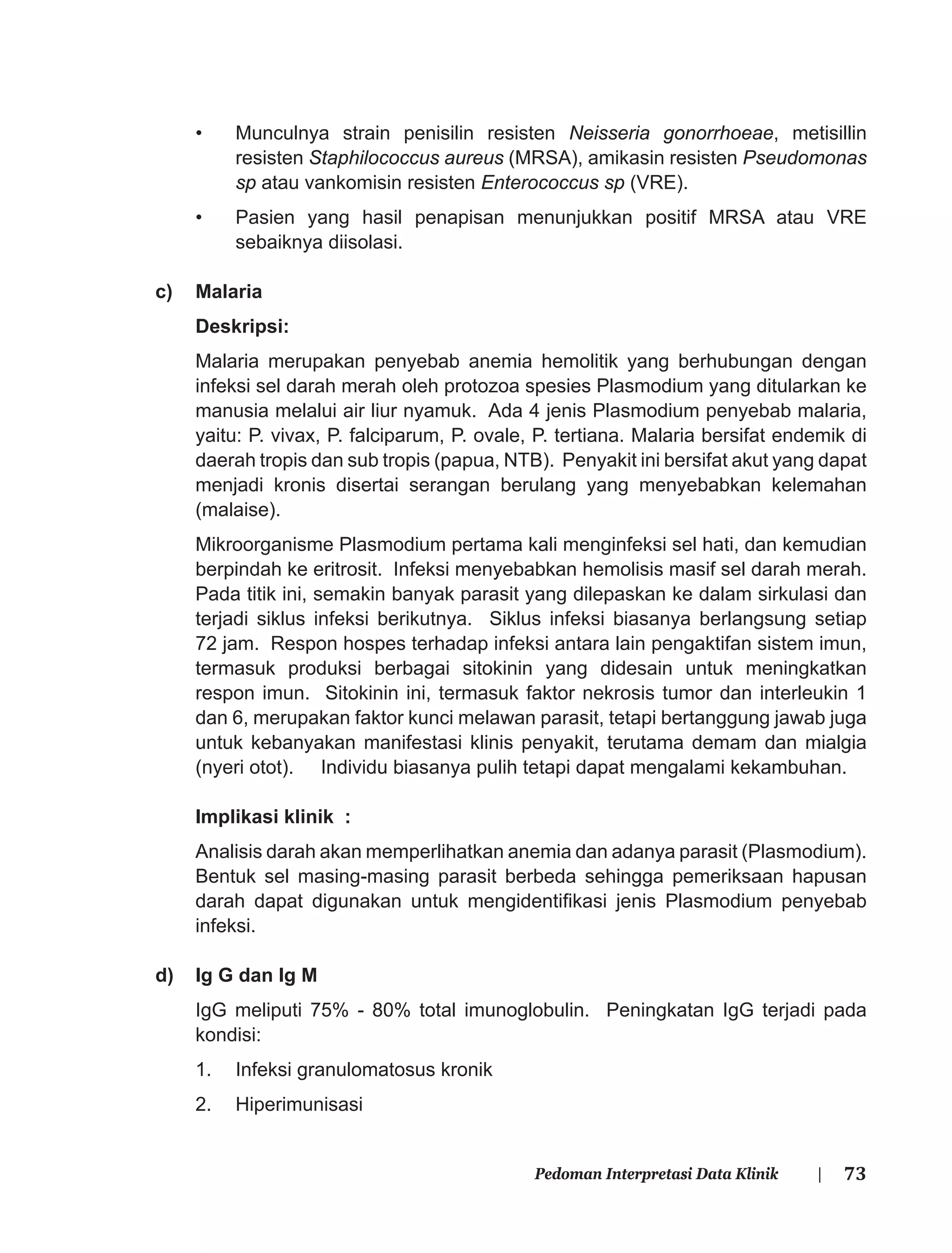 73Pedoman Interpretasi Data Klinik |
• Munculnya strain penisilin resisten Neisseria gonorrhoeae, metisillin
resisten Staphilococcus aureus (MRSA), amikasin resisten Pseudomonas
sp atau vankomisin resisten Enterococcus sp (VRE).
• Pasien yang hasil penapisan menunjukkan positif MRSA atau VRE
sebaiknya diisolasi.
c) Malaria
Deskripsi:
Malaria merupakan penyebab anemia hemolitik yang berhubungan dengan
infeksi sel darah merah oleh protozoa spesies Plasmodium yang ditularkan ke
manusia melalui air liur nyamuk. Ada 4 jenis Plasmodium penyebab malaria,
yaitu: P. vivax, P. falciparum, P. ovale, P. tertiana. Malaria bersifat endemik di
daerah tropis dan sub tropis (papua, NTB). Penyakit ini bersifat akut yang dapat
menjadi kronis disertai serangan berulang yang menyebabkan kelemahan
(malaise).
Mikroorganisme Plasmodium pertama kali menginfeksi sel hati, dan kemudian
berpindah ke eritrosit. Infeksi menyebabkan hemolisis masif sel darah merah.
Pada titik ini, semakin banyak parasit yang dilepaskan ke dalam sirkulasi dan
terjadi siklus infeksi berikutnya. Siklus infeksi biasanya berlangsung setiap
72 jam. Respon hospes terhadap infeksi antara lain pengaktifan sistem imun,
termasuk produksi berbagai sitokinin yang didesain untuk meningkatkan
respon imun. Sitokinin ini, termasuk faktor nekrosis tumor dan interleukin 1
dan 6, merupakan faktor kunci melawan parasit, tetapi bertanggung jawab juga
untuk kebanyakan manifestasi klinis penyakit, terutama demam dan mialgia
(nyeri otot). Individu biasanya pulih tetapi dapat mengalami kekambuhan.
Implikasi klinik :
Analisis darah akan memperlihatkan anemia dan adanya parasit (Plasmodium).
Bentuk sel masing-masing parasit berbeda sehingga pemeriksaan hapusan
darah dapat digunakan untuk mengidentiﬁkasi jenis Plasmodium penyebab
infeksi.
d) Ig G dan Ig M
IgG meliputi 75% - 80% total imunoglobulin. Peningkatan IgG terjadi pada
kondisi:
1. Infeksi granulomatosus kronik
2. Hiperimunisasi
 