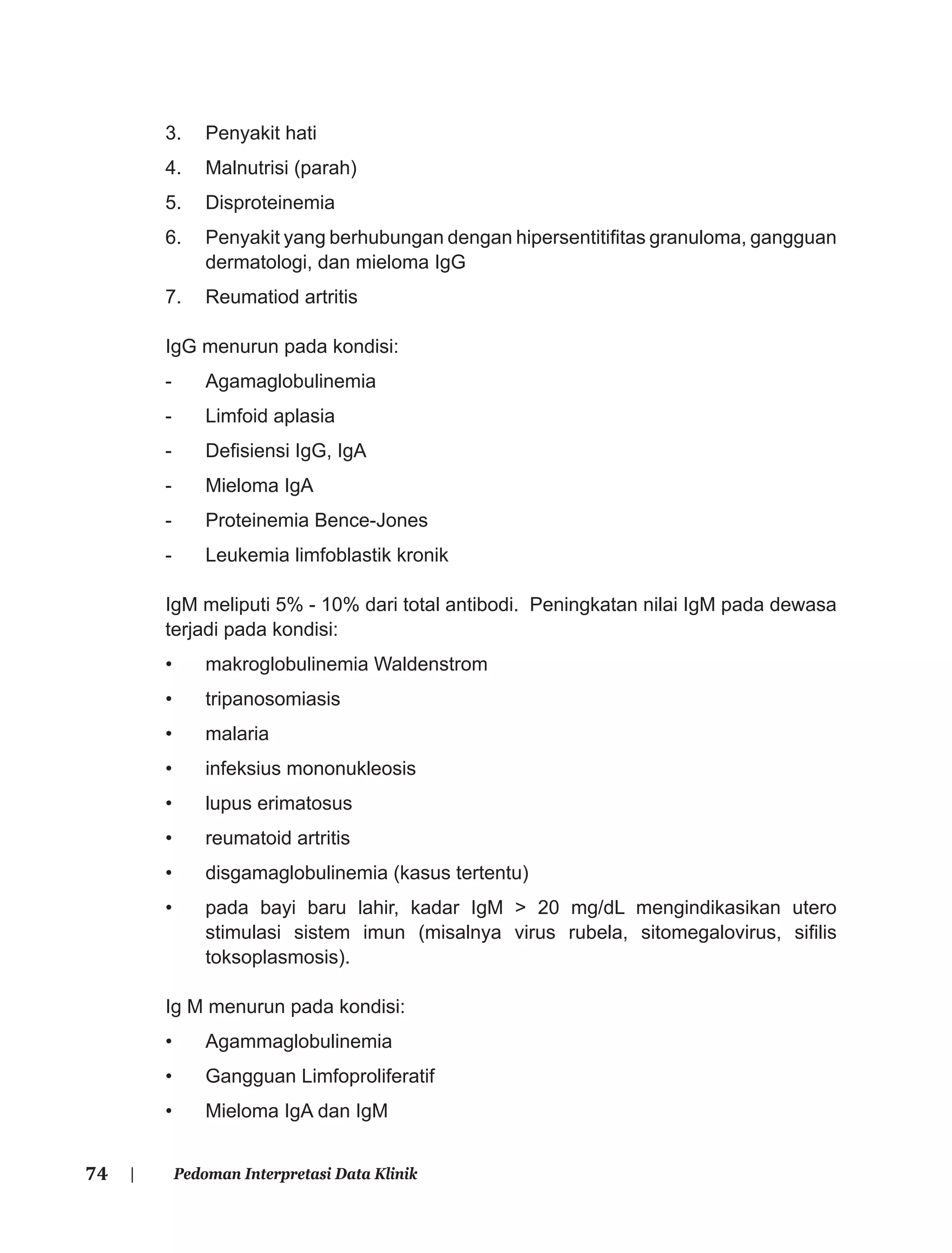 74 | Pedoman Interpretasi Data Klinik
3. Penyakit hati
4. Malnutrisi (parah)
5. Disproteinemia
6. Penyakit yang berhubungan dengan hipersentitiﬁtas granuloma, gangguan
dermatologi, dan mieloma IgG
7. Reumatiod artritis
IgG menurun pada kondisi:
- Agamaglobulinemia
- Limfoid aplasia
- Deﬁsiensi IgG, IgA
- Mieloma IgA
- Proteinemia Bence-Jones
- Leukemia limfoblastik kronik
IgM meliputi 5% - 10% dari total antibodi. Peningkatan nilai IgM pada dewasa
terjadi pada kondisi:
• makroglobulinemia Waldenstrom
• tripanosomiasis
• malaria
• infeksius mononukleosis
• lupus erimatosus
• reumatoid artritis
• disgamaglobulinemia (kasus tertentu)
• pada bayi baru lahir, kadar IgM > 20 mg/dL mengindikasikan utero
stimulasi sistem imun (misalnya virus rubela, sitomegalovirus, siﬁlis
toksoplasmosis).
Ig M menurun pada kondisi:
• Agammaglobulinemia
• Gangguan Limfoproliferatif
• Mieloma IgA dan IgM
 