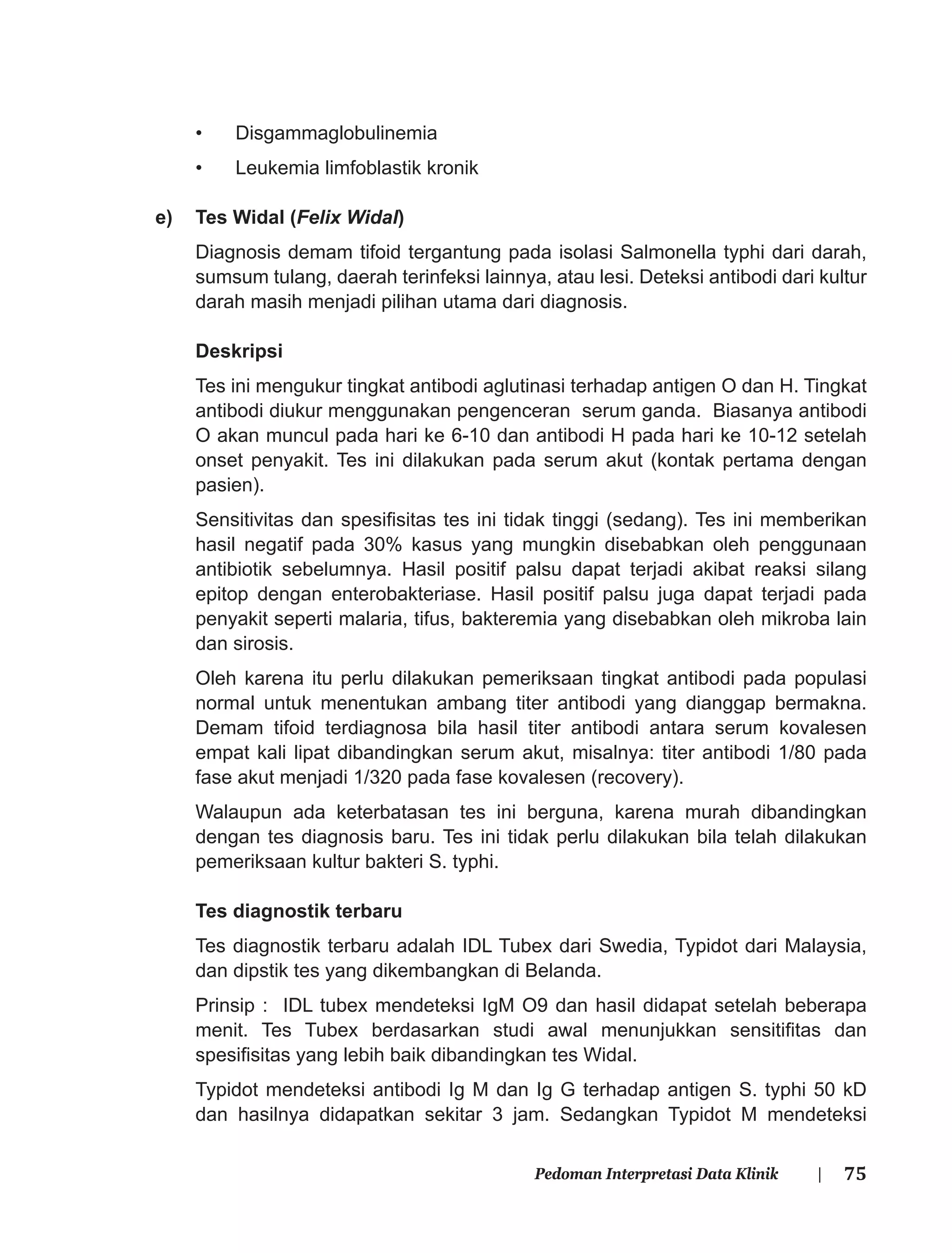75Pedoman Interpretasi Data Klinik |
• Disgammaglobulinemia
• Leukemia limfoblastik kronik
e) Tes Widal (Felix Widal)
Diagnosis demam tifoid tergantung pada isolasi Salmonella typhi dari darah,
sumsum tulang, daerah terinfeksi lainnya, atau lesi. Deteksi antibodi dari kultur
darah masih menjadi pilihan utama dari diagnosis.
Deskripsi
Tes ini mengukur tingkat antibodi aglutinasi terhadap antigen O dan H. Tingkat
antibodi diukur menggunakan pengenceran serum ganda. Biasanya antibodi
O akan muncul pada hari ke 6-10 dan antibodi H pada hari ke 10-12 setelah
onset penyakit. Tes ini dilakukan pada serum akut (kontak pertama dengan
pasien).
Sensitivitas dan spesiﬁsitas tes ini tidak tinggi (sedang). Tes ini memberikan
hasil negatif pada 30% kasus yang mungkin disebabkan oleh penggunaan
antibiotik sebelumnya. Hasil positif palsu dapat terjadi akibat reaksi silang
epitop dengan enterobakteriase. Hasil positif palsu juga dapat terjadi pada
penyakit seperti malaria, tifus, bakteremia yang disebabkan oleh mikroba lain
dan sirosis.
Oleh karena itu perlu dilakukan pemeriksaan tingkat antibodi pada populasi
normal untuk menentukan ambang titer antibodi yang dianggap bermakna.
Demam tifoid terdiagnosa bila hasil titer antibodi antara serum kovalesen
empat kali lipat dibandingkan serum akut, misalnya: titer antibodi 1/80 pada
fase akut menjadi 1/320 pada fase kovalesen (recovery).
Walaupun ada keterbatasan tes ini berguna, karena murah dibandingkan
dengan tes diagnosis baru. Tes ini tidak perlu dilakukan bila telah dilakukan
pemeriksaan kultur bakteri S. typhi.
Tes diagnostik terbaru
Tes diagnostik terbaru adalah IDL Tubex dari Swedia, Typidot dari Malaysia,
dan dipstik tes yang dikembangkan di Belanda.
Prinsip : IDL tubex mendeteksi IgM O9 dan hasil didapat setelah beberapa
menit. Tes Tubex berdasarkan studi awal menunjukkan sensitiﬁtas dan
spesiﬁsitas yang lebih baik dibandingkan tes Widal.
Typidot mendeteksi antibodi Ig M dan Ig G terhadap antigen S. typhi 50 kD
dan hasilnya didapatkan sekitar 3 jam. Sedangkan Typidot M mendeteksi
 