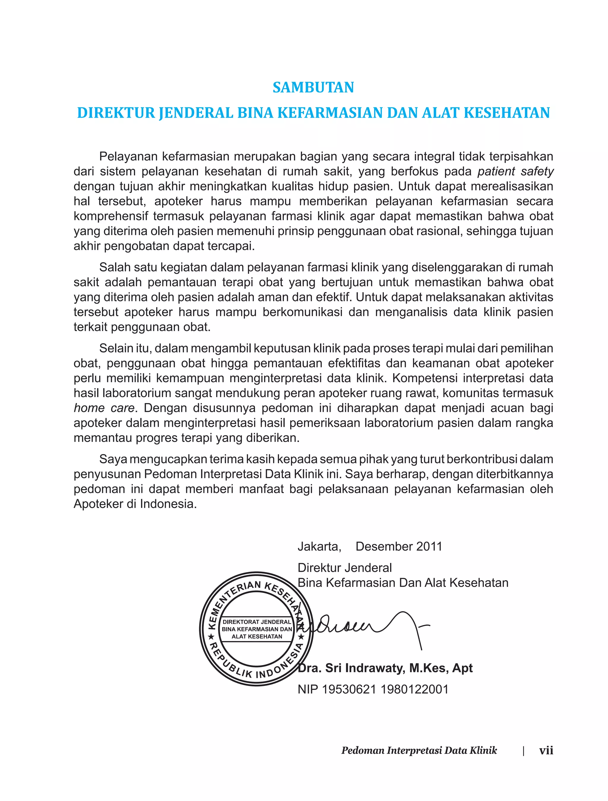 viiPedoman Interpretasi Data Klinik |
SAMBUTAN
DIREKTUR JENDERAL BINA KEFARMASIAN DAN ALAT KESEHATAN
Pelayanan kefarmasian merupakan bagian yang secara integral tidak terpisahkan
dari sistem pelayanan kesehatan di rumah sakit, yang berfokus pada patient safety
dengan tujuan akhir meningkatkan kualitas hidup pasien. Untuk dapat merealisasikan
hal tersebut, apoteker harus mampu memberikan pelayanan kefarmasian secara
komprehensif termasuk pelayanan farmasi klinik agar dapat memastikan bahwa obat
yang diterima oleh pasien memenuhi prinsip penggunaan obat rasional, sehingga tujuan
akhir pengobatan dapat tercapai.
Salah satu kegiatan dalam pelayanan farmasi klinik yang diselenggarakan di rumah
sakit adalah pemantauan terapi obat yang bertujuan untuk memastikan bahwa obat
yang diterima oleh pasien adalah aman dan efektif. Untuk dapat melaksanakan aktivitas
tersebut apoteker harus mampu berkomunikasi dan menganalisis data klinik pasien
terkait penggunaan obat.
Selain itu, dalam mengambil keputusan klinik pada proses terapi mulai dari pemilihan
obat, penggunaan obat hingga pemantauan efektiﬁtas dan keamanan obat apoteker
perlu memiliki kemampuan menginterpretasi data klinik. Kompetensi interpretasi data
hasil laboratorium sangat mendukung peran apoteker ruang rawat, komunitas termasuk
home care. Dengan disusunnya pedoman ini diharapkan dapat menjadi acuan bagi
apoteker dalam menginterpretasi hasil pemeriksaan laboratorium pasien dalam rangka
memantau progres terapi yang diberikan.
Saya mengucapkan terima kasih kepada semua pihak yang turut berkontribusi dalam
penyusunan Pedoman Interpretasi Data Klinik ini. Saya berharap, dengan diterbitkannya
pedoman ini dapat memberi manfaat bagi pelaksanaan pelayanan kefarmasian oleh
Apoteker di Indonesia.
Jakarta, Desember 2011
Direktur Jenderal
Bina Kefarmasian Dan Alat Kesehatan
Dra. Sri Indrawaty, M.Kes, Apt
NIP 19530621 1980122001
 