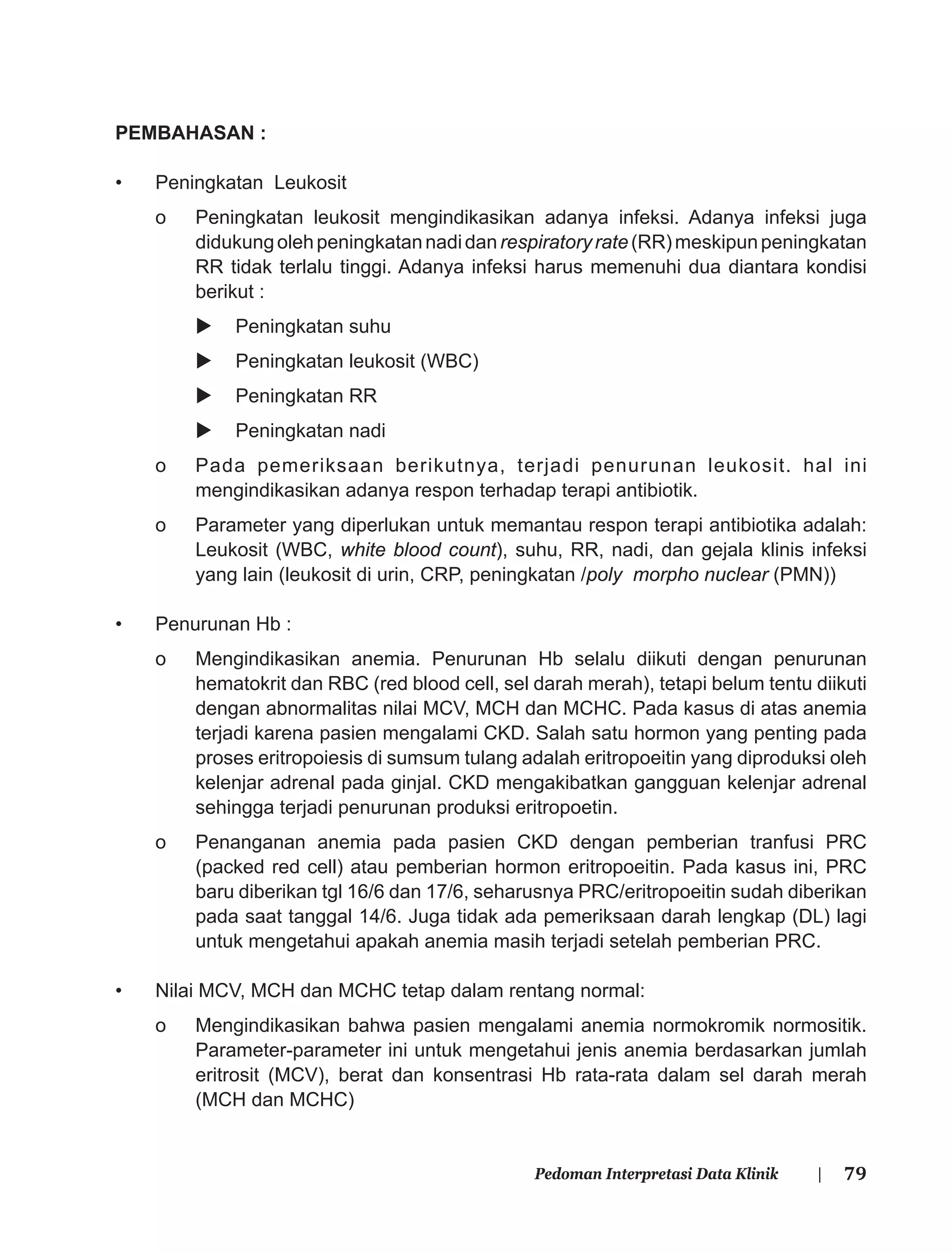 79Pedoman Interpretasi Data Klinik |
PEMBAHASAN :
• Peningkatan Leukosit
o Peningkatan leukosit mengindikasikan adanya infeksi. Adanya infeksi juga
didukungolehpeningkatannadidanrespiratoryrate(RR)meskipunpeningkatan
RR tidak terlalu tinggi. Adanya infeksi harus memenuhi dua diantara kondisi
berikut :
Peningkatan suhu
Peningkatan leukosit (WBC)
Peningkatan RR
Peningkatan nadi
o Pada pemeriksaan berikutnya, terjadi penurunan leukosit. hal ini
mengindikasikan adanya respon terhadap terapi antibiotik.
o Parameter yang diperlukan untuk memantau respon terapi antibiotika adalah:
Leukosit (WBC, white blood count), suhu, RR, nadi, dan gejala klinis infeksi
yang lain (leukosit di urin, CRP, peningkatan /poly morpho nuclear (PMN))
• Penurunan Hb :
o Mengindikasikan anemia. Penurunan Hb selalu diikuti dengan penurunan
hematokrit dan RBC (red blood cell, sel darah merah), tetapi belum tentu diikuti
dengan abnormalitas nilai MCV, MCH dan MCHC. Pada kasus di atas anemia
terjadi karena pasien mengalami CKD. Salah satu hormon yang penting pada
proses eritropoiesis di sumsum tulang adalah eritropoeitin yang diproduksi oleh
kelenjar adrenal pada ginjal. CKD mengakibatkan gangguan kelenjar adrenal
sehingga terjadi penurunan produksi eritropoetin.
o Penanganan anemia pada pasien CKD dengan pemberian tranfusi PRC
(packed red cell) atau pemberian hormon eritropoeitin. Pada kasus ini, PRC
baru diberikan tgl 16/6 dan 17/6, seharusnya PRC/eritropoeitin sudah diberikan
pada saat tanggal 14/6. Juga tidak ada pemeriksaan darah lengkap (DL) lagi
untuk mengetahui apakah anemia masih terjadi setelah pemberian PRC.
• Nilai MCV, MCH dan MCHC tetap dalam rentang normal:
o Mengindikasikan bahwa pasien mengalami anemia normokromik normositik.
Parameter-parameter ini untuk mengetahui jenis anemia berdasarkan jumlah
eritrosit (MCV), berat dan konsentrasi Hb rata-rata dalam sel darah merah
(MCH dan MCHC)
 