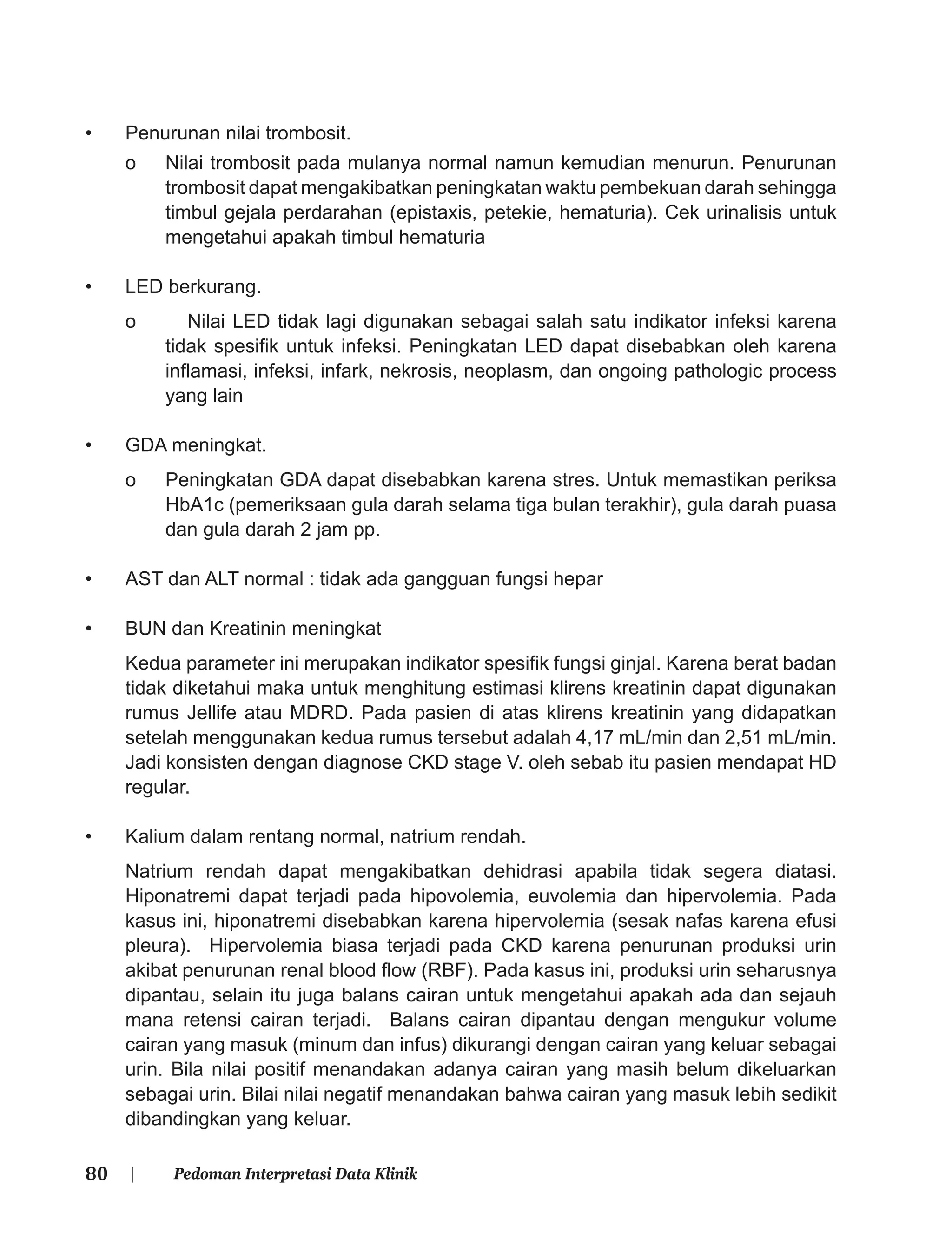 80 | Pedoman Interpretasi Data Klinik
• Penurunan nilai trombosit.
o Nilai trombosit pada mulanya normal namun kemudian menurun. Penurunan
trombosit dapat mengakibatkan peningkatan waktu pembekuan darah sehingga
timbul gejala perdarahan (epistaxis, petekie, hematuria). Cek urinalisis untuk
mengetahui apakah timbul hematuria
• LED berkurang.
o Nilai LED tidak lagi digunakan sebagai salah satu indikator infeksi karena
tidak spesiﬁk untuk infeksi. Peningkatan LED dapat disebabkan oleh karena
inﬂamasi, infeksi, infark, nekrosis, neoplasm, dan ongoing pathologic process
yang lain
• GDA meningkat.
o Peningkatan GDA dapat disebabkan karena stres. Untuk memastikan periksa
HbA1c (pemeriksaan gula darah selama tiga bulan terakhir), gula darah puasa
dan gula darah 2 jam pp.
• AST dan ALT normal : tidak ada gangguan fungsi hepar
• BUN dan Kreatinin meningkat
Kedua parameter ini merupakan indikator spesiﬁk fungsi ginjal. Karena berat badan
tidak diketahui maka untuk menghitung estimasi klirens kreatinin dapat digunakan
rumus Jellife atau MDRD. Pada pasien di atas klirens kreatinin yang didapatkan
setelah menggunakan kedua rumus tersebut adalah 4,17 mL/min dan 2,51 mL/min.
Jadi konsisten dengan diagnose CKD stage V. oleh sebab itu pasien mendapat HD
regular.
• Kalium dalam rentang normal, natrium rendah.
Natrium rendah dapat mengakibatkan dehidrasi apabila tidak segera diatasi.
Hiponatremi dapat terjadi pada hipovolemia, euvolemia dan hipervolemia. Pada
kasus ini, hiponatremi disebabkan karena hipervolemia (sesak nafas karena efusi
pleura). Hipervolemia biasa terjadi pada CKD karena penurunan produksi urin
akibat penurunan renal blood ﬂow (RBF). Pada kasus ini, produksi urin seharusnya
dipantau, selain itu juga balans cairan untuk mengetahui apakah ada dan sejauh
mana retensi cairan terjadi. Balans cairan dipantau dengan mengukur volume
cairan yang masuk (minum dan infus) dikurangi dengan cairan yang keluar sebagai
urin. Bila nilai positif menandakan adanya cairan yang masih belum dikeluarkan
sebagai urin. Bilai nilai negatif menandakan bahwa cairan yang masuk lebih sedikit
dibandingkan yang keluar.
 