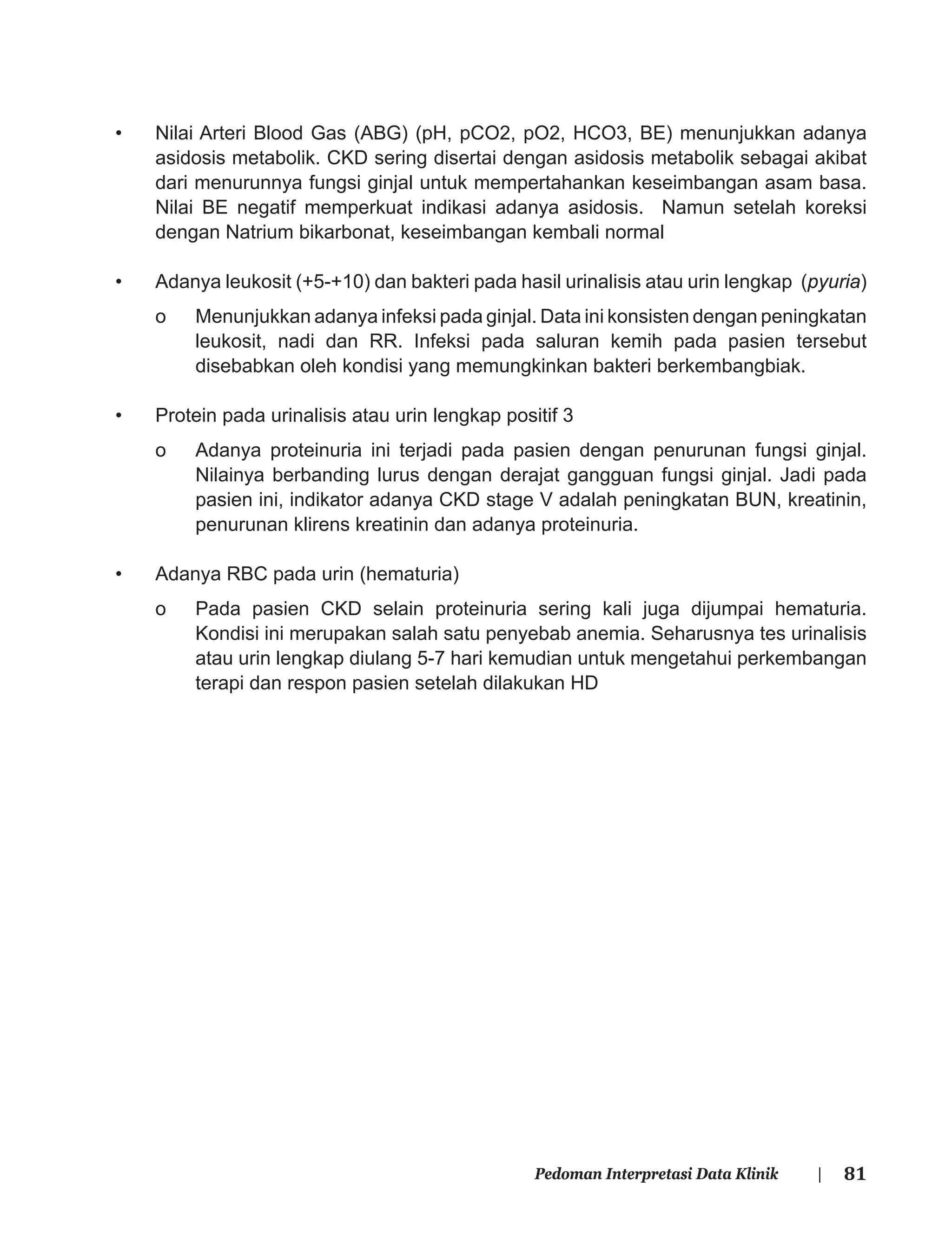 81Pedoman Interpretasi Data Klinik |
• Nilai Arteri Blood Gas (ABG) (pH, pCO2, pO2, HCO3, BE) menunjukkan adanya
asidosis metabolik. CKD sering disertai dengan asidosis metabolik sebagai akibat
dari menurunnya fungsi ginjal untuk mempertahankan keseimbangan asam basa.
Nilai BE negatif memperkuat indikasi adanya asidosis. Namun setelah koreksi
dengan Natrium bikarbonat, keseimbangan kembali normal
• Adanya leukosit (+5-+10) dan bakteri pada hasil urinalisis atau urin lengkap (pyuria)
o Menunjukkan adanya infeksi pada ginjal. Data ini konsisten dengan peningkatan
leukosit, nadi dan RR. Infeksi pada saluran kemih pada pasien tersebut
disebabkan oleh kondisi yang memungkinkan bakteri berkembangbiak.
• Protein pada urinalisis atau urin lengkap positif 3
o Adanya proteinuria ini terjadi pada pasien dengan penurunan fungsi ginjal.
Nilainya berbanding lurus dengan derajat gangguan fungsi ginjal. Jadi pada
pasien ini, indikator adanya CKD stage V adalah peningkatan BUN, kreatinin,
penurunan klirens kreatinin dan adanya proteinuria.
• Adanya RBC pada urin (hematuria)
o Pada pasien CKD selain proteinuria sering kali juga dijumpai hematuria.
Kondisi ini merupakan salah satu penyebab anemia. Seharusnya tes urinalisis
atau urin lengkap diulang 5-7 hari kemudian untuk mengetahui perkembangan
terapi dan respon pasien setelah dilakukan HD
 