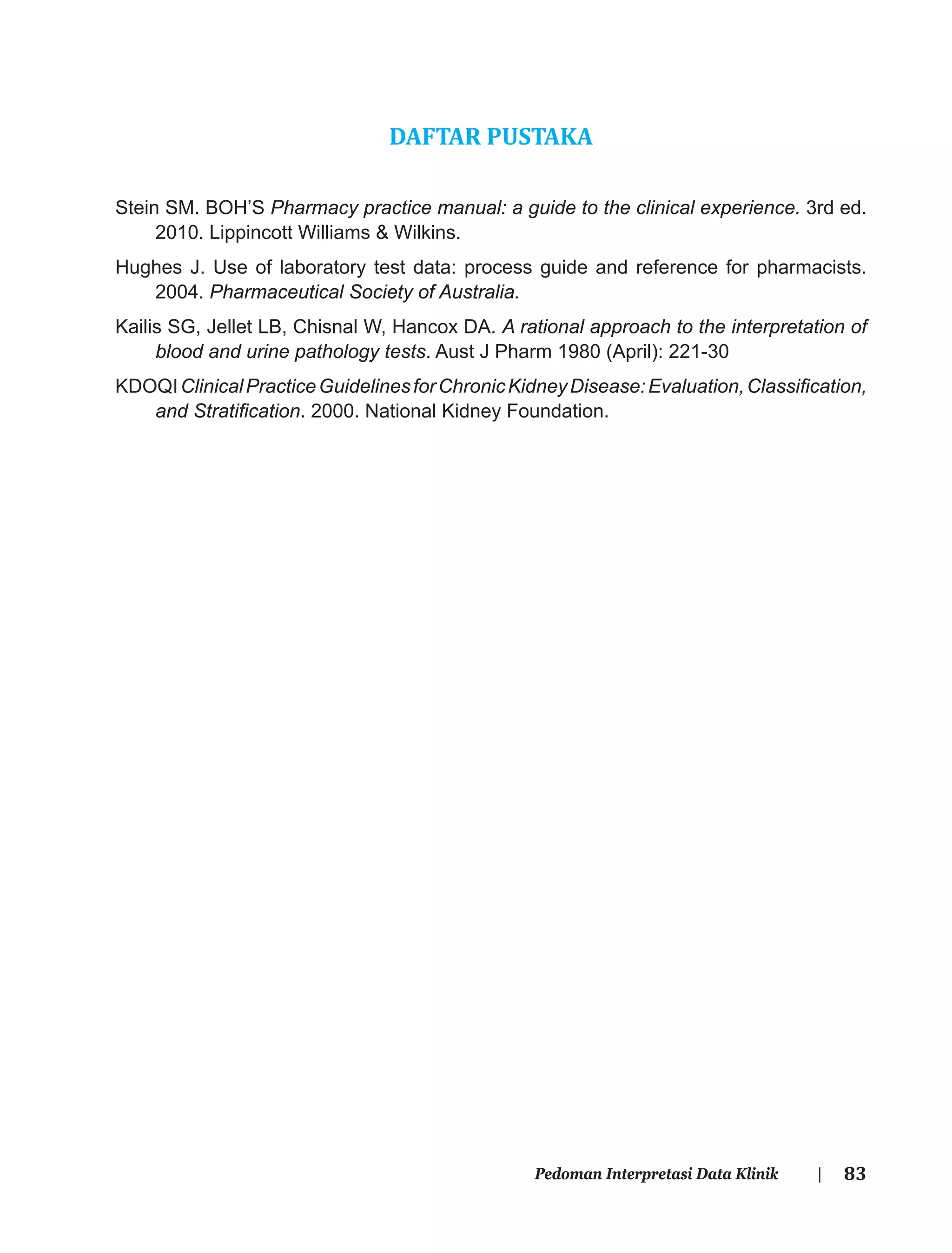 83Pedoman Interpretasi Data Klinik |
DAFTAR PUSTAKA
Stein SM. BOH’S Pharmacy practice manual: a guide to the clinical experience. 3rd ed.
2010. Lippincott Williams & Wilkins.
Hughes J. Use of laboratory test data: process guide and reference for pharmacists.
2004. Pharmaceutical Society of Australia.
Kailis SG, Jellet LB, Chisnal W, Hancox DA. A rational approach to the interpretation of
blood and urine pathology tests. Aust J Pharm 1980 (April): 221-30
KDOQIClinicalPracticeGuidelinesforChronicKidneyDisease:Evaluation,Classiﬁcation,
and Stratiﬁcation. 2000. National Kidney Foundation.
 