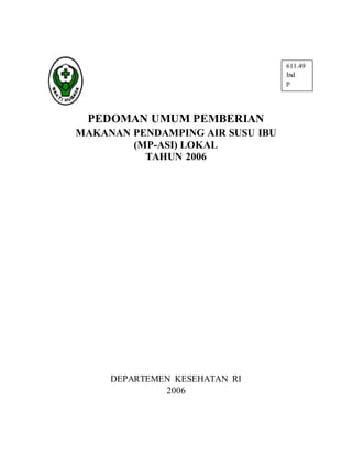 611.49
Ind
p
PEDOMAN UMUM PEMBERIAN
MAKANAN PENDAMPING AIR SUSU IBU
(MP-ASI) LOKAL
TAHUN 2006
DEPARTEMEN KESEHATAN RI
2006
 