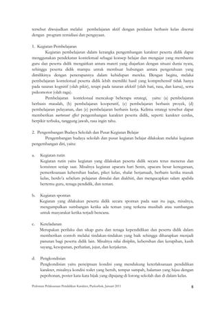 tersebut diwujudkan melalui pembelajaran aktif dengan penilaian berbasis kelas disertai
dengan program remidiasi dan pengayaan.

1. Kegiatan Pembelajaran
        Kegiatan pembelajaran dalam kerangka pengembangan karakter peserta didik dapat
menggunakan pendekatan kontekstual sebagai konsep belajar dan mengajar yang membantu
guru dan peserta didik mengaitkan antara materi yang diajarkan dengan situasi dunia nyata,
sehingga peserta didik mampu untuk membuat hubungan antara pengetahuan yang
dimilikinya dengan penerapannya dalam kehidupan mereka. Dengan begitu, melalui
pembelajaran kontekstual peserta didik lebih memiliki hasil yang komprehensif tidak hanya
pada tataran kognitif (olah pikir), tetapi pada tataran afektif (olah hati, rasa, dan karsa), serta
psikomotor (olah raga).
        Pembelajaran kontekstual mencakup beberapa strategi, yaitu: (a) pembelajaran
berbasis masalah, (b) pembelajaran kooperatif, (c) pembelajaran berbasis proyek, (d)
pembelajaran pelayanan, dan (e) pembelajaran berbasis kerja. Kelima strategi tersebut dapat
memberikan nurturant effect pengembangan karakter peserta didik, seperti: karakter cerdas,
berpikir terbuka, tanggung jawab, rasa ingin tahu.

2. Pengembangan Budaya Sekolah dan Pusat Kegiatan Belajar
       Pengembangan budaya sekolah dan pusat kegiatan belajar dilakukan melalui kegiatan
pengembangan diri, yaitu:

a.    Kegiatan rutin
      Kegiatan rutin yaitu kegiatan yang dilakukan peserta didik secara terus menerus dan
      konsisten setiap saat. Misalnya kegiatan upacara hari Senin, upacara besar kenegaraan,
      pemeriksanaan kebersihan badan, piket kelas, shalat berjamaah, berbaris ketika masuk
      kelas, berdo’a sebelum pelajaran dimulai dan diakhiri, dan mengucapkan salam apabila
      bertemu guru, tenaga pendidik, dan teman.

b.   Kegiatan spontan
     Kegiatan yang dilakukan peserta didik secara spontan pada saat itu juga, misalnya,
     mengumpulkan sumbangan ketika ada teman yang terkena musibah atau sumbangan
     untuk masyarakat ketika terjadi bencana.

c.   Keteladanan
     Merupakan perilaku dan sikap guru dan tenaga kependidikan dan peserta didik dalam
     memberikan contoh melalui tindakan-tindakan yang baik sehingga diharapkan menjadi
     panutan bagi peserta didik lain. Misalnya nilai disiplin, kebersihan dan kerapihan, kasih
     sayang, kesopanan, perhatian, jujur, dan kerjakeras.

d.    Pengkondisian
      Pengkondisian yaitu penciptaan kondisi yang mendukung keterlaksanaan pendidikan
      karakter, misalnya kondisi toilet yang bersih, tempat sampah, halaman yang hijau dengan
      pepohonan, poster kata-kata bijak yang dipajang di lorong sekolah dan di dalam kelas.

Pedoman Pelaksanaan Pendidikan Karakter, Puskurbuk, Januari 2011                                       8
 
 