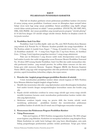 BAB IV
                          PELAKSANAAN PENDIDIKAN KARAKTER

          Pada bab ini disajikan gambaran umum pelaksanaan pendidikan karakter (best practice)
di semua jenjang satuan pendidikan. Gambaran umum ini diharapkan dapat menjadi bahan
belajar (lesson learn) bagi setiap satuan pendidikan. Satuan pendidikan yang dipilih sebagai
contoh dalam naskah pedoman ini adalah 7 satuan pendidikan (PAUD/TK, SD. SMP, SMA,
SMK, SLB, PKBM) dari satuan pendidikan yang menjadi peserta program “sekolah piloting”
di 16 kab/kota dengan 125 sekolah sebagai sekolah rintisan. Berikut ini disajikan contoh the
best practice tersebut:

A. Pendidikan Anak Usia Dini
        Pendidikan Anak Usia Dini dipilih salah satu TK, yaitu TKN Pembina Kota Mataram
yang terletak di Jl. Pemuda No. 61 Mataram. Keadaan pendidik dan tenaga kependidikan di
TK Pembina adalah (1) Jumlah Guru Negeri : 7 Orang, (2) Jumlah Guru Honor : 5 Orang
(3) Kwalifikasi akademik : S1 4 orang Guru Negeri dan 2 org Guru Honor, (4) Sertifikasi
Guru : 2 Orang. Untuk keperluan pengetikan merekrut 1 orang tenaga administrasi.
        Pada saat ini Dokumen I yang disusun sudah mulai disempurnakan sesuai dengan
hasil analisis konteks dan sudah menggunakan acuan Peraturan Menteri Pendidikan Nasioanal
No. 58 tahun 2009 tentang Standar Pendidikan Anak Usia Dini dan sudah memasukkan nilai-
nilai pembentuk karakter yang menjadi prioritas. Ini terlihat dalam rumusan visi dan misi.
Setiap guru telah menyusun Rencana Kegiatan Mingguan (RKM) dan Rencana Kegiatan
Harian (RKH) yang juga telah mengintegrasikan nilai-nilai pembentuk karakter yang menjadi
prioritas, seperti kemandirian, kebersihan, religius, dan sopan-santun.

1. Prosedur dan langkah pengembangan pendidikan Karakter di sekolah
        Untuk merealisasikan pendidikan karakter dalam seluruh kegiatan di TKN Pembina
Kota Mataram dilakukan langkah-langkah sebagai berikut:
a. Memilih dan menentukan nilai-nilai yang diprioritaskan untuk dikembangkan berdasarkan
   hasil analisis konteks dengan mempertimbangkan ketersediaan sarana dan kondisi yang
   ada.
b. Kepala sekolah melakukan sosialisasi ke semua warga sekolah agar semua warga sekolah
   memiliki komitmen bersama untuk merealisasikan pembentukkan karakter melalui nilai-
   nilai yang diprioritaskan.
c. Melakukan sosialisasi kepada orang tua peserta didik dan komite sekolah untuk
   mendukung pelaksanaan         pendidikan karakter dan mensinkronkan pelaksanaan
   pendidikan karakter di sekolah dan di rumah atau di lingkungan masyarakat setempat.

2. Perencanaan dan Pelaksanaan Program Pendidikan Karakter
• Tahap Perencanaan:
          Pada awal kegiatan, di TKN Pembina menggunakan Kurikulum TK 2004 sebagai
   acuan kegiatan yang dilakukan. Kurikulum ini merupakan kurikulum yang disiapkan Pusat.
   Dalam Kurikulum ini sudah berisi berbagai nilai yang harus dikembangkan, yaitu pada
   bidang pengembangan pembentukan perilaku melalui pembiasaan. Tetapi guru belum

Pedoman Pelaksanaan Pendidikan Karakter, Puskurbuk, Januari 2011                                       13
 
 