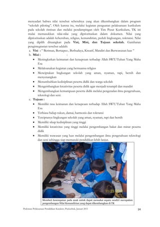 menyadari bahwa nilai tersebut sebetulnya yang akan dikembangkan dalam program
    “sekolah piloting”. Oleh karena itu, melalui kegiatan penguatan pelaksanaan kurikulum
    pada sekolah rintisan dan melalui pendampingan oleh Tim Pusat Kurikulum, TK ini
    mulai memasukkan nilai-nilai yang diprioritaskan dalam dokumen. Nilai yang
    diprioritaskan adalah kebersihan, religius, kemandirian, peduli lingkungan, toleransi. Nilai
    yang dipilih dituangkan pada Visi, Misi, dan Tujuan sekolah. Gambaran
    pengintegrasian tersebut adalah:
     a. Visi : ” Beriman, Bertaqwa , Berbudaya, Kreatif, Mandiri dan Berwawasan luas ”
     b. Misi :                     :
        • Meningkatkan keimanan dan ketaqwaan terhadap Allah SWT/Tuhan Yang Maha
            Esa
        • Melaksanakan kegiatan yang bernuansa religius
        • Menciptakan lingkungan sekolah yang aman, nyaman, rapi, bersih dan
            menyenangkan
        • Menumbuhkan kedisiplinan peserta didik dan warga sekolah
        • Mengembangkan kreativitas peserta didik agar menjadi terampil dan mandiri
        • Mengembangkan kemampuan peserta didik melalui pengenalan ilmu pengetahuan,
            teknologi dan seni.
     c. Tujuan :
        • Memiliki rasa keimanan dan ketaqwaan terhadap Allah SWT/Tuhan Yang Maha
            Esa
        • Terbiasa hidup rukun, damai, harmonis dan toleransi
        • Terciptanya lingkungan sekolah yang aman, nyaman, rapi dan bersih
        • Memiliki sikap kedisiplinan yang tinggi
        • Memiliki kreativitas yang tinggi melalui pengembangan bakat dan minat peserta
            didik
        • Memiliki wawasan yang luas melalui pengembangan ilmu pengetahuan teknologi
            dan seni sehingga siap memasuki pendidikan lebih lanjut.




                   Memberi kesempatan pada anak untuk dapat memakai sepatu sendiri merupakan
                   pengembangan Nilai Kemandirian yang dapat dikembangkan di TK

Pedoman Pelaksanaan Pendidikan Karakter, Puskurbuk, Januari 2011                                       14
 
 